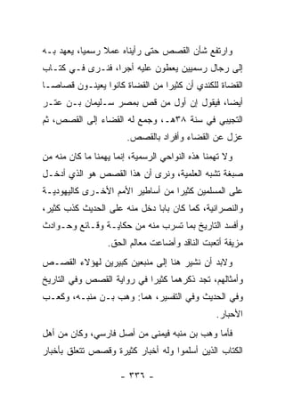 ‫ﻭﺍﺭﺘﻔﻊ ﺸﺄﻥ ﺍﻟﻘﺼﺹ ﺤﺘﻰ ﺭﺃﻴﻨﺎﻩ ﻋﻤﻼ ﺭﺴﻤﻴﺎ، ﻴﻌﻬﺩ ﺒـﻪ‬
           ‫‪‬‬    ‫ﹰ‬
‫ﺇﻟﻰ ﺭﺠﺎل ﺭﺴﻤﻴﻴﻥ ﻴﻌﻁﻭﻥ ﻋﻠﻴﻪ ﺃﺠﺭﺍ، ﻓﻨـﺭﻯ ﻓـﻲ ﻜﺘـﺎﺏ‬
                  ‫‪‬‬
‫ﺍﻟﻘﻀﺎﺓ ﻟﻠﻜﻨﺩﻱ ﺃﻥ ﻜﺜﻴﺭﺍ ﻤﻥ ﺍﻟﻘﻀﺎﺓ ﻜﺎﻨﻭﺍ ﻴﻌﻴﻨـﻭﻥ ﻗﺼﺎ ‪‬ـﺎ‬
  ‫ﺼ‬                              ‫‪‬‬
‫ﺃﻴﻀﺎ، ﻓﻴﻘﻭل ﺇﻥ ﺃﻭل ﻤﻥ ﻗﺹ ﺒﻤﺼﺭ ﺴـﻠﻴﻤﺎﻥ ﺒـﻥ ﻋﺘـﺭ‬
                                           ‫‪‬‬
‫ﺍﻟﺘﺠﻴﺒﻲ ﻓﻲ ﺴﻨﺔ ٨٣ﻫـ، ﻭﺠﻤﻊ ﻟﻪ ﺍﻟﻘﻀﺎﺀ ﺇﻟﻰ ﺍﻟﻘﺼﺹ، ﺜﻡ‬
                        ‫ﻋﺯل ﻋﻥ ﺍﻟﻘﻀﺎﺀ ﻭﺃﻓﺭﺍﺩ ﺒﺎﻟﻘﺼﺹ.‬
‫ﻭﻻ ﺘﻬﻤﻨﺎ ﻫﺫﻩ ﺍﻟﻨﻭﺍﺤﻲ ﺍﻟﺭﺴﻤﻴﺔ، ﺇﻨﻤﺎ ﻴﻬﻤﻨﺎ ﻤﺎ ﻜﺎﻥ ﻤﻨﻪ ﻤﻥ‬
‫ﺼﺒﻐﺔ ﺘﺸﺒﻪ ﺍﻟﻌﻠﻤﻴﺔ، ﻭﻨﺭﻯ ﺃﻥ ﻫﺫﺍ ﺍﻟﻘﺼﺹ ﻫﻭ ﺍﻟﺫﻱ ﺃﺩﺨـل‬
‫ﻋﻠﻰ ﺍﻟﻤﺴﻠﻤﻴﻥ ﻜﺜﻴﺭﺍ ﻤﻥ ﺃﺴﺎﻁﻴﺭ ﺍﻷﻤﻡ ﺍﻷﺨـﺭﻯ ﻜﺎﻟﻴﻬﻭﺩﻴـﺔ‬
                                  ‫‪‬‬
‫ﻭﺍﻟﻨﺼﺭﺍﻨﻴﺔ، ﻜﻤﺎ ﻜﺎﻥ ﺒﺎﺒﺎ ﺩﺨل ﻤﻨﻪ ﻋﻠﻰ ﺍﻟﺤﺩﻴﺙ ﻜﺫﺏ ﻜﺜﻴﺭ،‬
                              ‫‪‬‬
‫ﻭﺃﻓﺴﺩ ﺍﻟﺘﺎﺭﻴﺦ ﺒﻤﺎ ﺘﺴﺭﺏ ﻤﻨﻪ ﻤﻥ ﺤﻜﺎﻴـﺔ ﻭﻗـﺎﺌﻊ ﻭﺤـﻭﺍﺩﺙ‬
                  ‫ﻤﺯﻴﻔﺔ ﺃﺘﻌﺒﺕ ﺍﻟﻨﺎﻗﺩ ﻭﺃﻀﺎﻋﺕ ﻤﻌﺎﻟﻡ ﺍﻟﺤﻕ.‬
‫ﻭﻻﺒﺩ ﺃﻥ ﻨﺸﻴﺭ ﻫﻨﺎ ﺇﻟﻰ ﻤﻨﺒﻌﻴﻥ ﻜﺒﻴﺭﻴﻥ ﻟﻬﺅﻻﺀ ﺍﻟﻘﺼـﺹ‬
‫ﻭﺃﻤﺜﺎﻟﻬﻡ، ﺘﺠﺩ ﺫﻜﺭﻫﻤﺎ ﻜﺜﻴﺭﺍ ﻓﻲ ﺭﻭﺍﻴﺔ ﺍﻟﻘﺼﺹ ﻭﻓﻲ ﺍﻟﺘﺎﺭﻴﺦ‬
                            ‫‪‬‬
‫ﻭﻓﻲ ﺍﻟﺤﺩﻴﺙ ﻭﻓﻲ ﺍﻟﺘﻔﺴﻴﺭ، ﻫﻤﺎ: ﻭﻫﺏ ﺒـﻥ ﻤﻨ ‪‬ـﻪ، ﻭﻜﻌـﺏ‬
         ‫ﺒ‬
                                                 ‫ﺍﻷﺤﺒﺎﺭ.‬
‫ﻓﺄﻤﺎ ﻭﻫﺏ ﺒﻥ ﻤﻨﺒﻪ ﻓﻴﻤﻨﻰ ﻤﻥ ﺃﺼل ﻓﺎﺭﺴﻲ، ﻭﻜﺎﻥ ﻤﻥ ﺃﻫل‬
‫ﺍﻟﻜﺘﺎﺏ ﺍﻟﺫﻴﻥ ﺃﺴﻠﻤﻭﺍ ﻭﻟﻪ ﺃﺨﺒﺎﺭ ﻜﺜﻴﺭﺓ ﻭﻗﺼﺹ ﺘﺘﻌﻠﻕ ﺒﺄﺨﺒﺎﺭ‬

                      ‫- ٦٣٣ -‬
 