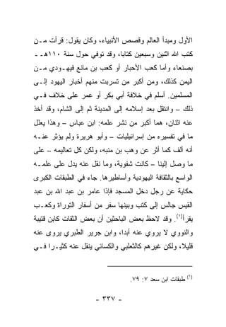 ‫ﺍﻷﻭل ﻭﻤﺒﺩﺃ ﺍﻟﻌﺎﻟﻡ ﻭﻗﺼﺹ ﺍﻷﻨﺒﻴﺎﺀ، ﻭﻜﺎﻥ ﻴﻘﻭل: ﻗﺭﺃﺕ ﻤـﻥ‬
‫ﻜﺘﺏ ﺍﷲ ﺍﺜﻨﻴﻥ ﻭﺴﺒﻌﻴﻥ ﻜﺘﺎﺒﺎ، ﻭﻗﺩ ﺘﻭﻓﻲ ﺤﻭل ﺴﻨﺔ ٠١١ﻫــ‬
                          ‫‪‬‬
‫ﺒﺼﻨﻌﺎﺀ ﻭﺃﻤﺎ ﻜﻌﺏ ﺍﻷﺤﺒﺎﺭ ﺃﻭ ﻜﻌﺏ ﺒﻥ ﻤﺎﻨﻊ ﻓﻴﻬـﻭﺩﻱ ﻤـﻥ‬
‫ﺍﻟﻴﻤﻥ ﻜﺫﻟﻙ، ﻭﻤﻥ ﺃﻜﺒﺭ ﻤﻥ ﺘﺴﺭﺒﺕ ﻤﻨﻬﻡ ﺃﺨﺒﺎﺭ ﺍﻟﻴﻬﻭﺩ ﺇﻟـﻰ‬
‫ﺍﻟﻤﺴﻠﻤﻴﻥ. ﺃﺴﻠﻡ ﻓﻲ ﺨﻼﻓﺔ ﺃﺒﻲ ﺒﻜﺭ ﺃﻭ ﻋﻤﺭ ﻋﻠﻰ ﺨﻼﻑ ﻓـﻲ‬
‫ﺫﻟﻙ – ﻭﺍﻨﺘﻘل ﺒﻌﺩ ﺇﺴﻼﻤﻪ ﺇﻟﻰ ﺍﻟﻤﺩﻴﻨﺔ ﺜﻡ ﺇﻟﻰ ﺍﻟﺸﺎﻡ، ﻭﻗﺩ ﺃﺨﺫ‬
‫ﻋﻨﻪ ﺍﺜﻨﺎﻥ، ﻫﻤﺎ ﺃﻜﺒﺭ ﻤﻥ ﻨﺸﺭ ﻋﻠﻤﻪ: ﺍﺒﻥ ﻋﺒﺎﺱ – ﻭﻫﺫﺍ ﻴﻌﻠل‬
‫ﻤﺎ ﻓﻲ ﺘﻔﺴﻴﺭﻩ ﻤﻥ ﺇﺴﺭﺍﺌﻴﻠﻴﺎﺕ – ﻭﺃﺒﻭ ﻫﺭﻴﺭﺓ ﻭﻟﻡ ﻴﺅﺜﺭ ﻋﻨـﻪ‬
‫ﺃﻨﻪ ﺃﻟﻑ ﻜﻤﺎ ﺃﺜﺭ ﻋﻥ ﻭﻫﺏ ﺒﻥ ﻤﻨﺒﻪ، ﻭﻟﻜﻥ ﻜل ﺘﻌﺎﻟﻴﻤﻪ – ﻋﻠﻰ‬
‫ﻤﺎ ﻭﺼل ﺇﻟﻴﻨﺎ – ﻜﺎﻨﺕ ﺸﻔﻭﻴﺔ، ﻭﻤﺎ ﻨﻘل ﻋﻨﻪ ﻴﺩل ﻋﻠﻰ ﻋﻠﻤـﻪ‬
‫ﺍﻟﻭﺍﺴﻊ ﺒﺎﻟﺜﻘﺎﻓﺔ ﺍﻟﻴﻬﻭﺩﻴﺔ ﻭﺃﺴﺎﻁﻴﺭﻫﺎ. ﺠﺎﺀ ﻓﻲ ﺍﻟﻁﺒﻘﺎﺕ ﺍﻟﻜﺒﺭﻯ‬
‫ﺤﻜﺎﻴﺔ ﻋﻥ ﺭﺠل ﺩﺨل ﺍﻟﻤﺴﺠﺩ ﻓﺈﺫﺍ ﻋﺎﻤﺭ ﺒﻥ ﻋﺒﺩ ﺍﷲ ﺒﻥ ﻋﺒﺩ‬
‫ﺍﻟﻘﻴﺱ ﺠﺎﻟﺱ ﺇﻟﻰ ﻜﺘﺏ ﻭﺒﻴﻨﻬﺎ ﺴﻔﺭ ﻤﻥ ﺃﺴﻔﺎﺭ ﺍﻟﺘﻭﺭﺍﺓ ﻭﻜﻌـﺏ‬
‫ﻴﻘﺭﺃ)١(. ﻭﻗﺩ ﻻﺤﻅ ﺒﻌﺽ ﺍﻟﺒﺎﺤﺜﻴﻥ ﺃﻥ ﺒﻌﺽ ﺍﻟﺜﻘﺎﺕ ﻜﺎﺒﻥ ﻗﺘﻴﺒﺔ‬
‫ﻭﺍﻟﻨﻭﻭﻱ ﻻ ﻴﺭﻭﻱ ﻋﻨﻪ ﺃﺒﺩﺍ، ﻭﺍﺒﻥ ﺠﺭﻴﺭ ﺍﻟﻁﺒﺭﻱ ﻴﺭﻭﻯ ﻋﻨﻪ‬
                            ‫‪‬‬
‫ﻗﻠﻴ ﹰ، ﻭﻟﻜﻥ ﻏﻴﺭﻫﻡ ﻜﺎﻟﺜﻌﻠﺒﻲ ﻭﺍﻟﻜﺴﺎﺌﻲ ﻴﻨﻘل ﻋﻨﻪ ﻜﺜﻴـﺭﺍ ﻓـﻲ‬
     ‫‪‬‬                                            ‫ﻼ‬


                                                         ‫)١(‬
                                  ‫ﻁﺒﻘﺎﺕ ﺍﺒﻥ ﺴﻌﺩ ٧: ٩٧.‬

                      ‫- ٧٣٣ -‬
 