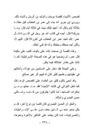 ‫ﻗﺼﺹ ﺍﻷﻨﺒﻴﺎﺀ ﻜﻘﺼﺔ ﻴﻭﺴﻑ ﻭﺍﻟﻭﻟﻴﺩ ﺒﻥ ﺍﻟﺭﻴﺎﻥ ﻭﺃﺸﺒﺎﻩ ﺫﻟﻙ.‬
‫ﻭﻴﺭﻭﻱ ﺍﺒﻥ ﺠﺭﻴﺭ ﺃﻨﻪ ﺠﺎﺀ ﺇﻟﻰ ﻋﻤﺭ ﺒﻥ ﺍﻟﺨﻁﺎﺏ ﻗﺒل ﻤﻘﺘﻠـﻪ‬
‫ﺒﺜﻼﺜﺔ ﺃﻴﺎﻡ ﻭﻗﺎل ﻟﻪ: ﺃﻋﻬﺩ ﻓﺈﻨﻙ ﻤﻴﺕ ﻓﻲ ﺜﻼﺜﺔ ﺃﻴﺎﻡ ﻗﺎل: ﻭﻤـﺎ‬
‫ﻴﺩﺭﻴﻙ؟ ﻗﺎل: ﺃﺠﺩﻩ ﻓﻲ ﻜﺘﺎﺏ ﺍﷲ ﻋﺯ ﻭﺠل ﻓﻲ ﺍﻟﺘـﻭﺭﺍﺓ ﻗـﺎل‬
‫ﻋﻤﺭ: ﺇﻨﻙ ﻟﺘﺠﺩ ﻋﻤﺭ ﺍﺒﻥ ﺍﻟﺨﻁﺎﺏ ﻓﻲ ﺍﻟﺘﻭﺭﺍﺓ؟ ﻗﺎل: ﺍﻟﻠﻬﻡ ﻻ،‬
               ‫ﻭﻟﻜﻥ ﺃﺠﺩ ﺼﻔﺘﻙ ﻭﺤﻠﻴﺘﻙ ﻭﺃﻨﻪ ﻗﺩ ﻓﻨﻲ ﺃﺠﻠﻙ.‬
‫ﻭﻫﺫﻩ ﺍﻟﻘﺼﺔ ﺇﻥ ﺼﺤﺕ ﺩﻟﺕ ﻋﻠﻰ ﻭﻗﻭﻑ ﻜﻌﺏ ﻋﻠﻰ ﻤﻜﻴﺩﺓ‬
‫ﻗﺘل ﻋﻤﺭ، ﺜﻡ ﻭﻀﻌﻬﺎ ﻫﻭ ﻓﻲ ﻫﺫﻩ ﺍﻟﺼﺒﻐﺔ ﺍﻹﺴﺭﺍﺌﻴﻠﻴﺔ، ﻜﻤـﺎ‬
                        ‫ﺘﺩﻟﻨﺎ ﻋﻠﻰ ﻤﻘﺩﺍﺭ ﺍﺨﺘﻼﻗﻪ ﻓﻴﻤﺎ ﻴﻨﻘل.‬
‫ﻭﻋﻠﻰ ﺍﻟﺠﻤﻠﺔ ﻓﻘﺩ ﺩﺨل ﻋﻠﻰ ﺍﻟﻤﺴﻠﻤﻴﻥ ﻤﻥ ﻫﺅﻻﺀ ﻭﺃﻤﺜﺎﻟﻬﻡ‬
      ‫ﻓﻲ ﻋﻘﻴﺩﺘﻬﻡ ﻭﻋﻠﻤﻬﻡ ﻜﺜﻴﺭ ﻜﺎﻥ ﻟﻪ ﻓﻴﻬﻡ ﺃﺜﺭ ﻏﻴﺭ ﺼﺎﻟﺢ.‬
‫ﻭﻗﺩ ﺃﻨﺤﻰ ﺒﺎﻟﻠﻭﻡ ﻜﺜﻴﺭ ﻤﻥ ﺍﻟﻌﻠﻤﺎﺀ ﻋﻠﻰ ﺍﻟﻘﺼﺹ ﺍﻟﻭﻋـﺎﻅ،‬
‫ﻜﻤﺎ ﻓﻌل ﺍﻟﻐﺯﺍﻟﻲ ﻓﻲ ﻜﺘﺎﺒﻪ "ﺍﻹﺤﻴﺎﺀ" ﻓﻘﺩ ﻋـﺩ ﻋﻤﻠﻬـﻡ ﻤـﻥ‬
‫ﻤﻨﻜﺭﺍﺕ ﺍﻟﻤﺴﺎﺠﺩ، ﻟﻤﺎ ﻜﺎﻨﻭﺍ ﻴﻘﺘﺭﻓﻭﻥ ﻤﻥ ﻜـﺫﺏ، ﻭﺍﺴـﺘﺜﻨﻰ‬
                                  ‫ﺤﺴﻥ ﺍﻟﺒﺼﺭﻱ ﻭﺃﻤﺜﺎﻟﻪ.‬
‫ﻭﺍﻟﺤﻕ ﺃﻥ ﺍﻟﺤﺴﻥ ﺍﻟﺒﺼﺭﻱ ﻜﺎﻥ ﻗﺎﺼﺎ ﻤﻥ ﻨﻭﻉ ﺁﺨﺭ، ﻓﻠـﻡ‬
                  ‫‪‬‬
‫ﻴﻜﻥ ﻴﻨﺤﻭ ﻤﻨﺤـﻰ ﺍﻟـﺫﻴﻥ ﻴﻌﺘﻤـﺩﻭﻥ ﻋﻠـﻰ ﺍﻹﺴـﺭﺍﺌﻴﻠﻴﺎﺕ‬
‫ﻭﺍﻟﻨﺼﺭﺍﻨﻴﺎﺕ، ﺇﻨﻤﺎ ﻜﺎﻥ ﻴﻌﺘﻤﺩ ﻋﻠﻰ ﺍﻟﺘﺫﻜﻴﺭ ﺒﺎﻵﺨﺭﺓ ﻭﻨﺤﻭﻫﺎ؛‬

                     ‫- ٨٣٣ -‬
 