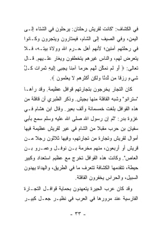 ‫ﻓﻲ ﺍﻟﻜﺸﺎﻑ: "ﻜﺎﻨﺕ ﻟﻘﺭﻴﺵ ﺭﺤﻠﺘﺎﻥ: ﻴﺭﺤﻠﻭﻥ ﻓﻲ ﺍﻟﺸﺘﺎﺀ ﺇﻟـﻰ‬
‫ﺍﻟﻴﻤﻥ، ﻭﻓﻲ ﺍﻟﺼﻴﻑ ﺇﻟﻰ ﺍﻟﺸﺎﻡ، ﻓﻴﻤﺘﺎﺭﻭﻥ ﻭﻴﺘﺠﺭﻭﻥ ﻭﻜـﺎﻨﻭﺍ‬
‫ﻓﻲ ﺭﺤﻠﺘﻬﻡ ﺁﻤﻨﻴﻥ؛ ﻷﻨﻬﻡ ﺃﻫل ﺤـﺭﻡ ﺍﷲ ﻭﻭﻻﺓ ﺒﻴﺘـﻪ، ﻓـﻼ‬
‫ﻴﺘﻌﺭﺽ ﻟﻬﻡ، ﻭﺍﻟﻨﺎﺱ ﻏﻴﺭﻫﻡ ﻴﺘﺨﻁﻔﻭﻥ ﻭﻴﻐﺎﺭ ﻋﻠـﻴﻬﻡ. ﻗـﺎل‬
‫ﺘﻌﺎﻟﻰ: ‪ ‬ﺃ ‪ ‬ﻟﻡ ﻨﻤ ﱢﻥ ﻟﻬﻡ ﺤﺭ ‪‬ﺎ ﺁﻤ ﹰﺎ ﻴﺠ ‪‬ﻰ ِﻟﻴ ِ ﺜﻤ ‪‬ﺍﺕ ﹸـل‬
‫َﻭ ﹶ ‪ ‬ﹸ ‪‬ﻜ ﱠ ‪   ‬ﻤ ِﻨ ‪ ‬ﺒ ﺇ ﹶ ‪‬ﻪ ﹶ ‪‬ﺭ ﹸ ﻜ ﱢ‬
             ‫ﺸﻲ ٍ ﺭﺯ ﹰﺎ ‪‬ﻥ ﻟﺩ ﱠﺎ ‪‬ﻟ ِﻥ ﺃﻜﺜﺭﻫﻡ ﻻ ﻴﻌﻠ ‪‬ﻭﻥ ‪.‬‬
                ‫ﹶ ‪‬ﺀ ‪ ‬ﻗ ﻤ ﱠ ‪‬ﻨ ﻭ ﹶﻜ ‪ َ ‬ﹾ ﹶ ‪   ‬ﹶ ‪  ‬ﹶﻤ ‪‬‬
‫ﻜﺎﻥ ﺍﻟﺘﺠﺎﺭ ﻴﺨﺭﺠﻭﻥ ﺒﺘﺠﺎﺭﺘﻬﻡ ﻗﻭﺍﻓل ﻋﻅﻴﻤﺔ. ﻭﻗﺩ ﺭﺁﻫـﺎ‬
‫"ﺴﺘﺭﺍﻨﻭ" ﻭﺸﺒﻪ ﺍﻟﻘﺎﻓﻠﺔ ﻤﻨﻬﺎ ﺒﺠﻴﺵ. ﻭﺫﻜﺭ ﺍﻟﻁﺒﺭﻱ ﺃﻥ ﻗﺎﻓﻠﺔ ﻤﻥ‬
‫ﻫﺫﻩ ﺍﻟﻘﻭﺍﻓل ﺒﻠﻐﺕ ﺨﻤﺴﻤﺎﺌﺔ ﻭﺃﻟﻑ ﺒﻌﻴﺭ. ﻭﻗﺎل ﺍﺒﻥ ﻫﺸﺎﻡ ﻓـﻲ‬
‫ﻏﺯﻭﺓ ﺒﺩﺭ: "ﺜﻡ ﺇﻥ ﺭﺴﻭل ﺍﷲ ﺼﻠﻰ ﺍﷲ ﻋﻠﻴﻪ ﻭﺴﻠﻡ ﺴﻤﻊ ﺒﺄﺒﻲ‬
‫ﺴﻔﻴﺎﻥ ﺒﻥ ﺤﺭﺏ ﻤﻘﺒﻼ ﻤﻥ ﺍﻟﺸﺎﻡ ﻓﻲ ﻋﻴﺭ ﻟﻘﺭﻴﺵ ﻋﻅﻴﻤﺔ ﻓﻴﻬﺎ‬
                                 ‫ﹰ‬
‫ﺃﻤﻭﺍل ﻟﻘﺭﻴﺵ ﻭﺘﺠﺎﺭﺓ ﻤﻥ ﺘﺠﺎﺭﺘﻬﻡ، ﻭﻓﻴﻬﺎ ﺜﻼﺜﻭﻥ ﺭﺠﻼ ﻤـﻥ‬
    ‫ﹰ‬
‫ﻗﺭﻴﺵ ﺃﻭ ﺃﺭﺒﻌﻭﻥ، ﻤﻨﻬﻡ ﻤﺨﺭﻤﺔ ﺒـﻥ ﻨﻭﻓـل ﻭﻋﻤـﺭﻭ ﺒـﻥ‬
‫ﺍﻟﻌﺎﺹ". ﻭﻜﺎﻨﺕ ﻫﺫﻩ ﺍﻟﻘﻭﺍﻓل ﺘﺨﺭﺝ ﻤﻊ ﻋﻅﻴﻡ ﺍﺴﺘﻌﺩﺍﺩ ﻭﻜﺒﻴﺭ‬
‫ﺤﻴﻁﺔ، ﺘﺘﻘﺩﻤﻬﺎ ﺍﻟﻜﺸﺎﻓﺔ ﺘﺘﻌﺭﻑ ﻤﺎ ﻓﻲ ﺍﻟﻁﺭﻴﻕ، ﻭﺍﻟﻬﺩﺍﺓ ﻴﻬﺩﻭﻥ‬
                           ‫ﺍﻟﺴﺒﻴل، ﻭﺍﻟﺤﺭﺍﺱ ﻴﺨﻔﺭﻭﻥ ﺍﻟﻘﺎﻓﻠﺔ.‬
‫ﻭﻗﺩ ﻜﺎﻥ ﻋﺭﺏ ﺍﻟ ِﻴﺭﺓ ﻴﺘﻌﻬﺩﻭﻥ ﺒﺤﻤﺎﻴﺔ ﻗﻭﺍﻓـل ﺍﻟﺘﺠـﺎﺭﺓ‬
                               ‫ﺤ ﹶ‬
‫ﺍﻟﻔﺎﺭﺴﻴﺔ ﻋﻨﺩ ﻤﺭﻭﺭﻫﺎ ﻓﻲ ﺍﻟﻌﺭﺏ ﻓﻲ ﻨﻅﻴـﺭ ﺠﻌ‪‬ـل ﻜﺒﻴـﺭ‬
          ‫‪‬‬

                        ‫- ٣٣ -‬
 