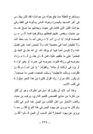 ‫ﻭﻴﺴﺘﺨﺭﺝ ﺍﻟﻌﻅﺔ ﻤﻤﺎ ﻴﻘﻊ ﺤﻭﻟﻪ ﻤﻥ ﺤﻭﺍﺩﺙ؛ ﻓﻘﺩ ﻜﺎﻥ ﻴﺠﻠـﺱ‬
‫ﻓﻲ ﺁﺨﺭ ﺍﻟﻤﺴﺠﺩ ﺒﺎﻟﺒﺼﺭﺓ ﻭﺤﻭﻟﻪ ﺍﻟﻨﺎﺱ ﻴﺴﺄﻟﻭﻨﻪ ﻓﻲ ﺍﻟﻔﻘﻪ ﻭﻓﻲ‬
‫ﺤﻭﺍﺩﺙ ﺍﻟﻔﺘﻥ ﺍﻟﺘﻲ ﻜﺎﻨﺕ ﻓﻲ ﻋﻬﺩﻩ، ﻭﻴﺤﺩﺜﻬﻡ ﺒﻤﺎ ﺼﺢ ﻋﻨـﺩﻩ‬
‫ﻤﻥ ﺤﺩﻴﺙ، ﻭﻴﻘﺹ ﻋﻠﻴﻬﻡ ﻓﻴﻌﻅﻬﻡ ﻭﻴﺫﻜﺭﻫﻡ؛ ﻓﻤﻤﺎ ﺃﺜـﺭ ﻤـﻥ‬
                                    ‫‪‬‬
‫ﻗﺼﺼﻪ ﻗﻭﻟﻪ: "ﻴﺎ ﺍﺒـﻥ ﺁﺩﻡ ﻻ ﹸـﺭﺽ ﺃﺤـﺩﺍ ﺒﺴـﺨﻁ ﺍﷲ،‬
           ‫‪‬‬    ‫ﺘ ‪ِ ‬‬
‫ﻭﻻ ﺘﻁﻴﻌﻥ ﺃﺤﺩﺍ ﻓﻲ ﻤﻌﺼﻴﺔ ﺍﷲ، ﻭﻻ ﺘﺤﻤﺩﻥ ﺃﺤﺩﺍ ﻋﻠﻰ ﻓﻀل‬
         ‫‪‬‬                          ‫‪‬‬
‫ﺍﷲ؛ ﻭﻻ ﺘﻠﻭﻤﻥ ﺃﺤﺩﺍ ﻓﻴﻤﺎ ﻟﻡ ﻴﺅﺘﻙ ﺍﷲ. ﺇﻥ ﺍﷲ ﺨﻠـﻕ ﺍﻟﺨﻠـﻕ‬
                                    ‫‪‬‬
‫ﻓﻤﻀﻭﺍ ﻋﻠﻰ ﻤﺎ ﺨﻠﻘﻬﻡ ﻋﻠﻴﻪ، ﻓﻤﻥ ﻜـﺎﻥ ﻴﻅـﻥ ﺃﻨـﻪ ﻤـﺯﺩﺍﺩ‬
‫ﺒﺤﺭﺼﻪ ﻓﻲ ﺭﺯﻗﻪ ﻓﻠﻴﺯﺩﺩ ﺒﺤﺭﺼﻪ ﻓﻲ ﻋﻤﺭﻩ، ﺃﻭ ﻴﻐﻴﺭ ﻟﻭﻨـﻪ‬
‫ﺃﻭ ﻴﺯﺩ ﻓﻲ ﺃﺭﻜﺎﻨﻪ ﺃﻭ ﺒﻨﺎﻨﻪ". ﻭﻜﻘﻭﻟﻪ: " ﻴﺎ ﺍﺒﻥ ﺁﺩﻡ ﻟـﻡ ﺘﻜـﻥ‬
‫ﻓﻜﻭﻨﺕ، ﻭﺴﺄﻟﺕ ﻓﺄﻋﻁﻴﺕ" ﻭﺴ ِﻠﺕ ﻓﻤﻨﻌﺕ، ﻓﺒﺌﺱ ﻤﺎ ﺼﻨﻌﺕ".‬
                      ‫‪‬ﺌ ﹾ ﹶ‬
‫ﺜﻡ ﻴﻜﺭﺭ ﺫﻟﻙ ﻤﺭﺍﺭﺍ. ﻭﻟﻪ ﺃﻗﻭﺍل ﻜﺜﻴﺭﺓ ﻤﻥ ﻫﺫﺍ ﺍﻟﻨﺤﻭ ﻤﺒﺜﻭﺜـﺔ‬
                                       ‫‪‬‬
                                          ‫ﻓﻲ ﻜﺘﺏ ﺍﻷﺩﺏ.‬
‫ﻭﻫﻨﺎ ﺃﻤﺭ ﻻﺒﺩ ﺃﻥ ﻴﻜﻭﻥ ﻗﺩ ﺍﺴﺘﺭﻋﻰ ﻨﻅﺭﻙ، ﻭﻫﻭ ﺃﻥ ﺃﻜﺜﺭ‬
‫ﻤﻥ ﺫﻜﺭﻨﺎ ﻤﻥ ﻤﻨﺎﺒﻊ ﺍﻟﻘﺼﺹ ﻜﺘﻤﻴﻡ ﺍﻟﺩﺍﺭﻱ، ﻭﻭﻫﺏ ﺒﻥ ﻤﻨﺒﻪ،‬
‫ﻭﻜﻌﺏ ﺍﻷﺤﺒﺎﺭ ﻤﻥ ﺃﻫل ﺍﻟﻜﺘﺎﺏ ﻤﻥ ﺍﻟﻴﻤﻥ. ﻓﻤﺎ ﺍﻟﺴﺭ ﻓﻲ ﺫﻟﻙ،‬
‫ﻭﻟﻡ ﻜﺎﻥ ﻤﺎ ﻴﺭﻭﻯ ﻋﻥ ﻴﻬﻭﺩ ﺍﻟﻴﻤﻥ ﻓﻲ ﻫﺫﺍ ﺍﻟﻨﻭﻉ ﺃﻜﺜـﺭ ﻤﻤـﺎ‬
‫ﻴﺭﻭﻯ ﻋﻥ ﻴﻬﻭﺩ ﺍﻟﺤﺠﺎﺯ؟ ﻟﻌل ﺍﻟﺴﺒﺏ ﺃﻥ ﺍﻟﻴﻤﻥ ﻜـﺎﻨﻭﺍ ﺃﻜﺜـﺭ‬

                      ‫- ٩٣٣ -‬
 