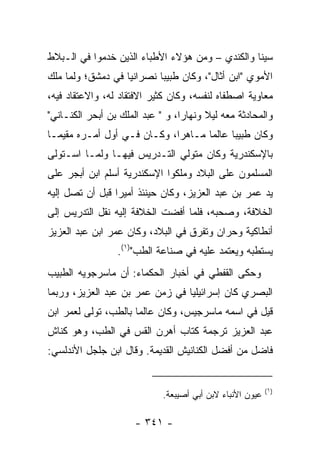 ‫ﺴﻴﻨﺎ ﻭﺍﻟﻜﻨﺩﻱ – ﻭﻤﻥ ﻫﺅﻻﺀ ﺍﻷﻁﺒﺎﺀ ﺍﻟﺫﻴﻥ ﺨﺩﻤﻭﺍ ﻓﻲ ﺍﻟـﺒﻼﻁ‬
‫ﺍﻷﻤﻭﻱ "ﺍﺒﻥ ﺃﺜﺎل"، ﻭﻜﺎﻥ ﻁﺒﻴﺒﺎ ﻨﺼﺭﺍﻨﻴﺎ ﻓﻲ ﺩﻤﺸﻕ؛ ﻭﻟﻤﺎ ﻤﻠﻙ‬
                   ‫‪‬‬       ‫‪‬‬
‫ﻤﻌﺎﻭﻴﺔ ﺍﺼﻁﻔﺎﻩ ﻟﻨﻔﺴﻪ، ﻭﻜﺎﻥ ﻜﺜﻴﺭ ﺍﻻﻓﺘﻘﺎﺩ ﻟﻪ، ﻭﺍﻻﻋﺘﻘﺎﺩ ﻓﻴﻪ،‬
‫ﻭﺍﻟﻤﺤﺎﺩﺜﺔ ﻤﻌﻪ ﻟﻴﻼ ﻭﻨﻬﺎﺭﺍ، ﻭ " ﻋﺒﺩ ﺍﻟﻤﻠﻙ ﺒﻥ ﺃﺒﺤﺭ ﺍﻟﻜﻨـﺎﻨﻲ"‬
                                  ‫‪‬‬     ‫ﹰ‬
‫ﻭﻜﺎﻥ ﻁﺒﻴﺒﺎ ﻋﺎﻟﻤﺎ ﻤـﺎﻫﺭﺍ، ﻭﻜـﺎﻥ ﻓـﻲ ﺃﻭل ﺃﻤـﺭﻩ ﻤﻘﻴ ‪‬ـﺎ‬
  ‫ﻤ‬                           ‫‪‬‬      ‫‪‬‬     ‫‪‬‬
‫ﺒﺎﻹﺴﻜﻨﺩﺭﻴﺔ ﻭﻜﺎﻥ ﻤﺘﻭﻟﻲ ﺍﻟﺘـﺩﺭﻴﺱ ﻓﻴﻬـﺎ ﻭﻟﻤـﺎ ﺍﺴـﺘﻭﻟﻰ‬
‫ﺍﻟﻤﺴﻠﻤﻭﻥ ﻋﻠﻰ ﺍﻟﺒﻼﺩ ﻭﻤﻠﻜﻭﺍ ﺍﻹﺴﻜﻨﺩﺭﻴﺔ ﺃﺴﻠﻡ ﺍﺒﻥ ﺃﺒﺠﺭ ﻋﻠﻰ‬
‫ﻴﺩ ﻋﻤﺭ ﺒﻥ ﻋﺒﺩ ﺍﻟﻌﺯﻴﺯ، ﻭﻜﺎﻥ ﺤﻴﻨﺌﺫ ﺃﻤﻴﺭﺍ ﻗﺒل ﺃﻥ ﺘﺼل ﺇﻟﻴﻪ‬
                 ‫‪‬‬
‫ﺍﻟﺨﻼﻓﺔ، ﻭﺼﺤﺒﻪ، ﻓﻠﻤﺎ ﺃﻓﻀﺕ ﺍﻟﺨﻼﻓﺔ ﺇﻟﻴﻪ ﻨﻘل ﺍﻟﺘﺩﺭﻴﺱ ﺇﻟﻰ‬
‫ﺃﻨﻁﺎﻜﻴﺔ ﻭﺤﺭﺍﻥ ﻭﺘﻔﺭﻕ ﻓﻲ ﺍﻟﺒﻼﺩ، ﻭﻜﺎﻥ ﻋﻤﺭ ﺍﺒﻥ ﻋﺒﺩ ﺍﻟﻌﺯﻴﺯ‬
                 ‫ﻴﺴﺘﻁﺒﻪ ﻭﻴﻌﺘﻤﺩ ﻋﻠﻴﻪ ﻓﻲ ﺼﻨﺎﻋﺔ ﺍﻟﻁﺏ")١(.‬
‫ﻭﺤﻜﻰ ﺍﻟﻘﻔﻁﻲ ﻓﻲ ﺃﺨﺒﺎﺭ ﺍﻟﺤﻜﻤﺎﺀ: ﺃﻥ ﻤﺎﺴﺭﺠﻭﻴﻪ ﺍﻟﻁﺒﻴﺏ‬
‫ﺍﻟﺒﺼﺭﻱ ﻜﺎﻥ ﺇﺴﺭﺍﺌﻴﻠﻴﺎ ﻓﻲ ﺯﻤﻥ ﻋﻤﺭ ﺒﻥ ﻋﺒﺩ ﺍﻟﻌﺯﻴﺯ، ﻭﺭﺒﻤﺎ‬
                                 ‫‪‬‬
‫ﻗﻴل ﻓﻲ ﺍﺴﻤﻪ ﻤﺎﺴﺭﺠﻴﺱ، ﻭﻜﺎﻥ ﻋﺎﻟﻤﺎ ﺒﺎﻟﻁﺏ، ﺘﻭﻟﻰ ﻟﻌﻤﺭ ﺍﺒﻥ‬
                      ‫‪‬‬
‫ﻋﺒﺩ ﺍﻟﻌﺯﻴﺯ ﺘﺭﺠﻤﺔ ﻜﺘﺎﺏ ﺃﻫﺭﻥ ﺍﻟﻘﺱ ﻓﻲ ﺍﻟﻁﺏ، ﻭﻫﻭ ﻜﻨﺎﺵ‬
‫ﻓﺎﻀل ﻤﻥ ﺃﻓﻀل ﺍﻟﻜﻨﺎﻨﻴﺵ ﺍﻟﻘﺩﻴﻤﺔ. ﻭﻗﺎل ﺍﺒﻥ ﺠﻠﺠل ﺍﻷﻨﺩﻟﺴﻲ:‬


                                                           ‫)١(‬
                             ‫ﻋﻴﻭﻥ ﺍﻷﻨﺒﺎﺀ ﻻﺒﻥ ﺃﺒﻲ ﺃﺼﻴﺒﻌﺔ.‬

                      ‫- ١٤٣ -‬
 