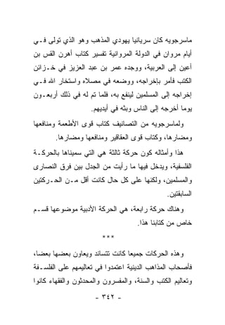 ‫ﻤﺎﺴﺭﺠﻭﻴﻪ ﻜﺎﻥ ﺴﺭﻴﺎﻨﻴﺎ ﻴﻬﻭﺩﻱ ﺍﻟﻤﺫﻫﺏ ﻭﻫﻭ ﺍﻟﺫﻱ ﺘﻭﻟﻰ ﻓـﻲ‬
                                ‫‪‬‬
‫ﺃﻴﺎﻡ ﻤﺭﻭﺍﻥ ﻓﻲ ﺍﻟﺩﻭﻟﺔ ﺍﻟﻤﺭﻭﺍﻨﻴﺔ ﺘﻔﺴﻴﺭ ﻜﺘﺎﺏ ﺃﻫﺭﻥ ﺍﻟﻘﺱ ﺒﻥ‬
‫ﺃﻋﻴﻥ ﺇﻟﻰ ﺍﻟﻌﺭﺒﻴﺔ، ﻭﻭﺠﺩﻩ ﻋﻤﺭ ﺒﻥ ﻋﺒﺩ ﺍﻟﻌﺯﻴﺯ ﻓﻲ ﺨـﺯﺍﺌﻥ‬
‫ﺍﻟﻜﺘﺏ ﻓﺄﻤﺭ ﺒﺈﺨﺭﺍﺠﻪ، ﻭﻭﻀﻌﻪ ﻓﻲ ﻤﺼﻼﻩ ﻭﺍﺴﺘﺨﺎﺭ ﺍﷲ ﻓـﻲ‬
‫ﺇﺨﺭﺍﺠﻪ ﺇﻟﻰ ﺍﻟﻤﺴﻠﻤﻴﻥ ﻟﻴﻨﻔﻊ ﺒﻪ، ﻓﻠﻤﺎ ﺘﻡ ﻟﻪ ﻓﻲ ﺫﻟﻙ ﺃﺭﺒﻌـﻭﻥ‬
                    ‫ﻴﻭﻤﺎ ﺃﺨﺭﺠﻪ ﺇﻟﻰ ﺍﻟﻨﺎﺱ ﻭﺒﺜﻪ ﻓﻲ ﺃﻴﺩﻴﻬﻡ.‬
                                                     ‫‪‬‬
‫ﻭﻟﻤﺎﺴﺭﺠﻭﻴﻪ ﻤﻥ ﺍﻟﺘﺼﺎﻨﻴﻑ ﻜﺘﺎﺏ ﻗﻭﻯ ﺍﻷﻁﻌﻤﺔ ﻭﻤﻨﺎﻓﻌﻬﺎ‬
       ‫ﻭﻤﻀﺎﺭﻫﺎ، ﻭﻜﺘﺎﺏ ﻗﻭﻯ ﺍﻟﻌﻘﺎﻗﻴﺭ ﻭﻤﻨﺎﻓﻌﻬﺎ ﻭﻤﻀﺎﺭﻫﺎ.‬
‫ﻫﺫﺍ ﻭﺃﻤﺜﺎﻟﻪ ﻜ ‪‬ﻥ ﺤﺭﻜﺔ ﺜﺎﻟﺜﺔ ﻫﻲ ﺍﻟﺘﻲ ﺴﻤﻴﻨﺎﻫﺎ ﺒﺎﻟﺤﺭﻜـﺔ‬
                                     ‫ﻭ‬
‫ﺍﻟﻔﻠﺴﻔﻴﺔ، ﻭﻴﺩﺨل ﻓﻴﻬﺎ ﻤﺎ ﺭﺃﻴﺕ ﻤﻥ ﺍﻟﺠﺩل ﺒﻴﻥ ﻓﺭﻕ ﺍﻟﻨﺼﺎﺭﻯ‬
‫ﻭﺍﻟﻤﺴﻠﻤﻴﻥ، ﻭﻟﻜﻨﻬﺎ ﻋﻠﻰ ﻜل ﺤﺎل ﻜﺎﻨﺕ ﺃﻗل ﻤـﻥ ﺍﻟﺤـﺭﻜﺘﻴﻥ‬
                                                ‫ﺍﻟﺴﺎﺒﻘﺘﻴﻥ.‬
‫ﻭﻫﻨﺎﻙ ﺤﺭﻜﺔ ﺭﺍﺒﻌﺔ، ﻫﻲ ﺍﻟﺤﺭﻜﺔ ﺍﻷﺩﺒﻴﺔ ﻤﻭﻀﻭﻋﻬﺎ ﻗﺴـﻡ‬
                                     ‫ﺨﺎﺹ ﻤﻥ ﻜﺘﺎﺒﻨﺎ ﻫﺫﺍ.‬
                        ‫***‬
‫ﻭﻫﺫﻩ ﺍﻟﺤﺭﻜﺎﺕ ﺠﻤﻴﻌﺎ ﻜﺎﻨﺕ ﺘﺘﺴﺎﻨﺩ ﻭﻴﻌﺎﻭﻥ ﺒﻌﻀﻬﺎ ﺒﻌﻀﺎ،‬
  ‫‪‬‬                             ‫‪‬‬
‫ﻓﺄﺼﺤﺎﺏ ﺍﻟﻤﺫﺍﻫﺏ ﺍﻟﺩﻴﻨﻴﺔ ﺍﻋﺘﻤﺩﻭﺍ ﻓﻲ ﺘﻌﺎﻟﻴﻤﻬﻡ ﻋﻠﻰ ﺍﻟﻔﻠﺴـﻔﺔ‬
‫ﻭﺘﻌﺎﻟﻴﻡ ﺍﻟﻜﺘﺏ ﻭﺍﻟﺴﻨﺔ، ﻭﺍﻟﻤﻔﺴﺭﻭﻥ ﻭﺍﻟﻤﺤ ‪‬ﺜﻭﻥ ﻭﺍﻟﻔﻘﻬﺎﺀ ﻜﺎﻨﻭﺍ‬
                  ‫ﺩ‬
                      ‫- ٢٤٣ -‬
 