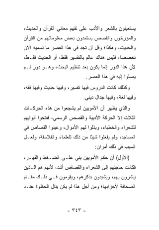 ‫ﻴﺴﺘﻌﻴﻨﻭﻥ ﺒﺎﻟﺸﻌﺭ ﻭﺍﻷﺩﺏ ﻋﻠﻰ ﺘﻔﻬﻡ ﻤﻌﺎﻨﻲ ﺍﻟﻘﺭﺁﻥ ﻭﺍﻟﺤﺩﻴﺙ،‬
‫ﻭﺍﻟﻤﺅﺭﺨﻭﻥ ﻭﺍﻟﻘﺼﺹ ﻴﺴﺘﻤﺩﻭﻥ ﺒﻌﺽ ﻤﻌﻠﻭﻤﺎﺘﻬﻡ ﻤﻥ ﺍﻟﻘﺭﺁﻥ‬
‫ﻭﺍﻟﺤﺩﻴﺙ، ﻭﻫﻜﺫﺍ؛ ﻭﻗل ﺃﻥ ﺘﺠﺩ ﻓﻲ ﻫﺫﺍ ﺍﻟﻌﺼﺭ ﻤﺎ ﻨﺴﻤﻴﻪ ﺍﻵﻥ‬
‫ﺘﺨﺼﺼﺎ، ﻓﻠﻴﺱ ﻫﻨﺎﻙ ﻋﺎﻟﻡ ﺒﺎﻟﺘﻔﺴﻴﺭ ﻓﻘﻁ، ﺃﻭ ﺍﻟﺤﺩﻴﺙ ﻓﻘـﻁ،‬
                                               ‫‪‬‬
‫ﻷﻥ ﻫﺫﺍ ﺍﻟﺩﻭﺭ ﺇﻨﻤﺎ ﻴﻜﻭﻥ ﺒﻌﺩ ﺘﻨﻅﻴﻡ ﺍﻟﺒﺤﺙ، ﻭﻫـﻭ ﺩﻭﺭ ﻟـﻡ‬
                              ‫ﻴﺼﻠﻭﺍ ﺇﻟﻴﻪ ﻓﻲ ﻫﺫﺍ ﺍﻟﻌﺼﺭ.‬
‫ﻭﻜﺫﻟﻙ ﻜﺎﻨﺕ ﺍﻟﺩﺭﻭﺱ ﻓﻴﻬﺎ ﺘﻔﺴﻴﺭ، ﻭﻓﻴﻬﺎ ﺤﺩﻴﺙ ﻭﻓﻴﻬﺎ ﻓﻘﻪ،‬
                             ‫ﻭﻓﻴﻬﺎ ﻟﻐﺔ، ﻭﻓﻴﻬﺎ ﺠﺩﺍل ﺩﻴﻨﻲ.‬
‫ﻭﺍﻟﺫﻱ ﻴﻅﻬﺭ ﺃﻥ ﺍﻷﻤﻭﻴﻴﻥ ﻟﻡ ﻴﺸﺠﻌﻭﺍ ﻤﻥ ﻫﺫﻩ ﺍﻟﺤﺭﻜـﺎﺕ‬
‫ﺍﻟﺜﻼﺙ ﺇﻻ ﺍﻟﺤﺭﻜﺔ ﺍﻷﺩﺒﻴﺔ ﻭﺍﻟﻘﺼﺹ ﺍﻟﺭﺴﻤﻲ، ﻓﻔﺘﺤﻭﺍ ﺃﺒﻭﺍﺒﻬﻡ‬
‫ﻟﻠﺸﻌﺭﺍﺀ ﻭﺍﻟﺨﻁﺒﺎﺀ، ﻭﺒﺫﻟﻭﺍ ﻟﻬﻡ ﺍﻷﻤﻭﺍل، ﻭﻋﻴﻨﻭﺍ ﺍﻟﻘﺼﺎﺹ ﻓﻲ‬
‫ﺍﻟﻤﺴﺎﺠﺩ، ﻭﻟﻡ ﻴﻔﻌﻠﻭﺍ ﺸﻴﺌﺎ ﻤﻥ ﺫﻟﻙ ﻟﻠﻌﻠﻤﺎﺀ ﻭﺍﻟﻔﻼﺴﻔﺔ، ﻭﻟﻌـل‬
                                ‫ً‬
                                   ‫ﺍﻟﺴﺒﺏ ﻓﻲ ﺫﻟﻙ ﺃﻤﺭﺍﻥ:‬
‫)ﺍﻷﻭل( ﺃﻥ ﺤﻜﻡ ﺍﻷﻤﻭﻴﻴﻥ ﺒﻨﻲ ﻋﻠـﻰ ﺍﻟﻀـﻐﻁ ﻭﺍﻟﻘﻬـﺭ،‬
‫ﻓﻜﺎﻨﺕ ﺤﺎﺠﺘﻬﻡ ﺇﻟﻰ ﺍﻟﺸﻌﺭﺍﺀ ﻭﺍﻟﻘﺼﺎﺹ ﺃﺸﺩ، ﻷﻨﻬﻡ ﻫﻡ ﺍﻟـﺫﻴﻥ‬
‫ﻴﺒﺸﺭﻭﻥ ﺒﻬﻡ، ﻭﻴﺸﻴﺩﻭﻥ ﺒﺫﻜﺭﻫﻡ، ﻭﻴﻘﻭﻤﻭﻥ ﻓـﻲ ﺫﻟـﻙ ﻤﻘـﺎﻡ‬
‫ﺍﻟﺼﺤﺎﻓﺔ ﻷﺤﺯﺍﺒﻬﺎ؛ ﻭﻤﻥ ﺃﺠل ﻫﺫﺍ ﻟﻡ ﻴﻜﻥ ﻴﻨﺎل ﺍﻟﺤﻅﻭﺓ ﻋﻨـﺩ‬



                     ‫- ٣٤٣ -‬
 