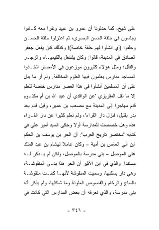 ‫ﻋﻠﻰ ﺸﻴﺦ، ﻜﻤﺎ ﺤﺩﺜﻭﻨﺎ ﺃﻥ ﻋﻤﺭﻭ ﺒﻥ ﻋﺒﻴﺩ ﻭﻨﻔﺭﺍ ﻤﻌﻪ ﻜـﺎﻨﻭﺍ‬
            ‫‪‬‬
‫ﻴﺠﻠﺴﻭﻥ ﻓﻲ ﺤﻠﻘﺔ ﺍﻟﺤﺴﻥ ﺍﻟﺒﺼﺭﻱ، ﺜﻡ ﺍﻋﺘﺯﻟﻭﺍ ﺤﻠﻘﺔ ﺍﻟﺤﺴـﻥ‬
‫ﻭﺤﻠﻘﻭﺍ )ﺃﻱ ﺃﻨﺸﺄﻭﺍ ﻟﻬﻡ ﺤﻠﻘﺔ ﺨﺎﺼﺔ(! ﻭﻜﺫﻟﻙ ﻜﺎﻥ ﻴﻔﻌل ﺠﻌﻔﺭ‬
‫ﺍﻟﺼﺎﺩﻕ ﻓﻲ ﺍﻟﻤﺩﻴﻨﺔ، ﻗﺎﻟﻭﺍ: ﻭﻜﺎﻥ ﻴﺸﺘﻐل ﺒﺎﻟﻜﻴﻤﻴـﺎﺀ ﻭﺍﻟﺯﺠـﺭ‬
‫ﻭﺍﻟﻔﺄل؛ ﻭﻤﺜل ﻫﺅﻻﺀ ﻜﺜﻴﺭﻭﻥ ﻤﻭﺯﻋﻭﻥ ﻓﻲ ﺍﻷﻤﺼﺎﺭ ﺍﺘﺨـﺫﻭﺍ‬
‫ﺍﻟﻤﺴﺎﺠﺩ ﻤﺩﺍﺭﺱ ﻴﻌﻠﻤﻭﻥ ﻓﻴﻬﺎ ﺍﻟﻌﻠﻭﻡ ﺍﻟﻤﺨﺘﻠﻔﺔ. ﻭﻟﻡ ﺃﺭ ﻤﺎ ﻴﺩل‬
‫ﻋﻠﻰ ﺃﻥ ﺍﻟﻤﺴﻠﻤﻴﻥ ﺃﻨﺸﺄﻭﺍ ﻓﻲ ﻫﺫﺍ ﺍﻟﻌﺼﺭ ﻤﺩﺍﺭﺱ ﺨﺎﺼﺔ ﻟﻠﻌﻠﻡ‬
‫ﺇﻻ ﻤﺎ ﻨﻘل ﺍﻟﻤﻘﺭﻴﺯﻱ "ﻋﻥ ﺍﻟﻭﺍﻗﺩﻱ ﺃﻥ ﻋﺒﺩ ﺍﷲ ﺒﻥ ﺃﻡ ﻤﻜﺘـﻭﻡ‬
‫ﻗﺩﻡ ﻤﻬﺎﺠﺭﺍ ﺇﻟﻰ ﺍﻟﻤﺩﻴﻨﺔ ﻤﻊ ﻤﺼﻌﺏ ﺒﻥ ﻋﻤﻴﺭ، ﻭﻗﻴل ﻗﺩﻡ ﺒﻌﺩ‬
                                           ‫‪‬‬
‫ﺒﺩﺭ ﺒﻘﻠﻴل، ﻓﻨﺯل ﺩﺍﺭ ﺍﻟﻘﺭﺍﺀ"، ﻭﻟﻡ ﻨﻌﻠﻡ ﻜﺜﻴﺭﺍ ﻋﻥ ﺩﺍﺭ ﺍﻟﻘـﺭﺍﺀ‬
                ‫‪‬‬
‫ﻫﺫﻩ ﻭﻫل ﺨﺼﺼﺕ ﻟﻠﻤﺩﺍﺭﺴﺔ ﺃﻭﻻ ﻭﺤﻜﻰ ﺍﻟﺴﻴﺩ ﺃﻤﻴﺭ ﻋﻠﻲ ﻓﻲ‬
                       ‫ﹰ‬
‫ﻜﺘﺎﺒﻪ "ﻤﺨﺘﺼﺭ ﺘﺎﺭﻴﺦ ﺍﻟﻌﺭﺏ": ﺃﻥ ﺍﻟﺤﺭ ﺒﻥ ﻴﻭﺴﻑ ﺒﻥ ﺍﻟﺤﻜﻡ‬
                 ‫‪‬‬
‫ﺍﺒﻥ ﺃﺒﻲ ﺍﻟﻌﺎﺹ ﺒﻥ ﺃﻤﻴﺔ – ﻭﻜﺎﻥ ﻋﺎﻤﻼ ﻟﻬﺸﺎﻡ ﺒﻥ ﻋﺒﺩ ﺍﻟﻤﻠﻙ‬
                   ‫ﹰ‬
‫ﻋﻠﻰ ﺍﻟﻤﻭﺼل – ﺒﻨﻲ ﻤﺩﺭﺴﺔ ﺒﺎﻟﻤﻭﺼل، ﻭﻟﻜﻥ ﻟﻡ ﻴـﺫﻜﺭ ﻟـﻪ‬
‫ﻤﺴﺘﻨﺩﺍ. ﻭﺍﻟﺫﻱ ﻓﻲ ﺍﺒﻥ ﺍﻷﺜﻴﺭ ﺃﻥ ﺍﻟﺤﺭ ﻫﺫﺍ ﺒﻨـﻰ ﺍﻟﻤﻨﻘﻭﺸـﺔ،‬
                                                 ‫‪‬‬
‫ﻭﻫﻲ ﺩﺍﺭ ﻴﺴﻜﻨﻬﺎ، ﻭﺴﻤﻴﺕ ﺍﻟﻤﻨﻘﻭﺸﺔ ﻷﻨﻬـﺎ ﻜﺎﻨـﺕ ﻤﻨﻘﻭﺸـﺔ‬
‫ﺒﺎﻟﺴﺎﺝ ﻭﺍﻟﺭﺨﺎﻡ ﻭﺍﻟﻔﺼﻭﺹ ﺍﻟﻤﻠﻭﻨﺔ ﻭﻤﺎ ﺸﺎﻜﻠﻬﺎ، ﻭﻟﻡ ﻴﺫﻜﺭ ﺃﻨﻪ‬
‫ﺒﻨﻰ ﻤﺩﺭﺴﺔ، ﻭﺍﻟﺫﻱ ﻨﻌﺭﻓﻪ ﺃﻥ ﺒﻌﺽ ﺍﻟﻤﺩﺍﺭﺱ ﺍﻟﺘﻲ ﻜﺎﻨﺕ ﻓﻲ‬


                      ‫- ٦٤٣ -‬
 