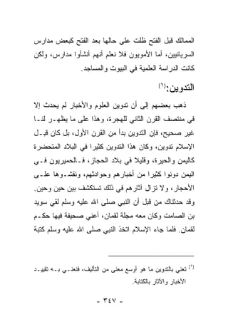 ‫ﺍﻟﻤﻤﺎﻟﻙ ﻗﺒل ﺍﻟﻔﺘﺢ ﻅﻠﺕ ﻋﻠﻰ ﺤﺎﻟﻬﺎ ﺒﻌﺩ ﺍﻟﻔﺘﺢ ﻜﺒﻌﺽ ﻤﺩﺍﺭﺱ‬
‫ﺍﻟﺴﺭﻴﺎﻨﻴﻴﻥ، ﺃﻤﺎ ﺍﻷﻤﻭﻴﻭﻥ ﻓﻼ ﻨﻌﻠﻡ ﺃﻨﻬﻡ ﺃﻨﺸﺄﻭﺍ ﻤﺩﺍﺭﺱ، ﻭﻟﻜﻥ‬
                  ‫ﻜﺎﻨﺕ ﺍﻟﺩﺭﺍﺴﺔ ﺍﻟﻌﻠﻤﻴﺔ ﻓﻲ ﺍﻟﺒﻴﻭﺕ ﻭﺍﻟﻤﺴﺎﺠﺩ.‬

                                                    ‫ﺍﻟﺘﺩﻭﻴﻥ:‬
                                                 ‫) ١(‬


‫ﺫﻫﺏ ﺒﻌﻀﻬﻡ ﺇﻟﻰ ﺃﻥ ﺘﺩﻭﻴﻥ ﺍﻟﻌﻠﻭﻡ ﻭﺍﻷﺨﺒﺎﺭ ﻟﻡ ﻴﺤﺩﺙ ﺇﻻ‬
‫ﻓﻲ ﻤﻨﺘﺼﻑ ﺍﻟﻘﺭﻥ ﺍﻟﺜﺎﻨﻲ ﻟﻠﻬﺠﺭﺓ، ﻭﻫﺫﺍ ﻋﻠﻰ ﻤﺎ ﻴﻅﻬـﺭ ﻟﻨـﺎ‬
‫ﻏﻴﺭ ﺼﺤﻴﺢ، ﻓﺈﻥ ﺍﻟﺘﺩﻭﻴﻥ ﺒﺩﺃ ﻤﻥ ﺍﻟﻘﺭﻥ ﺍﻷﻭل، ﺒل ﻜﺎﻥ ﻗﺒـل‬
‫ﺍﻹﺴﻼﻡ ﺘﺩﻭﻴﻥ، ﻭﻜﺎﻥ ﻫﺫﺍ ﺍﻟﺘﺩﻭﻴﻥ ﻜﺜﻴﺭﺍ ﻓﻲ ﺍﻟﺒﻼﺩ ﺍﻟﻤﺘﺤﻀﺭﺓ‬
                   ‫‪‬‬
‫ﻜﺎﻟﻴﻤﻥ ﻭﺍﻟﺤﻴﺭﺓ، ﻭﻗﻠﻴﻼ ﻓﻲ ﺒﻼﺩ ﺍﻟﺤﺠﺎﺯ، ﻓـﺎﻟﺤﻤﻴﺭﻴﻭﻥ ﻓـﻲ‬
                               ‫ﹰ‬
‫ﺍﻟﻴﻤﻥ ﺩﻭﻨﻭﺍ ﻜﺜﻴﺭﺍ ﻤﻥ ﺃﺨﺒﺎﺭﻫﻡ ﻭﺤﻭﺍﺩﺜﻬﻡ، ﻭﻨﻘﺸـﻭﻫﺎ ﻋﻠـﻰ‬
                                    ‫‪‬‬
‫ﺍﻷﺤﺠﺎﺭ، ﻭﻻ ﺘﺯﺍل ﺁﺜﺎﺭﻫﻡ ﻓﻲ ﺫﻟﻙ ﺘﺴﺘﻜﺸﻑ ﺒﻴﻥ ﺤﻴﻥ ﻭﺤﻴﻥ.‬
‫ﻭﻗﺩ ﺤﺩﺜﻨﺎﻙ ﻤﻥ ﻗﺒل ﺃﻥ ﺍﻟﻨﺒﻲ ﺼﻠﻰ ﺍﷲ ﻋﻠﻴﻪ ﻭﺴﻠﻡ ﻟﻘﻲ ﺴﻭﻴﺩ‬
‫ﺒﻥ ﺍﻟﺼﺎﻤﺕ ﻭﻜﺎﻥ ﻤﻌﻪ ﻤﺠﻠﺔ ﻟﻘﻤﺎﻥ، ﺃﻋﻨﻲ ﺼﺤﻴﻔﺔ ﻓﻴﻬﺎ ﺤﻜـﻡ‬
‫ﻟﻘﻤﺎﻥ. ﻓﻠﻤﺎ ﺠﺎﺀ ﺍﻹﺴﻼﻡ ﺍﺘﺨﺫ ﺍﻟﻨﺒﻲ ﺼﻠﻰ ﺍﷲ ﻋﻠﻴﻪ ﻭﺴﻠﻡ ﻜﺘﺒﺔ‬



                                                                ‫)١(‬
‫ﺘﻌﻨﻲ ﺒﺎﻟﺘﺩﻭﻴﻥ ﻤﺎ ﻫﻭ ﺃﻭﺴﻊ ﻤﻌﻨﻰ ﻤﻥ ﺍﻟﺘﺄﻟﻴﻑ، ﻓﻨﻌﻨـﻲ ﺒـﻪ ﺘﻘﻴﻴـﺩ‬
                                      ‫ﺍﻷﺨﺒﺎﺭ ﻭﺍﻵﺜﺎﺭ ﺒﺎﻟﻜﺘﺎﺒﺔ.‬

                        ‫- ٧٤٣ -‬
 