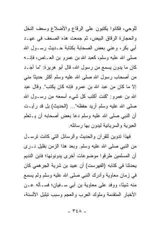 ‫ﻟﻠﻭﺤﻲ، ﻓﻜﺎﻨﻭﺍ ﻴﻜﺘﺒﻭﻥ ﻋﻠﻰ ﺍﻟﺭﻗﺎﻉ ﻭﺍﻷﻀﻼﻉ ﻭﺴﻌﻑ ﺍﻟﻨﺨل‬
                     ‫‪‬‬
‫ﻭﺍﻟﺤﺠﺎﺭﺓ ﺍﻟﺭﻗﺎﻕ ﺍﻟﺒﻴﺽ، ﺜﻡ ﺠﻤﻌﺕ ﻫﺫﻩ ﺍﻟﺼﺤﻑ ﻓﻲ ﻋﻬـﺩ‬
‫ﺃﺒﻲ ﺒﻜﺭ، ﻭﻋﻨﻲ ﺒﻌﺽ ﺍﻟﺼﺤﺎﺒﺔ ﺒﻜﺘﺎﺒﺔ ﺤـﺩﻴﺙ ﺭﺴـﻭل ﺍﷲ‬
‫ﺼﻠﻰ ﺍﷲ ﻋﻠﻴﻪ ﻭﺴﻠﻡ، ﻜﻌﺒﺩ ﺍﷲ ﺒﻥ ﻋﻤﺭﻭ ﺒﻥ ﺍﻟﻌـﺎﺹ، ﻓﺈﻨـﻪ‬
‫ﻜﺎﻥ ﻤﺎ ﻴﺩﻭﻥ ﻴﺴﻤﻊ ﻤﻥ ﺭﺴﻭل ﺍﷲ، ﻗﺎل ﺃﺒﻭ ﻫﺭﻴﺭﺓ: "ﻤﺎ ﺃﺠـﺩ‬
‫ﻤﻥ ﺃﺼﺤﺎﺏ ﺭﺴﻭل ﺍﷲ ﺼﻠﻰ ﺍﷲ ﻋﻠﻴﻪ ﻭﺴﻠﻡ ﺃﻜﺜﺭ ﺤﺩﻴﺜﺎ ﻤﻨﻲ‬
     ‫ﹰ‬
‫ﺇﻻ ﻤﺎ ﻜﺎﻥ ﻤﻥ ﻋﺒﺩ ﺍﷲ ﺒﻥ ﻋﻤﺭﻭ ﻓﺈﻨﻪ ﻜﺎﻥ ﻴﻜﺘﺏ". ﻭﻗﺎل ﻋﺒﺩ‬
‫ﺍﷲ ﺒﻥ ﻋﻤﺭﻭ: "ﻜﻨﺕ ﺃﻜﺘﺏ ﻜل ﺸﻲﺀ ﺃﺴﻤﻌﻪ ﻤﻥ ﺭﺴـﻭل ﺍﷲ‬
‫ﺼﻠﻰ ﺍﷲ ﻋﻠﻴﻪ ﻭﺴﻠﻡ ﺃﺭﻴﺩ ﺤﻔﻅﻪ"... )ﺍﻟﺤﺩﻴﺙ( ﺒل ﻗﺩ ﺭﺃﻴـﺕ‬
‫ﺃﻥ ﺍﻟﻨﺒﻲ ﺼﻠﻰ ﺍﷲ ﻋﻠﻴﻪ ﻭﺴﻠﻡ ﺩﻋﺎ ﺒﻌﺽ ﺃﺼﺤﺎﺒﻪ ﺃﻥ ﻴـﺘﻌﻠﻡ‬
                    ‫ﺍﻟﻌﺒﺭﻴﺔ ﻭﺍﻟﺴﺭﻴﺎﻨﻴﺔ ﻟﻴﺩ ‪‬ﻥ ﺒﻬﺎ ﺭﺴﺎﺌﻠﻪ.‬
                                 ‫ﻭ‬
‫ﻓﻬﺫﺍ ﺘﺩﻭﻴﻥ ﻟﻠﻘﺭﺁﻥ ﻭﺍﻟﺤﺩﻴﺙ ﻭﺍﻟﺭﺴﺎﺌل ﺍﻟﺘﻲ ﻜﺎﻨﺕ ﺘﺭﺴـل‬
‫ﻤﻥ ﺍﻟﻨﺒﻲ ﺼﻠﻰ ﺍﷲ ﻋﻠﻴﻪ ﻭﺴﻠﻡ. ﻭﺒﻌﺩ ﻫﺫﺍ ﺍﻟﺯﻤﻥ ﺒﻘﻠﻴل ﻨـﺭﻯ‬
‫ﺃﻥ ﺍﻟﻤﺴﻠﻤﻴﻥ ﻁﺭﻗﻭﺍ ﻤﻭﻀﻭﻋﺎﺕ ﺃﺨﺭﻯ ﻴﺩﻭﻨﻭﻨﻬﺎ؛ ﻓﺎﺒﻥ ﺍﻟﻨﺩﻴﻡ‬
‫ﻴﺤﺩﺜﻨﺎ ﻓﻲ ﻜﺘﺎﺒﻪ )ﺍﻟﻔﻬﺭﺴﺕ( ﺃﻥ ﻋﺒﻴﺩ ﺒﻥ ﺸﺭﻴﺔ ﺍﻟﺠﺭﻫﻤﻲ ﻜﺎﻥ‬
‫ﻓﻲ ﺯﻤﺎﻥ ﻤﻌﺎﻭﻴﺔ ﻭﺃﺩﺭﻙ ﺍﻟﻨﺒﻲ ﺼﻠﻰ ﺍﷲ ﻋﻠﻴﻪ ﻭﺴﻠﻡ ﻭﻟﻡ ﻴﺴﻤﻊ‬
‫ﻤﻨﻪ ﺸﻴﺌﺎ، ﻭﻭﻓﺩ ﻋﻠﻰ ﻤﻌﺎﻭﻴﺔ ﺒﻥ ﺃﺒﻲ ﺴـﻔﻴﺎﻥ؛ ﻓﺴـﺄﻟﻪ ﻋـﻥ‬
                                            ‫ً‬
‫ﺍﻷﺨﺒﺎﺭ ﺍﻟﻤﺘﻘﺩﻤﺔ ﻭﻤﻠﻭﻙ ﺍﻟﻌﺭﺏ ﻭﺍﻟﻌﺠﻡ ﻭﺴﺒﺏ ﺘﺒﻠﺒل ﺍﻷﻟﺴﻨﺔ،‬

                    ‫- ٨٤٣ -‬
 