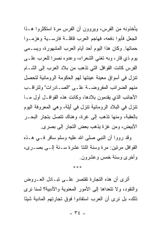 ‫ﻴﺄﺨﺫﻭﻨﻪ ﻤﻥ ﺍﻟﻔﺭﺱ، ﻭﻴﺭﻭﻭﻥ ﺃﻥ ﺍﻟﻔﺭﺱ ﻤﺭﺓ ﺍﺴﺘﻜﺜﺭﻭﺍ ﻫـﺫﺍ‬
‫ﺍﻟﺠﻌل ﻓﺄﺒﻭﺍ ﺩﻓﻌﻪ، ﻓﻬﺎﺠﻡ ﺍﻟﻌﺭﺏ ﻗﺎﻓﻠـﺔ ﻓﺎﺭﺴـﻴﺔ ﻭﻫﺯﻤـﻭﺍ‬
‫ﺤ ‪‬ﺎﺘﻬﺎ. ﻭﻜﺎﻥ ﻫﺫﺍ ﺍﻟﻴﻭﻡ ﺃﺤﺩ ﺃﻴﺎﻡ ﺍﻟﻌﺭﺏ ﺍﻟﻤﺸﻬﻭﺭﺓ، ﻭﻴﺴـﻤﻰ‬
                                                    ‫‪‬ﻤ‬
‫ﻴﻭﻡ ﺫﻱ ﻗﺎﺭ، ﻭﺒﻪ ﺘﻐﻨﻲ ﺍﻟﺸﻌﺭﺍﺀ، ﻭﻋﺩﻭﻩ ﻨﺼﺭﺍ ﻟﻠﻌﺭﺏ ﻋﻠـﻰ‬
            ‫‪‬‬                                   ‫‪‬‬
‫ﺍﻟﻔﺭﺱ ﻜﺎﻨﺕ ﺍﻟﻘﻭﺍﻓل ﺍﻟﺘﻲ ﺘﺫﻫﺏ ﻤﻥ ﺒﻼﺩ ﺍﻟﻌﺭﺏ ﺇﻟﻰ ﺍﻟﺸـﺎﻡ‬
‫ﺘﻨﺯل ﻓﻲ ﺃﺴﻭﺍﻕ ﻤﻌﻴﻨﺔ ﻋﻴﻨﺘﻬﺎ ﻟﻬﻡ ﺍﻟﺤﻜﻭﻤﺔ ﺍﻟﺭﻭﻤﺎﻨﻴﺔ ﻟﺘﺤﺼل‬
‫ﻤﻨﻬﻡ ﺍﻟﻀﺭﺍﺌﺏ ﺍﻟﻤﻔﺭﻭﻀـﺔ ﻋﻠـﻰ "ﺍﻟﺼـﺎﺩﺭﺍﺕ" ﻭﻟﺘﺭﺍﻗـﺏ‬
‫ﺍﻷﺠﺎﻨﺏ ﺍﻟﺫﻱ ﻴﻘ ‪‬ﻤﻭﻥ ﺒﻼﺩﻫﺎ، ﻭﻜﺎﻨﺕ ﻫﺫﻩ ﺍﻟﻘﻭﺍﻓـل ﺃﻭل ﻤـﺎ‬
                                     ‫ﺩ‬
‫ﺘﻨﺯل ﻓﻲ ﺍﻟﺒﻼﺩ ﺍﻟﺭﻭﻤﺎﻨﻴﺔ ﺘﻨﺯل ﻓﻲ ﺃ ‪‬ﻠﺔ، ﻭﻫﻲ ﺍﻟﻤﻌﺭﻭﻓﺔ ﺍﻟﻴﻭﻡ‬
                      ‫َﻴ‬
‫ﺒﺎﻟﻌﻘﺒﺔ، ﻭﻤﻨﻬﺎ ﺘﺫﻫﺏ ﺇﻟﻰ ﻏ ‪‬ﺓ، ﻭﻫﻨﺎﻙ ﺘﺘﺼل ﺒﺘﺠﺎﺭ ﺍﻟﺒﺤـﺭ‬
                          ‫ﺭ‬
        ‫ﺍﻷﺒﻴﺽ، ﻭﻤﻥ ﻏﺯﺓ ﻴﺫﻫﺏ ﺒﻌﺽ ﺍﻟﺘﺠﺎﺭ ﺇﻟﻰ ﺒﺼ ‪‬ﻯ.‬
          ‫‪ ‬ﺭ‬
‫ﻭﻗﺩ ﺭﻭﻭﺍ ﺃﻥ ﺍﻟﻨﺒﻲ ﺼﻠﻰ ﺍﷲ ﻋﻠﻴﻪ ﻭﺴﻠﻡ ﺴﺎﻓﺭ ﻓـﻲ ﻫـﺫﻩ‬
‫ﺍﻟﻘﻭﺍﻓل ﻤﺭﺘﻴﻥ: ﻤﺭﺓ ﻭﺴﻨﺔ ﺍﺜﻨﺘﺎ ﻋﺸﺭﺓ ﺴـﻨﺔ ﺇﻟـﻰ ﺒﺼ‪‬ـﺭﻯ،‬
      ‫‪‬‬
                           ‫ﻭﺃﺨﺭﻯ ﻭﺴﻨﺔ ﺨﻤﺱ ﻭﻋﺸﺭﻭﻥ.‬
                        ‫***‬
‫ﺃﺘﺭﻯ ﺃﻥ ﻫﺫﻩ ﺍﻟﺘﺠﺎﺭﺓ ﺘﻘﺘﺼﺭ ﻋﻠـﻰ ﺘﺒـﺎﺩل ﺍﻟﻌـﺭﻭﺽ‬
‫ﻭﺍﻟﻨﻘﻭﺩ، ﻭﻻ ﺘﺘﻌﺩﺍﻫﺎ ﺇﻟﻰ ﺍﻷﻤﻭﺭ ﺍﻟﻤﻌﻨﻭﻴﺔ ﻭﺍﻷﺩﺒﻴﺔ؟ ﻟﺴﻨﺎ ﻨﺭﻯ‬
‫ﺫﻟﻙ، ﺒل ﻨﺭﻯ ﺃﻥ ﺍﻟﻌﺭﺏ ﺍﺴﺘﻔﺎﺩﻭﺍ ﻓﻭﻕ ﺘﺠﺎﺭﺘﻬﻡ ﺍﻟﻤﺎﺩﻴﺔ ﺸﻴﺌﺎ‬
 ‫ً‬

                      ‫- ٤٣ -‬
 