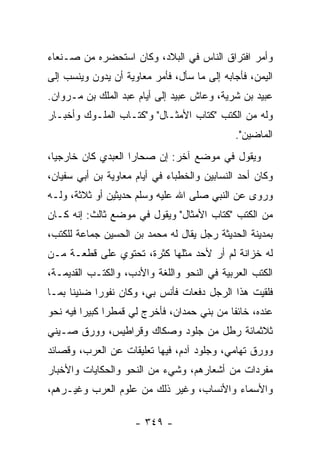 ‫ﻭﺃﻤﺭ ﺍﻓﺘﺭﺍﻕ ﺍﻟﻨﺎﺱ ﻓﻲ ﺍﻟﺒﻼﺩ، ﻭﻜﺎﻥ ﺍﺴﺘﺤﻀﺭﻩ ﻤﻥ ﺼـﻨﻌﺎﺀ‬
‫ﺍﻟﻴﻤﻥ، ﻓﺄﺠﺎﺒﻪ ﺇﻟﻰ ﻤﺎ ﺴﺄل، ﻓﺄﻤﺭ ﻤﻌﺎﻭﻴﺔ ﺃﻥ ﻴﺩﻭﻥ ﻭﻴﻨﺴﺏ ﺇﻟﻰ‬
‫ﻋﺒﻴﺩ ﺒﻥ ﺸﺭﻴﺔ، ﻭﻋﺎﺵ ﻋﺒﻴﺩ ﺇﻟﻰ ﺃﻴﺎﻡ ﻋﺒﺩ ﺍﻟﻤﻠﻙ ﺒﻥ ﻤـﺭﻭﺍﻥ.‬
‫ﻭﻟﻪ ﻤﻥ ﺍﻟﻜﺘﺏ "ﻜﺘﺎﺏ ﺍﻷﻤﺜـﺎل" ﻭ"ﻜﺘـﺎﺏ ﺍﻟﻤﻠـﻭﻙ ﻭﺃﺨﺒـﺎﺭ‬
                                             ‫ﺍﻟﻤﺎﻀﻴﻥ".‬
‫ﻭﻴﻘﻭل ﻓﻲ ﻤﻭﻀﻊ ﺁﺨﺭ: ﺇﻥ ﺼﺤﺎﺭﺍ ﺍﻟﻌﺒﺩﻱ ﻜﺎﻥ ﺨﺎﺭﺠﻴﺎ،‬
  ‫‪‬‬                 ‫‪ ‬‬
‫ﻭﻜﺎﻥ ﺃﺤﺩ ﺍﻟﻨﺴﺎﺒﻴﻥ ﻭﺍﻟﺨﻁﺒﺎﺀ ﻓﻲ ﺃﻴﺎﻡ ﻤﻌﺎﻭﻴﺔ ﺒﻥ ﺃﺒﻲ ﺴﻔﻴﺎﻥ،‬
‫ﻭﺭﻭﻯ ﻋﻥ ﺍﻟﻨﺒﻲ ﺼﻠﻰ ﺍﷲ ﻋﻠﻴﻪ ﻭﺴﻠﻡ ﺤﺩﻴﺜﻴﻥ ﺃﻭ ﺜﻼﺜﺔ، ﻭﻟـﻪ‬
‫ﻤﻥ ﺍﻟﻜﺘﺏ "ﻜﺘﺎﺏ ﺍﻷﻤﺜﺎل" ﻭﻴﻘﻭل ﻓﻲ ﻤﻭﻀﻊ ﺜﺎﻟﺙ: ﺇﻨﻪ ﻜـﺎﻥ‬
‫ﺒﻤﺩﻴﻨﺔ ﺍﻟﺤﺩﻴﺜﺔ ﺭﺠل ﻴﻘﺎل ﻟﻪ ﻤﺤﻤﺩ ﺒﻥ ﺍﻟﺤﺴﻴﻥ ﺠﻤﺎﻋﺔ ﻟﻠﻜﺘﺏ،‬
‫ﻟﻪ ﺨﺯﺍﻨﺔ ﻟﻡ ﺃﺭ ﻷﺤﺩ ﻤﺜﻠﻬﺎ ﻜﺜﺭﺓ، ﺘﺤﺘﻭﻱ ﻋﻠﻰ ﻗﻁﻌـﺔ ﻤـﻥ‬
‫ﺍﻟﻜﺘﺏ ﺍﻟﻌﺭﺒﻴﺔ ﻓﻲ ﺍﻟﻨﺤﻭ ﻭﺍﻟﻠﻐﺔ ﻭﺍﻷﺩﺏ، ﻭﺍﻟﻜﺘـﺏ ﺍﻟﻘﺩﻴﻤـﺔ،‬
‫ﻓﻠﻘﻴﺕ ﻫﺫﺍ ﺍﻟﺭﺠل ﺩﻓﻌﺎﺕ ﻓﺄﻨﺱ ﺒﻲ، ﻭﻜﺎﻥ ﻨﻔﻭﺭﺍ ﻀﻨﻴﻨﺎ ﺒﻤـﺎ‬
      ‫ﹰ‬     ‫‪‬‬
‫ﻋﻨﺩﻩ، ﺨﺎﺌﻔﺎ ﻤﻥ ﺒﻨﻲ ﺤﻤﺩﺍﻥ، ﻓﺄﺨﺭﺝ ﻟﻲ ﻗﻤﻁﺭﺍ ﻜﺒﻴﺭﺍ ﻓﻴﻪ ﻨﺤﻭ‬
         ‫‪‬‬     ‫‪‬‬                            ‫ﹰ‬
‫ﺜﻼﺜﻤﺎﺌﺔ ﺭﻁل ﻤﻥ ﺠﻠﻭﺩ ﻭﺼﻜﺎﻙ ﻭﻗﺭﺍﻁﻴﺱ، ﻭﻭﺭﻕ ﺼـﻴﻨﻲ‬
‫ﻭﻭﺭﻕ ﺘﻬﺎﻤﻲ، ﻭﺠﻠﻭﺩ ﺁﺩﻡ، ﻓﻴﻬﺎ ﺘﻌﻠﻴﻘﺎﺕ ﻋﻥ ﺍﻟﻌﺭﺏ، ﻭﻗﺼﺎﺌﺩ‬
‫ﻤﻔﺭﺩﺍﺕ ﻤﻥ ﺃﺸﻌﺎﺭﻫﻡ، ﻭﺸﻲﺀ ﻤﻥ ﺍﻟﻨﺤﻭ ﻭﺍﻟﺤﻜﺎﻴﺎﺕ ﻭﺍﻷﺨﺒﺎﺭ‬
‫ﻭﺍﻷﺴﻤﺎﺀ ﻭﺍﻷﻨﺴﺎﺏ، ﻭﻏﻴﺭ ﺫﻟﻙ ﻤﻥ ﻋﻠﻭﻡ ﺍﻟﻌﺭﺏ ﻭﻏﻴـﺭﻫﻡ،‬

                     ‫- ٩٤٣ -‬
 