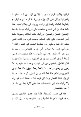 ‫ﻓﺭﺃﻴﺘﻬﺎ ﻭﻗﻠﺒﺘﻬﺎ ﻓﺭﺃﻴﺕ ﻋﺠ ‪‬ـﺎ، ﺇﻻ ﺃﻥ ﺍﻟﺯﻤـﺎﻥ ﻗـﺩ ﺃﺨﻠﻘﻬـﺎ‬
                             ‫ﺒ‬
‫ﻭﺃﺤﺭﻓﻬﺎ، ﻭﻜﺎﻥ ﻋﻠﻰ ﻜل ﺠﺯﺀ ﺃﻭ ﻭﺭﻗـﺔ ﺃﻭ ﻤـﺩﺭﺝ ﺘﻭﻗﻴـﻊ‬
‫ﺒﺨﻁﻭﻁ ﺍﻟﻌﻠﻤﺎﺀ ﻭﺍﺤﺩﺍ ﺇﺜﺭ ﻭﺍﺤﺩ، ﻭﺭﺃﻴﺕ ﻓﻲ ﺠﻤﻠﺘﻬﺎ ﻤﺼـﺤﻔﺎ‬
 ‫ﹰ‬                                ‫‪‬‬
‫ﺒﺨﻁ ﺨﺎﻟﺩ ﺒﻥ ﺃﺒﻲ ﺍﻟﻬﻴﺎﺝ ﺼﺎﺤﺏ ﻋﻠﻲ، ﻭﺭﺃﻴﺕ ﻓﻴﻬـﺎ ﺒﺨـﻁ‬
‫ﺍﻹﻤﺎﻤﻴﻥ ﺍﻟﺤﺴﻥ ﻭﺍﻟﺤﺴﻴﻥ، ﻭﺭﺃﻴﺕ ﻋﻨﺩﻩ ﺃﻤﺎﻨﺎﺕ ﻭﻋﻬﻭﺩﺍ ﺒﺨﻁ‬
     ‫‪‬‬
‫ﺃﻤﻴﺭ ﺍﻟﻤﺅﻤﻨﻴﻥ ﻋﻠﻰ ﻋﻠﻴﻪ ﺍﻟﺴﻼﻡ، ﻭﺒﺨﻁ ﻏﻴﺭﻩ ﻤﻥ ﻜﺘﺎﺏ ﺍﻟﻨﺒﻲ‬
                                    ‫‪‬‬
‫ﺼﻠﻰ ﺍﷲ ﻋﻠﻴﻪ ﻭﺴﻠﻡ، ﻭﻤﻥ ﺨﻁﻭﻁ ﺍﻟﻌﻠﻤﺎﺀ ﻓﻲ ﺍﻟﻨﺤﻭ ﻭﺍﻟﻠﻐـﺔ‬
‫ﻤﺜل ﺃﺒﻲ ﻋﻤﺭﻭ ﺒﻥ ﺍﻟﻌﻼﺀ ﻭﺃﺒﻲ ﻋﻤﺭﻭ ﺍﻟﺸﻴﺒﺎﻨﻲ... ﻭﺭﺃﻴﺕ ﻤﺎ‬
‫ﻴﺩل ﻋﻠﻰ ﺃﻥ ﺍﻟﻨﺤﻭ ﻋﻥ ﺃﺒﻲ ﺍﻷﺴﻭﺩ ﻤﺎ ﻫﺫﻩ ﺤﻜﺎﻴﺘـﻪ، ﻭﻫـﻲ‬
‫ﺃﺭﺒﻌﺔ ﺃﻭﺭﺍﻕ ﺃﺤﺴﺒﻬﺎ ﻤﻥ ﻭﺭﻕ ﺍﻟﺼﻴﻥ، ﺘﺭﺠﻤﺘﻬﺎ: ﻫﺫﻩ ﻓﻴﻬـﺎ‬
‫ﻜﻼﻡ ﺍﻟﻔﺎﻋل ﻭﺍﻟﻤﻔﻌﻭل ﻤﻥ ﺃﺒﻲ ﺍﻷﺴﻭﺩ ﺭﺤﻤﺔ ﺍﷲ ﻋﻠﻴﻪ ﺒﺨـﻁ‬
‫ﻴﺤﻴﻰ ﺒﻥ ﻴﻌﻤﺭ، ﻭﺘﺤﺕ ﻫﺫﺍ ﺍﻟﺨﻁ ﺒﺨﻁ ﻋﺘﻴﻕ: ﻫﺫﺍ ﺨﻁ ﻋﻼﻥ‬
  ‫ِ‬
‫ﺍﻟﻨﺤﻭﻱ، ﻭﺘﺤﺘﻪ: ﻫﺫﺍ ﺨﻁ ﺍﻟﻨﻀﺭ ﺒﻥ ﺸﻤﻴل. ﺜﻡ ﻟﻤﺎ ﻤﺎﺕ ﻫـﺫﺍ‬
                   ‫ﹸ‪‬‬
‫ﺍﻟﺭﺠل ﻓﻘﺩﻨﺎ ﺍﻟﻘﻤﻁﺭ ﻭﻤﺎ ﻜﺎﻥ ﻓﻴﻪ، ﻓﻤﺎ ﺴـﻤﻌﻨﺎ ﻟـﻪ ﺨﺒـﺭﺍ،‬
  ‫‪‬‬
‫ﻭﻻ ﺭﺃﻴﺕ ﻤﻨﻪ ﻏﻴﺭ ﺍﻟﻤﺼﺤﻑ، ﻫﺫﺍ ﻋﻠﻰ ﻜﺜﺭﺓ ﺒﺤﺜـﻲ ﻋﻨـﻪ.‬
                                       ‫ﺃ. ﻫـ ﺒﺎﺨﺘﺼﺎﺭ.‬
‫ﻫﺫﺍ ﻓﻲ ﻋﺼﺭ ﺍﻟﺼﺤﺎﺒﺔ، ﻓﻠﻤﺎ ﺠﺎﺀ ﻋﺼﺭ ﺍﻟﺘﺎﺒﻌﻴﻥ ﻭﻤـﻥ‬
‫ﺒﻌﺩﻫﻡ ﻗﻭﻴﺕ ﺍﻟﺤﺭﻜﺔ ﺍﻟﻌﻠﻤﻴﺔ ﺒﺴﺒﺏ ﺍﻟﻔﺘﻭﺡ، ﻭﺩﺨـﻭل ﺍﻷﻤـﻡ‬

                     ‫- ٠٥٣ -‬
 