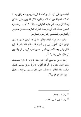 ‫ﺍﻟﻤﺘﺤﻀﺭﺓ ﻓﻲ ﺍﻹﺴﻼﻡ، ﻭﺍﻟﺤﺎﺠﺔ ﺇﻟﻰ ﺘﺸﺭﻴﻊ ﻭﺍﺴﻊ ﻴﺘﻔﻕ ﻭﻤـﺎ‬
‫ﺃﺤﺩﺜﺕ ﺍﻟﻤﺩﻴﻨﺔ ﻤﻥ ﺃﺤﺩﺍﺙ ﻟﻡ ﺘﻜﻥ، ﻓﻜﺜﺭ ﺍﻟﺘﺩﻭﻴﻥ. ﻓﺎﺒﻥ ﺨﻠﻜﺎﻥ‬
‫ﻴﺤﺩﺜﻨﺎ ﺃﻥ ﻭﻫﺏ ﺍﺒﻥ ﻤﻨﺒﻪ ﺍﻟﻤﺘﻭﻓﻰ ﺴـﻨﺔ ٠١١ﻫــ ﻭﻋﻤـﺭﻩ‬
‫ﺘﺴﻌﻭﻥ ﺴﻨﺔ، ﺃﻟﻑ ﻓﻲ ﺘﺭﺠﻤﺔ ﺍﻟﻤﻠﻭﻙ ﺍﻟﻤﺘﻭﺠـﻪ ﻤـﻥ ﺤﻤﻴـﺭ‬
                  ‫ﻭﺃﺨﺒﺎﺭﻫﻡ ﻭﻗﺼﺼﻬﻡ ﻭﻗﺒﻭﺭﻫﻡ ﻭﺃﺸﻌﺎﺭﻫﻡ.‬
‫ﻭﺍﺒﻥ ﺴﻌﺩ ﻓﻲ ﺍﻟﻁﺒﻘﺎﺕ ﻴﺫﻜﺭ ﻟﻨﺎ ﺃﻥ ﻫﺸﺎﻡ ﺒﻥ ﻋـﺭﻭﺓ ﺒـﻥ‬
‫ﺍﻟﺯﺒﻴﺭ ﻗﺎل: "ﺃﺤﺭﻕ ﺃﺒﻲ ﻴﻭﻡ ﺍﻟﺤﺭﺓ ﻜﺘﺏ ﻓﻘﻪ ﻜﺎﻨﺕ ﻟﻪ. ﻗـﺎل:‬
‫ﻓﻜﺎﻥ ﻴﻘﻭل ﺒﻌﺩ ﺫﻟﻙ ﻷﻥ ﺘﻜﻭﻥ ﻋﻨﺩﻱ ﺃﺤﺏ ﺇﻟﻰ ﻤﻥ ﺃﻥ ﻴﻜـﻭﻥ‬
                                 ‫ﻟﻲ ﻤﺜل ﺃﻫﻠﻲ ﻭﻤﺎﻟﻲ" )١(.‬
‫ﻭﻴﻘﻭل ﻓﻲ ﻤﻭﻀﻊ ﺁﺨﺭ ﻋﻥ ﻋﺒﺩ ﺍﻟﺭﺯﺍﻕ ﻗـﺎل: ﺴـﻤﻌﺕ‬
‫ﻤﻌﻤﺭﺍ ﻗﺎل: ﻜﻨﺎ ﻨﺭﻯ ﺃ ﹼﺎ ﻗﺩ ﺃﻜﺜﺭﻨﺎ ﻋﻥ ﺍﻟﺯﻫﺭﻱ ﺤﺘـﻰ ﻗﺘـل‬
                               ‫ﻨ‬                 ‫‪‬‬
‫ﺍﻟﻭﻟﻴﺩ، ﻓﺈﺫﺍ ﺍﻟﺩﻓﺎﺘﺭ ﻗﺩ ﺤﻤﻠﺕ ﻋﻠﻰ ﺍﻟﺩﻭﺍﺏ ﻤﻥ ﺨﺯﺍﺌﻨﻪ – ﻴﻘﻭل‬
                                   ‫– ﻤﻥ ﻋﻠﻡ ﺍﻟﺯﻫﺭﻱ")٢(.‬




                                                       ‫)١(‬
                                        ‫ﺠﺯﺀ ٥ : ٢٣١.‬
                                                       ‫)٢(‬
                                ‫ﺠﺯﺀ ٢ ﻗﺴﻡ ٢ ﺹ ٦٣١.‬

                     ‫- ١٥٣ -‬
 