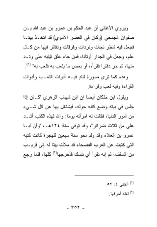 ‫ﻭﻴﺭﻭﻱ ﺍﻷﻏﺎﻨﻲ ﺃﻥ ﻋﺒﺩ ﺍﻟﺤﻜﻡ ﺒﻥ ﻋﻤﺭﻭ ﺒﻥ ﻋﺒﺩ ﺍﷲ ﺒـﻥ‬
‫ﺼﻔﻭﺍﻥ ﺍﻟﺠﻤﺤﻲ )ﻭﻜﺎﻥ ﻓﻲ ﺍﻟﻌﺼﺭ ﺍﻷﻤﻭﻱ( ﻗﺩ ﺍﺘﺨـﺫ ﺒﻴ ﹰـﺎ‬
  ‫ﺘ‬
‫ﻓﺠﻌل ﻓﻴﻪ ﺸﻁﺭ ﻨﺠﺎﺕ ﻭﻨﺭﺩﺍﺕ ﻭﻗﺭﻗﺎﺕ ﻭﺩﻓﺎﺘﺭ ﻓﻴﻬﺎ ﻤﻥ ﻜـل‬
‫ﻋﻠﻡ، ﻭﺠﻌل ﻓﻲ ﺍﻟﺠﺩﺍﺭ ﺃﻭﺘﺎﺩﺍ، ﻓﻤﻥ ﺠﺎﺀ ﻋﻠﻕ ﺜﻴﺎﺒﻪ ﻋﻠﻰ ﻭﺘـﺩ‬
                             ‫‪‬‬
‫ﻤﻨﻬﺎ، ﺜﻡ ﺠﺭ ﺩﻓﺘﺭﺍ ﻓﻘﺭﺃﻩ، ﺃﻭ ﺒﻌﺽ ﻤﺎ ‪‬ﻠﻌﺏ ﺒﻪ ﻓﻠﻌﺏ ﺒﻪ" )١(.‬
                    ‫ﻴ‬                   ‫‪‬‬
‫ﻭﻫﺫﻩ ﻜﻤﺎ ﺘﺭﻯ ﺼﻭﺭﺓ ﻟﻨﺎﺩ ﻓﻴـﻪ ﺃﺩﻭﺍﺕ ﺍﻟﻠﻌـﺏ ﻭﺃﺩﻭﺍﺕ‬
                         ‫ٍ‬
                                 ‫ﺍﻟﻘﺭﺍﺀﺓ ﻭﻓﻴﻪ ﻟﻌﺏ ﻭﻗﺭﺍﺀﺓ.‬
‫ﻭﻴﻘﻭل ﺍﺒﻥ ﺨﻠﻜﺎﻥ ﺃﻴﻀﺎ ﺇﻥ ﺍﺒﻥ ﺸﻬﺎﺏ ﺍﻟﺯﻫﺭﻱ "ﻜـﺎﻥ ﺇﺫﺍ‬
                              ‫‪‬‬
‫ﺠﻠﺱ ﻓﻲ ﺒﻴﺘﻪ ﻭﻀﻊ ﻜﺘﺒﻪ ﺤﻭﻟﻪ، ﻓﻴﺸﺘﻐل ﺒﻬﺎ ﻋﻥ ﻜل ﺸـﻲﺀ‬
‫ﻤﻥ ﺃﻤﻭﺭ ﺍﻟﺩﻨﻴﺎ، ﻓﻘﺎﻟﺕ ﻟﻪ ﺍﻤﺭﺃﺘﻪ ﻴﻭﻤﺎ: ﻭﺍﷲ ﻟﻬﺫﻩ ﺍﻟﻜﺘﺏ ﺃﺸـﺩ‬
                      ‫‪‬‬
‫ﻋﻠﻲ ﻤﻥ ﺜﻼﺙ ﻀﺭﺍﺌﺭ"، ﻭﻗﺩ ﺘﻭﻓﻲ ﺴﻨﺔ ٤٢١ﻫـ، "ﻭﺃﻥ ﺃﺒـﺎ‬
                                             ‫‪‬‬
‫ﻋﻤﺭﻭ ﺒﻥ ﺍﻟﻌﻼﺀ ﻭﻗﺩ ‪‬ﻟﺩ ﻨﺤﻭ ﺴﻨﺔ ﺴﺒﻌﻴﻥ ﻟﻠﻬﺠﺭﺓ ﻜﺎﻨﺕ ﻜﺘﺒﻪ‬
                                 ‫ﻭ‬
‫ﺍﻟﺘﻲ ﻜﺘﺒﺕ ﻋﻥ ﺍﻟﻌﺭﺏ ﺍﻟﻔﺼﺤﺎﺀ ﻗﺩ ﻤﻸﺕ ﺒﻴﺘﺎ ﻟﻪ ﺇﻟﻰ ﻗﺭﻴـﺏ‬
              ‫ﹰ‬
                 ‫)٢(‬
‫ﻜﻠﻬﺎ، ﻓﻠﻤﺎ ﺭﺠﻊ‬     ‫ﻤﻥ ﺍﻟﺴﻘﻑ، ﺜﻡ ﺇﻨﻪ ﺘﻘﺭﺃ ﺃﻱ ﺘﻨﺴﻙ ﻓﺄﺨﺭﺠﻬﺎ‬



                                                           ‫)١(‬
                                          ‫ﺃﻏﺎﻨﻲ ٤: ٢٥.‬
                                                           ‫)٢(‬
                                            ‫ﻟﻌﻠﻪ ﺃﺤﺭﻗﻬﺎ.‬

                       ‫- ٢٥٣ -‬
 