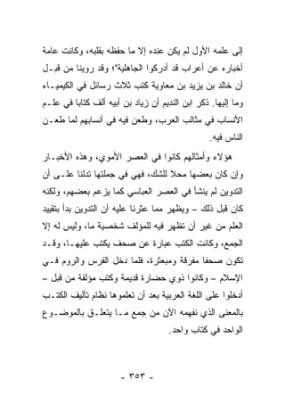 ‫ﺇﻟﻰ ﻋﻠﻤﻪ ﺍﻷﻭل ﻟﻡ ﻴﻜﻥ ﻋﻨﺩﻩ ﺇﻻ ﻤﺎ ﺤﻔﻅﻪ ﺒﻘﻠﺒﻪ، ﻭﻜﺎﻨﺕ ﻋﺎﻤﺔ‬
‫ﺃﺨﺒﺎﺭﻩ ﻋﻥ ﺃﻋﺭﺍﺏ ﻗﺩ ﺃﺩﺭﻜﻭﺍ ﺍﻟﺠﺎﻫﻠﻴﺔ"؛ ﻭﻗﺩ ﺭﻭﻴﻨﺎ ﻤﻥ ﻗﺒـل‬
‫ﺃﻥ ﺨﺎﻟﺩ ﺒﻥ ﻴﺯﻴﺩ ﺒﻥ ﻤﻌﺎﻭﻴﺔ ﻜﺘﺏ ﺜﻼﺙ ﺭﺴﺎﺌل ﻓﻲ ﺍﻟﻜﻴﻤﻴـﺎﺀ‬
‫ﻭﻤﺎ ﺇﻟﻴﻬﺎ. ﺫﻜﺭ ﺍﺒﻥ ﺍﻟﻨﺩﻴﻡ ﺃﻥ ﺯﻴﺎﺩ ﺒﻥ ﺃﺒﻴﻪ ﺃﹼﻑ ﻜﺘﺎﺒﺎ ﻓﻲ ﻋﻠـﻡ‬
         ‫‪‬‬     ‫ﻟ‬
‫ﺍﻷﻨﺴﺎﺏ ﻓﻲ ﻤﺜﺎﻟﺏ ﺍﻟﻌﺭﺏ، ﻭﻁﻌﻥ ﻓﻴﻪ ﻓﻲ ﺃﻨﺴﺎﺒﻬﻡ ﻟﻤﺎ ﻁﻌـﻥ‬
                                                 ‫ﺍﻟﻨﺎﺱ ﻓﻴﻪ.‬
‫ﻫﺅﻻﺀ ﻭﺃﻤﺜﺎﻟﻬﻡ ﻜﺎﻨﻭﺍ ﻓﻲ ﺍﻟﻌﺼﺭ ﺍﻷﻤﻭﻱ، ﻭﻫﺫﻩ ﺍﻷﺨﺒـﺎﺭ‬
‫ﻭﺇﻥ ﻜﺎﻥ ﺒﻌﻀﻬﺎ ﻤﺤﻼ ﻟﻠﺸﻙ، ﻓﻬﻲ ﻓﻲ ﺠﻤﻠﺘﻬﺎ ﺘﺩﻟﻨﺎ ﻋﻠـﻰ ﺃﻥ‬
                                  ‫ﹰ‬
‫ﺍﻟﺘﺩﻭﻴﻥ ﻟﻡ ﻴﻨﺸﺄ ﻓﻲ ﺍﻟﻌﺼﺭ ﺍﻟﻌﺒﺎﺴﻲ ﻜﻤﺎ ﻴﺯﻋﻡ ﺒﻌﻀﻬﻡ، ﻭﻟﻜﻨﻪ‬
‫ﻜﺎﻥ ﻗﺒل ﺫﻟﻙ – ﻭﻴﻅﻬﺭ ﻤﻤﺎ ﻋﺜﺭﻨﺎ ﻋﻠﻴﻪ ﺃﻥ ﺍﻟﺘﺩﻭﻴﻥ ﺒﺩﺃ ﺒﺘﻘﻴﻴﺩ‬
‫ﺍﻟﻌﻠﻡ ﻤﻥ ﻏﻴﺭ ﺃﻥ ﺘﻅﻬﺭ ﻓﻴﻪ ﻟﻠﻤﺅﻟﻑ ﺸﺨﺼﻴﺔ ﻤﺎ، ﻭﻟﻴﺱ ﻟﻪ ﺇﻻ‬
‫ﺍﻟﺠﻤﻊ، ﻭﻜﺎﻨﺕ ﺍﻟﻜﺘﺏ ﻋﺒﺎﺭﺓ ﻋﻥ ﺼﺤﻑ ﻴﻜﺘﺏ ﻋﻠﻴﻬـﺎ، ﻭﻗـﺩ‬
‫ﺘﻜﻭﻥ ﺼﺤﻔﺎ ﻤﻔﺭﻗﺔ ﻭﻤﺒﻌﺜﺭﺓ، ﻓﻠﻤﺎ ﺩﺨل ﺍﻟﻔﺭﺱ ﻭﺍﻟﺭﻭﻡ ﻓـﻲ‬
                                          ‫ﹰ‬
‫ﺍﻹﺴﻼﻡ – ﻭﻜﺎﻨﻭﺍ ﺫﻭﻱ ﺤﻀﺎﺭﺓ ﻗﺩﻴﻤﺔ ﻭﻜﺘﺏ ﻤﺅﻟﻔﺔ ﻤﻥ ﻗﺒل –‬
‫ﺃﺩﺨﻠﻭﺍ ﻋﻠﻰ ﺍﻟﻠﻐﺔ ﺍﻟﻌﺭﺒﻴﺔ ﺒﻌﺩ ﺃﻥ ﺘﻌﻠﻤﻭﻫﺎ ﻨﻅﺎﻡ ﺘﺄﻟﻴﻑ ﺍﻟﻜﺘـﺏ‬
‫ﺒﺎﻟﻤﻌﻨﻰ ﺍﻟﺫﻱ ﻨﻔﻬﻤﻪ ﺍﻵﻥ ﻤﻥ ﺠﻤﻊ ﻤـﺎ ﻴﺘﻌﻠـﻕ ﺒﺎﻟﻤﻭﻀـﻭﻉ‬
                                     ‫ﺍﻟﻭﺍﺤﺩ ﻓﻲ ﻜﺘﺎﺏ ﻭﺍﺤﺩ.‬



                      ‫- ٣٥٣ -‬
 