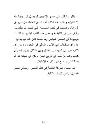 ‫ﻭﻟﻜﻥ ﻤﺎ ﻜﺘﺏ ﻓﻲ ﻋﺼﺭ ﺍﻷﻤﻭﻴﻴﻥ ﻟﻡ ﻴﺼل ﺇﻟﻰ ﺃﻴﺩﻴﻨﺎ ﻤﻨﻪ‬
‫ﺇﻻ ﺍﻟﻘﻠﻴل، ﻭﺃﻏﻠﺏ ﻫﺫﻩ ﺍﻟﻜﺘﺏ ﺃﺨﺫﺕ ﻋﻥ ﺍﻟﻌﻠﻤﺎﺀ ﻤﻥ ﻁﺭﻴـﻕ‬
‫ﺍﻟﺭﻭﺍﻴﺔ، ﻭﺃﺩﻤﺠﺕ ﻓﻲ ﻜﺘﺏ ﺍﻟﻌﺒﺎﺴﻴﻴﻥ ﺍﻟﺘﻲ ﻜﺎﻨﺕ ﺃﺘﻡ ﻨﻅﺎ ‪‬ـﺎ،‬
   ‫ﻤ‬
‫ﻭﺃﺭﻗﻰ ﻓﻲ ﻓﻥ ﺍﻟﺘﺄﻟﻴﻑ؛ ﻭﺒﻌﺽ ﻫﺫﻩ ﺍﻟﻜﺘﺏ ﺍﻷﻤﻭﻴـﺔ ﻜﺎﻨـﺕ‬
‫ﻤﻭﺠﻭﺩﺓ ﻓﻲ ﺍﻟﻌﺼﺭ ﺍﻟﻌﺒﺎﺴﻲ ﻭﻤﺎ ﺒﻌﺩﻩ؛ ﻓﺎﺒﻥ ﺍﻟﻨـﺩﻴﻡ ﻴﻘـﻭل:‬
‫ﺇﻨﻪ ﺭﺃﻯ ﺼﻔﺤﺎﺕ ﺃﺒﻲ ﺍﻷﺴﻭﺩ ﺍﻟﺩﺅﻟﻲ ﻓﻲ ﺍﻟﻨﺤﻭ، ﻭﺇﻨـﻪ ﺭﺃﻯ‬
‫ﻜﺘﺎﺏ ﻋﺒﻴﺩ ﺒﻥ ﺸﺭﻴﺔ ﻓﻲ ﺍﻷﻤﺜﺎل ﻭﺍﺒﻥ ﺨﻠﻜﺎﻥ ﻴﻘﻭل: ﺇﻨﻪ ﺭﺃﻯ‬
‫ﻜﺘﺎﺏ ﻭﻫﺏ ﺒﻥ ﻤﻨﺒﻪ ﻓﻲ ﺘﺎﺭﻴﺦ ﺍﻟﻴﻤﻥ. ﻭﻟﻜﻥ ﻓﻲ ﻋﻬﺩﻨﺎ ﻫﺫﺍ ﻟﻡ‬
                   ‫ﻴﺼﻠﻨﺎ ﺸﻲﺀ ﻴﺼﺢ ﺃﻥ ﻴﻭﺜﻕ ﺒﻪ ﺇﻻ ﻗﻠﻴﻼ.‬
                    ‫ﹰ‬
‫ﻫﺫﺍ ﻤﺠﻤل ﺍﻟﺤﺭﻜﺔ ﺍﻟﻌﻠﻤﻴﺔ ﻓﻲ ﺫﻟﻙ ﺍﻟﻌﺼﺭ، ﻭﺴﻴﺄﺘﻲ ﺒﻌﺽ‬
                            ‫ﺘﻔﺼﻴل ﻟﻬﺎ ﻓﻲ ﺍﻷﺒﻭﺍﺏ ﺍﻟﺘﺎﻟﻴﺔ.‬




                     ‫- ٤٥٣ -‬
 