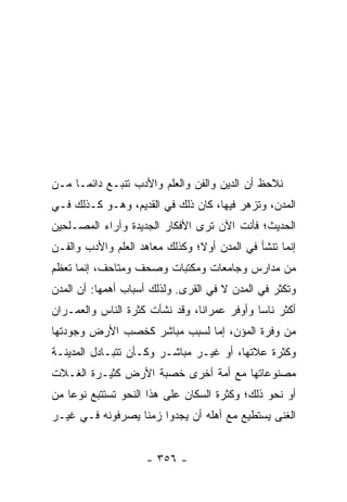 ‫ﻨﻼﺤﻅ ﺃﻥ ﺍﻟﺩﻴﻥ ﻭﺍﻟﻔﻥ ﻭﺍﻟﻌﻠﻡ ﻭﺍﻷﺩﺏ ﺘﻨﺒـﻊ ﺩﺍﺌ ‪‬ـﺎ ﻤـﻥ‬
      ‫ﻤ‬
‫ﺍﻟﻤﺩﻥ، ﻭﺘﺯﻫﺭ ﻓﻴﻬﺎ، ﻜﺎﻥ ﺫﻟﻙ ﻓﻲ ﺍﻟﻘﺩﻴﻡ، ﻭﻫـﻭ ﻜـﺫﻟﻙ ﻓـﻲ‬
‫ﺍﻟﺤﺩﻴﺙ؛ ﻓﺄﻨﺕ ﺍﻵﻥ ﺘﺭﻯ ﺍﻷﻓﻜﺎﺭ ﺍﻟﺠﺩﻴﺩﺓ ﻭﺁﺭﺍﺀ ﺍﻟﻤﺼـﻠﺤﻴﻥ‬
‫ﺇﻨﻤﺎ ﺘﻨﺸﺄ ﻓﻲ ﺍﻟﻤﺩﻥ ﺃﻭ ﹰ؛ ﻭﻜﺫﻟﻙ ﻤﻌﺎﻫﺩ ﺍﻟﻌﻠﻡ ﻭﺍﻷﺩﺏ ﻭﺍﻟﻔـﻥ‬
                                ‫‪‬ﻻ‬
‫ﻤﻥ ﻤﺩﺍﺭﺱ ﻭﺠﺎﻤﻌﺎﺕ ﻭﻤﻜﺘﺒﺎﺕ ﻭﺼﺤﻑ ﻭﻤﺘﺎﺤﻑ، ﺇﻨﻤﺎ ﺘﻌﻅﻡ‬
‫ﻭﺘﻜﺜﺭ ﻓﻲ ﺍﻟﻤﺩﻥ ﻻ ﻓﻲ ﺍﻟﻘﺭﻯ. ﻭﻟﺫﻟﻙ ﺃﺴﺒﺎﺏ ﺃﻫﻤﻬﺎ: ﺃﻥ ﺍﻟﻤﺩﻥ‬
‫ﺃﻜﺜﺭ ﻨﺎﺴﺎ ﻭﺃﻭﻓﺭ ﻋﻤﺭﺍﻨﺎ، ﻭﻗﺩ ﻨﺸﺄﺕ ﻜﺜﺭﺓ ﺍﻟﻨﺎﺱ ﻭﺍﻟﻌﻤـﺭﺍﻥ‬
                                ‫ﹰ‬            ‫‪‬‬
‫ﻤﻥ ﻭﻓﺭﺓ ﺍﻟﻤﺅﻥ، ﺇﻤﺎ ﻟﺴﺒﺏ ﻤﺒﺎﺸﺭ ﻜﺨﺼﺏ ﺍﻷﺭﺽ ﻭﺠﻭﺩﺘﻬﺎ‬
‫ﻭﻜﺜﺭﺓ ﻋﻼﺘﻬﺎ، ﺃﻭ ﻏﻴـﺭ ﻤﺒﺎﺸـﺭ ﻭﻜـﺄﻥ ﺘﺘﺒـﺎﺩل ﺍﻟﻤﺩﻴﻨـﺔ‬
‫ﻤﺼﻨﻭﻋﺎﺘﻬﺎ ﻤﻊ ﺃﻤﺔ ﺃﺨﺭﻯ ﺨﺼﺒﺔ ﺍﻷﺭﺽ ﻜﺜﻴـﺭﺓ ﺍﻟﻐـﻼﺕ‬
‫ﺃﻭ ﻨﺤﻭ ﺫﻟﻙ؛ ﻭﻜﺜﺭﺓ ﺍﻟﺴﻜﺎﻥ ﻋﻠﻰ ﻫﺫﺍ ﺍﻟﻨﺤﻭ ﺘﺴﺘﺘﺒﻊ ﻨﻭﻋﺎ ﻤﻥ‬
    ‫‪‬‬
‫ﺍﻟﻐﻨﻰ ﻴﺴﺘﻁﻴﻊ ﻤﻊ ﺃﻫﻠﻪ ﺃﻥ ﻴﺠﺩﻭﺍ ﺯﻤﻨﺎ ﻴﺼﺭﻓﻭﻨﻪ ﻓـﻲ ﻏﻴـﺭ‬
                  ‫ﹰ‬


                     ‫- ٦٥٣ -‬
 