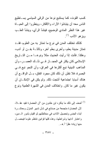 ‫ﻜﺴﺏ ﺍﻟﻘﻭﺕ، ﻜﻤﺎ ﻴﺴﺘﺘﺒﻊ ﻨﻭﻋﺎ ﻤﻥ ﺍﻟﺭﻗﻲ ﺍﻟﺴﻴﺎﺴﻲ ﻴﺴـﺘﻁﻴﻊ‬
                          ‫‪‬‬
‫ﺍﻟﻨﺎﺱ ﻤﻌﻪ ﺃﻥ ﻴﺘﺒﺎﺩﻟﻭﺍ ﺍﻵﺭﺍﺀ ﻭﺍﻷﻓﻜﺎﺭ، ﻭﻴﻨﻅﺭﻭﺍ ﺇﻟﻰ ﺍﻟﺤﻴـﺎﺓ‬
‫ﻏﻴﺭ ﻫﺫﺍ ﺍﻟﻨﻅﺭ ﺍﻟﻤﺎﺩﻱ ﺍﻟﻭﻀﻴﻊ، ﻓﻴﻨﺸﺄ ﺍﻟﺭﺃﻱ، ﻭﻴﻨﺸﺄ ﺍﻟﻌﻠـﻡ،‬
                                             ‫ﻭﻴﺯﻫﻭ ﺍﻷﺩﺏ )١(.‬
‫ﻜﺫﻟﻙ ﺘﺨﺘﻠﻑ ﺍﻟﻤﺩﻥ ﻓﻲ ﻨﻭﻉ ﻤﺎ ﺘﻤﺘﺎﺯ ﺒﻪ ﻤﻥ ﺍﻟﻌﻠﻭﻡ، ﻓﻘـﺩ‬
‫ﺘﻤﺘﺎﺯ ﻤﺩﻴﻨﺔ ﺒﻌﻠﻡ، ﻭﺃﺨﺭﻯ ﺒﻌﻠﻡ ﺁﺨﺭ، ﻭﺜﺎﻟﺜـﺔ ﺒﻔـﻥ ﺃﻭ ﺃﺩﺏ،‬
‫ﻭﻫﻜﺫﺍ. ﻓﺄﻨﺕ ﺇﺫﺍ ﺭﺃﻴﺕ ﺍﻟﺤﺩﻴﺙ ﻤﺜﻼ ﻭﻨﻭ ‪‬ـﺎ ﻤـﻥ ﺍﻟﺘـﺎﺭﻴﺦ‬
               ‫ﹰ ﻋ‬
‫ﺍﻹﺴﻼﻤﻲ ﻜﺎﻥ ﻴﻜﺜﺭ ﻓﻲ ﺍﻟﺤﺠـﺎﺯ ﻓـﻲ ﺫﻟـﻙ ﺍﻟﻌﺼـﺭ، ﻭﺃﻥ‬
‫ﺍﻟﻤﺫﺍﻫﺏ ﺍﻟﺩﻴﻨﻴﺔ ﻨﺒﻊ ﺃﻜﺜﺭﻫﺎ ﻓﻲ ﺍﻟﻌﺭﺍﻕ، ﻭﺃﻥ ﺍﻟﻨﺤﻭ ﻨﺒﻊ ﻓـﻲ‬
‫ﺍﻟﺒﺼﺭﺓ، ﻓﻼ ﺘﻅﻥ ﺃﻥ ﺫﻟﻙ ﻜﺎﻥ ﻤﺠﺭﺩ ﺍﺘﻔﺎﻕ، ﺒـل ﺍﻟﻭﺍﻗـﻊ ﺃﻥ‬
‫ﻫﻨﺎﻙ ﺃﺴﺒﺎﺒﺎ ﺍﺠﺘﻤﺎﻋﻴﺔ ﺃﻨﺘﺠﺕ ﺫﻟﻙ. ﻭﻟﻡ ﻴﻜﻥ ﻓﻲ ﺍﻹﻤﻜـﺎﻥ ﺃﻥ‬
                                           ‫‪‬‬
‫ﻴﻜﻭﻥ ﻏﻴﺭ ﻤﺎ ﻜﺎﻥ. ﻭﺍﺨﺘﻼﻑ ﺍﻟﻤﺩﻥ ﻓﻲ ﺍﻟﺸﻬﺭﺓ ﺍﻟﻌﻠﻤﻴﺔ ﻭﻨﻭﻉ‬



                                                                ‫)١(‬
‫ﺃﻀﻑ ﺇﻟﻰ ﺫﻟﻙ ﻤﺎ ﻴﺫﻜﺭﻩ ﺍﺒﻥ ﺨﻠﺩﻭﻥ ﻤﻥ "ﺃﻥ ﺍﻟﺤﻀﺎﺭﺓ ﺘﻔﻴﺩ ﻋﻘـ ﹰ،‬
 ‫ﻼ‬
‫ﻷﻥ ﺍﻟﺤﻀﺎﺭﺓ ﻤﺘﺠﻤﻌﺔ ﻤﻥ ﺼﻨﺎﺌﻊ ﻓﻲ ﺸﺄﻥ ﺘﺩﺒﻴﺭ ﺍﻟﻤﻨﺯل ﻭﻤﻌﺎﺸـﺭﺓ‬
‫ﺃﺒﻨﺎﺀ ﺍﻟﺠﻨﺱ ﻭﺘﺤﺼﻴل ﺍﻵﺩﺍﺏ ﻓﻲ ﻤﺨﺎﻟﻁﺘﻬﻡ ﺜﻡ ﺍﻟﻘﻴﺎﻡ ﺒﺄﻤﻭﺭ ﺍﻟـﺩﻴﻥ،‬
‫ﻭﺍﻋﺘﺒﺎﺭ ﺁﺩﺍﺒﻬﺎ ﻭﺸﺭﺍﺌﻁﻬﺎ، ﻭﻫﺫﻩ ﻜﻠﻬﺎ ﻗﻭﺍﻨﻴﻥ ﺘﻨﺘﻅﻡ ﻋﻠﻭ ‪‬ﺎ ﻓﻴﺤﺼـل‬
        ‫ﻤ‬
                                        ‫ﻤﻨﻬﺎ ﺯﻴﺎﺩﺓ ﻋﻘل" ﺃ.ﻫـ.‬

                         ‫- ٧٥٣ -‬
 