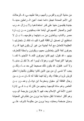 ‫ﻤﻥ ﻤﺩﻨﻴﺔ ﺍﻟﺭﻭﻡ ﻭﺍﻟﻔﺭﺱ ﻭﺃﺩﺒﻬﻡ، ﻭﻫﺫﺍ ﻁﺒﻴﻌـﻲ، ﻓـﺎﻟﺭﺤﻼﺕ‬
‫ﺇﻟﻰ ﺍﻷﻤﻡ ﺍﻟﻤﻤﺩﻨﺔ ﺘﺠﻌل ﺩﺍﺌﻤﺎ ﺘﺤﺕ ﺃﻋﻴﻥ ﺍﻟـﺭﺍﺤﻠﻴﻥ ﻤﺩﻴﻨـﺔ‬
                           ‫‪‬‬
‫ﺠﺩﻴﺩﺓ ﻴﻘﺘﺒﺴﻭﻥ ﻤﻨﻬﺎ ﻋﻠﻰ ﻗﺩﺭ ﺍﺴﺘﻌﺩﺍﺩﻫﻡ؛ ﻭﻻ ﻴـﺯﺍل ﻋـﺭﺏ‬
‫ﺍﻟﻴﻤﻥ ﻭﺍﻟﺤﺠﺎﺯ ﺃﻨﻔﺴﻬﻡ ﻓﻲ ﺃﻴﺎﻤﻨﺎ ﻫﺫﻩ ﻴﺴﺘﻔﻴﺩﻭﻥ ﻤـﻥ ﺯﻴـﺎﺭﺓ‬
‫ﻤﺼﺭ ﻭﺍﻟﺸﺎﻡ، ﻭﻴﺄﺨﺫﻭﻥ ﻤﻥ ﻤـﺩﻨﻴﺘﻬﻤﺎ ﻭﻋﻠﻭﻤﻬﻤـﺎ؛ ﺒـل ﻻ‬
‫ﻨﺴﺘﻁﻴﻊ ﺃﻥ ﻨﺼﺩﻕ ﺃﻥ ﻗﺎﻓﻠﺔ ﻜﺒﻴﺭﺓ ﻜﻬـﺫﻩ ﺘﻨﺘﻘـل ﺒﺘﺠﺎﺭﺘﻬـﺎ‬
‫ﺍﻟﻌﻅﻴﻤﺔ ﻟﺘﺘﻌﺎﻤل ﻤﻊ ﺃﻤﺔ ﺃﺠﻨﺒﻴﺔ ﻤﻥ ﻏﻴﺭ ﺃﻥ ﻴﻜﻭﻥ ﻓﻴﻬﺎ ﺃﻓـﺭﺍﺩ‬
‫ﻴﻌﺭﻓﻭﻥ ﻟﻐﺔ ﺍﻟﺫﻴﻥ ﻴﺘﻌﺎﻤﻠﻭﻥ ﻤﻌﻬﻡ، ﻭﻴﻜﻭﻨﻭﻥ ﻭﺍﺴﻁﺔ ﻟﻠﺘﻌﺎﺭﻑ‬
‫ﺒﻴﻨﻬﻡ – ﻗﺩ ﺘﻘﻭل: ﺇﻨﻬﻡ ﻜﺎﻨﻭﺍ ﻴﻌﺭﻓﻭﻥ ﺍﻟﻠﻐـﺔ ﺍﻷﺠﻨﺒﻴـﺔ ﻜﻤـﺎ‬
‫ﻴﻌﺭﻓﻬﺎ "ﺍﻟﺘﺭﺍﺠﻤﺔ" ﺍﻟﻴﻭﻡ، ﻭﻫﺅﻻﺀ ﻟﻴﺴﻭﺍ ﺃﻫـﻼ ﻟﻨﻘـل ﻤﺩﻨﻴـﺔ‬
             ‫ﹰ‬
‫ﻭﻻ ﺃﺩﺏ. ﻓﻨﻘﻭل: ﻗﺩ ﻴﻜﻭﻥ ﺫﻟﻙ ﺼﺤﻴﺤﺎ ﺇﻟﻰ ﺤﺩ ﻤـﺎ، ﻭﻟﻜـﻥ‬
           ‫‪‬‬       ‫‪‬‬
‫ﻴﺠﺏ ﺃﻻ ﻨﻨﺴﻰ ﺃﻥ ﻤﻥ ﺒﻴﻥ ﺍﻟﺫﻴﻥ ﻜﺎﻨﻭﺍ ﻴﻨﺘﻘﻠﻭﻥ ﺒﺎﻟﺘﺠﺎﺭﺓ ﺃﻋﻅﻡ‬
‫ﻗﺭﻴﺵ ﺜﺭﻭﺓ ﻭﻋﻘ ﹰ؛ ﻭﻗﺩ ﺭﺃﻴﻨﺎ ﻓﻴﻤﺎ ﻨﻘﻠﻨﺎ ﺃﻨﻪ ﻜـﺎﻥ ﻤـﻥ ﺒـﻴﻥ‬
                                        ‫ﻼ‬
‫ﺭﺠﺎل ﺍﻟﻘﺎﻓﻠﺔ ﺃﺒﻭ ﺴﻔﻴﺎﻥ ﻭﻤﺨ ‪‬ﻤﺔ ﺍﺒﻥ ﻨﻭﻓـل ﻭﻋﻤـﺭﻭ ﺒـﻥ‬
                       ‫‪ ‬ﹾﺭ‬
‫ﺍﻟﻌﺎﺹ ﻭﻫﻡ ﺴﺎﺩﺓ ﻗﻭﻤﻬﻡ؛ ﻭﻤﻨﻬﻡ ﻤﻥ ﻜﺎﻥ ﻟﻪ ﻴـﺩ ﻓـﻲ ﺇﺩﺍﺭﺓ‬
‫ﺸﺌﻭﻥ ﺍﻷﻤﺔ ﻓﻲ ﺍﻹﺴﻼﻡ ﺒﻌ ‪ ،‬ﻓﻬﻡ ﻻ ﻴﻘﺎﺭﻨﻭﻥ ﺒﺘﺭﺠﻤﺔ ﺍﻟﻴـﻭﻡ،‬
                              ‫ﺩ‬
‫ﻭﻫﻡ ﺃﻜﺜﺭ ﺍﺴﺘﻌﺩﺍﺩﺍ ﻟﻨﻘل ﻤﺩﻨﻴﺔ ﺒﻤﺎ ﻴﺭﻭﻥ ﻤﻥ ﻨﻅﺎﻡ ﻓﻲ ﺍﻟﻤﻌﻴﺸﺔ‬
                                        ‫‪‬‬
‫ﻭﻤﺒﺎﻥ ﻀﺨﻤﺔ ﻭﻤﻌﺎﺒﺩ، ﻭﺒﻤﺎ ﻴﺭﻭﻥ ﻤﻥ ﺤﻜﻭﻤﺔ ﺘﺸﺭﻑ ﻋﻠـﻰ‬


                      ‫- ٥٣ -‬
 