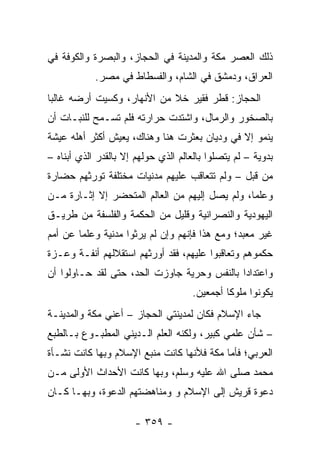 ‫ﺫﻟﻙ ﺍﻟﻌﺼﺭ ﻤﻜﺔ ﻭﺍﻟﻤﺩﻴﻨﺔ ﻓﻲ ﺍﻟﺤﺠﺎﺯ، ﻭﺍﻟﺒﺼﺭﺓ ﻭﺍﻟﻜﻭﻓﺔ ﻓﻲ‬
            ‫ﺍﻟﻌﺭﺍﻕ، ﻭﺩﻤﺸﻕ ﻓﻲ ﺍﻟﺸﺎﻡ، ﻭﺍﻟﻔﺴﻁﺎﻁ ﻓﻲ ﻤﺼﺭ.‬
‫ﺍﻟﺤﺠﺎﺯ: ﻗﻁﺭ ﻓﻘﻴﺭ ﺨﻼ ﻤﻥ ﺍﻷﻨﻬﺎﺭ، ﻭﻜﺴﻴﺕ ﺃﺭﻀﻪ ﻏﺎﻟﺒﺎ‬
 ‫‪‬‬
‫ﺒﺎﻟﺼﺨﻭﺭ ﻭﺍﻟﺭﻤﺎل، ﻭﺍﺸﺘﺩﺕ ﺤﺭﺍﺭﺘﻪ ﻓﻠﻡ ﺘﺴـﻤﺢ ﻟﻠﻨﺒـﺎﺕ ﺃﻥ‬
‫ﻴﻨﻤﻭ ﺇﻻ ﻓﻲ ﻭﺩﻴﺎﻥ ﺒﻌﺜﺭﺕ ﻫﻨﺎ ﻭﻫﻨﺎﻙ، ﻴﻌﻴﺵ ﺃﻜﺜﺭ ﺃﻫﻠﻪ ﻋﻴﺸﺔ‬
‫ﺒﺩﻭﻴﺔ – ﻟﻡ ﻴﺘﺼﻠﻭﺍ ﺒﺎﻟﻌﺎﻟﻡ ﺍﻟﺫﻱ ﺤﻭﻟﻬﻡ ﺇﻻ ﺒﺎﻟﻘﺩﺭ ﺍﻟﺫﻱ ﺃﺒﻨﺎﻩ –‬
‫ﻤﻥ ﻗﺒل – ﻭﻟﻡ ﺘﺘﻌﺎﻗﺏ ﻋﻠﻴﻬﻡ ﻤﺩﻨﻴﺎﺕ ﻤﺨﺘﻠﻔﺔ ﺘﻭﺭﺜﻬﻡ ﺤﻀﺎﺭﺓ‬
‫ﻭﻋﻠﻤﺎ، ﻭﻟﻡ ﻴﺼل ﺇﻟﻴﻬﻡ ﻤﻥ ﺍﻟﻌﺎﻟﻡ ﺍﻟﻤﺘﺤﻀﺭ ﺇﻻ ﺇﺜـﺎﺭﺓ ﻤـﻥ‬
                                                ‫‪‬‬
‫ﺍﻟﻴﻬﻭﺩﻴﺔ ﻭﺍﻟﻨﺼﺭﺍﻨﻴﺔ ﻭﻗﻠﻴل ﻤﻥ ﺍﻟﺤﻜﻤﺔ ﻭﺍﻟﻔﻠﺴﻔﺔ ﻤﻥ ﻁﺭﻴـﻕ‬
‫ﻏﻴﺭ ﻤﻌ ‪‬ﺩ؛ ﻭﻤﻊ ﻫﺫﺍ ﻓﺈﻨﻬﻡ ﻭﺇﻥ ﻟﻡ ﻴﺭﺜﻭﺍ ﻤﺩﻨﻴﺔ ﻭﻋﻠﻤﺎ ﻋﻥ ﺃﻤﻡ‬
        ‫‪‬‬                                       ‫‪ ‬ﺒ‬
‫ﺤﻜﻤﻭﻫﻡ ﻭﺘﻌﺎﻗﺒﻭﺍ ﻋﻠﻴﻬﻡ، ﻓﻘﺩ ﺃﻭﺭﺜﻬﻡ ﺍﺴﺘﻘﻼﻟﻬﻡ ﺃﻨﻔـﺔ ﻭﻋـﺯﺓ‬
‫ﻭﺍﻋﺘﺩﺍﺩﺍ ﺒﺎﻟﻨﻔﺱ ﻭﺤﺭﻴﺔ ﺠﺎﻭﺯﺕ ﺍﻟﺤﺩ، ﺤﺘﻰ ﻟﻘﺩ ﺤـﺎﻭﻟﻭﺍ ﺃﻥ‬
                                             ‫‪‬‬
                                     ‫ﻴﻜﻭﻨﻭﺍ ﻤﻠﻭﻜﺎ ﺃﺠﻤﻌﻴﻥ.‬
                                              ‫ﹰ‬
‫ﺠﺎﺀ ﺍﻹﺴﻼﻡ ﻓﻜﺎﻥ ﻟﻤﺩﻴﻨﺘﻲ ﺍﻟﺤﺠﺎﺯ – ﺃﻋﻨﻲ ﻤﻜﺔ ﻭﺍﻟﻤﺩﻴﻨـﺔ‬
‫– ﺸﺄﻥ ﻋﻠﻤﻲ ﻜﺒﻴﺭ، ﻭﻟﻜﻨﻪ ﺍﻟﻌﻠﻡ ﺍﻟـﺩﻴﻨﻲ ﺍﻟﻤﻁﺒـﻭﻉ ﺒـﺎﻟﻁﺒﻊ‬
‫ﺍﻟﻌﺭﺒﻲ؛ ﻓﺄﻤﺎ ﻤﻜﺔ ﻓﻸﻨﻬﺎ ﻜﺎﻨﺕ ﻤﻨﺒﻊ ﺍﻹﺴﻼﻡ ﻭﺒﻬﺎ ﻜﺎﻨﺕ ﻨﺸـﺄﺓ‬
‫ﻤﺤﻤﺩ ﺼﻠﻰ ﺍﷲ ﻋﻠﻴﻪ ﻭﺴﻠﻡ، ﻭﺒﻬﺎ ﻜﺎﻨﺕ ﺍﻷﺤﺩﺍﺙ ﺍﻷﻭﻟﻰ ﻤـﻥ‬
‫ﺩﻋﻭﺓ ﻗﺭﻴﺵ ﺇﻟﻰ ﺍﻹﺴﻼﻡ ﻭ ﻭﻤﻨﺎﻫﻀﺘﻬﻡ ﺍﻟﺩﻋﻭﺓ، ﻭﺒﻬـﺎ ﻜـﺎﻥ‬

                      ‫- ٩٥٣ -‬
 