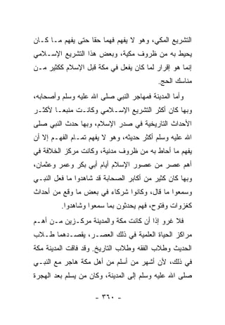 ‫ﺍﻟﺘﺸﺭﻴﻊ ﺍﻟﻤﻜﻲ، ﻭﻫﻭ ﻻ ﻴﻔﻬﻡ ﻓﻬﻤﺎ ﺤﻘﺎ ﺤﺘﻰ ﻴﻔﻬﻡ ﻤـﺎ ﻜـﺎﻥ‬
                   ‫‪ ‬ﹰ‬
‫ﻴﺤﻴﻁ ﺒﻪ ﻤﻥ ﻅﺭﻭﻑ ﻤﻜﻴﺔ، ﻭﺒﻌﺽ ﻫﺫﺍ ﺍﻟﺘﺸﺭﻴﻊ ﺍﻹﺴـﻼﻤﻲ‬
‫ﺇﻨﻤﺎ ﻫﻭ ﺇﻗﺭﺍﺭ ﻟﻤﺎ ﻜﺎﻥ ﻴﻔﻌل ﻓﻲ ﻤﻜﺔ ﻗﺒل ﺍﻹﺴﻼﻡ ﻜﻜﺜﻴﺭ ﻤـﻥ‬
                                           ‫ﻤﻨﺎﺴﻙ ﺍﻟﺤﺞ.‬
‫ﻭﺃﻤﺎ ﺍﻟﻤﺩﻴﻨﺔ ﻓ ‪‬ﻬﺎﺠﺭ ﺍﻟﻨﺒﻲ ﺼﻠﻰ ﺍﷲ ﻋﻠﻴﻪ ﻭﺴﻠﻡ ﻭﺃﺼﺤﺎﺒﻪ،‬
                                    ‫ﻤ‬
‫ﻭﺒﻬﺎ ﻜﺎﻥ ﺃﻜﺜﺭ ﺍﻟﺘﺸﺭﻴﻊ ﺍﻹﺴـﻼﻤﻲ ﻭﻜﺎﻨـﺕ ﻤﻨﺒ ‪‬ـﺎ ﻷﻜﺜـﺭ‬
        ‫ﻌ‬
‫ﺍﻷﺤﺩﺍﺙ ﺍﻟﺘﺎﺭﻴﺨﻴﺔ ﻓﻲ ﺼﺩﺭ ﺍﻹﺴﻼﻡ، ﻭﺒﻬﺎ ﺤ ‪‬ﺙ ﺍﻟﻨﺒﻲ ﺼﻠﻰ‬
           ‫ﺩ‬
‫ﺍﷲ ﻋﻠﻴﻪ ﻭﺴﻠﻡ ﺃﻜﺜﺭ ﺤﺩﻴﺜﻪ، ﻭﻫﻭ ﻻ ﻴﻔﻬﻡ ﺘﻤـﺎﻡ ﺍﻟﻔﻬـﻡ ﺇﻻ ﺃﻥ‬
‫ﻴﻔﻬﻡ ﻤﺎ ﺃﺤﺎﻁ ﺒﻪ ﻤﻥ ﻅﺭﻭﻑ ﻤﺩﻨﻴﺔ، ﻭﻜﺎﻨﺕ ﻤﺭﻜﺯ ﺍﻟﺨﻼﻓﺔ ﻓﻲ‬
‫ﺃﻫﻡ ﻋﺼﺭ ﻤﻥ ﻋﺼﻭﺭ ﺍﻹﺴﻼﻡ ﺃﻴﺎﻡ ﺃﺒﻲ ﺒﻜﺭ ﻭﻋﻤﺭ ﻭﻋﺜﻤﺎﻥ،‬
‫ﻭﺒﻬﺎ ﻜﺎﻥ ﻜﺜﻴﺭ ﻤﻥ ﺃﻜﺎﺒﺭ ﺍﻟﺼﺤﺎﺒﺔ ﻗﺩ ﺸﺎﻫﺩﻭﺍ ﻤﺎ ﻓﻌل ﺍﻟﻨﺒـﻲ‬
‫ﻭﺴﻤﻌﻭﺍ ﻤﺎ ﻗﺎل، ﻭﻜﺎﻨﻭﺍ ﺸﺭﻜﺎﺀ ﻓﻲ ﺒﻌﺽ ﻤﺎ ﻭﻗﻊ ﻤﻥ ﺃﺤﺩﺍﺙ‬
         ‫ﻜﻐﺯﻭﺍﺕ ﻭﻓﺘﻭﺡ، ﻓﻬﻡ ﻴﺤ ‪‬ﺜﻭﻥ ﺒﻤﺎ ﺴﻤﻌﻭﺍ ﻭﺸﺎﻫﺩﻭﺍ.‬
                               ‫ﺩ‬
‫ﻓﻼ ﻏﺭﻭ ﺇﺫﺍ ﺃﻥ ﻜﺎﻨﺕ ﻤﻜﺔ ﻭﺍﻟﻤﺩﻴﻨﺔ ﻤﺭﻜـﺯﻴﻥ ﻤـﻥ ﺃﻫـﻡ‬
                                       ‫ﹰ‬
‫ﻤﺭﺍﻜﺯ ﺍﻟﺤﻴﺎﺓ ﺍﻟﻌﻠﻤﻴﺔ ﻓﻲ ﺫﻟﻙ ﺍﻟﻌﺼـﺭ، ﻴﻘﺼـﺩﻫﻤﺎ ﻁـﻼﺏ‬
‫ﺍﻟﺤﺩﻴﺙ ﻭﻁﻼﺏ ﺍﻟﻔﻘﻪ ﻭﻁﻼﺏ ﺍﻟﺘﺎﺭﻴﺦ. ﻭﻗﺩ ﻓﺎﻗﺕ ﺍﻟﻤﺩﻴﻨﺔ ﻤﻜﺔ‬
‫ﻓﻲ ﺫﻟﻙ، ﻷﻥ ﺃﺸﻬﺭ ﻤﻥ ﺃﺴﻠﻡ ﻤﻥ ﺃﻫل ﻤﻜﺔ ﻫﺎﺠﺭ ﻤﻊ ﺍﻟﻨﺒـﻲ‬
‫ﺼﻠﻰ ﺍﷲ ﻋﻠﻴﻪ ﻭﺴﻠﻡ ﺇﻟﻰ ﺍﻟﻤﺩﻴﻨﺔ، ﻭﻜﺎﻥ ﻤﻥ ﻴﺴﻠﻡ ﺒﻌﺩ ﺍﻟﻬﺠﺭﺓ‬

                     ‫- ٠٦٣ -‬
 