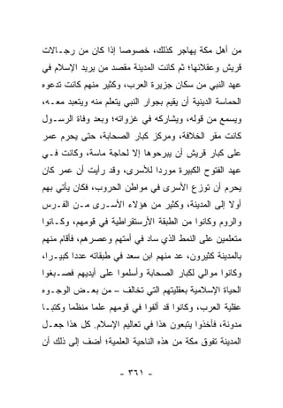 ‫ﻤﻥ ﺃﻫل ﻤﻜﺔ ﻴﻬﺎﺠﺭ ﻜﺫﻟﻙ، ﺨﺼﻭﺼﺎ ﺇﺫﺍ ﻜﺎﻥ ﻤﻥ ﺭﺠـﺎﻻﺕ‬
                   ‫‪‬‬
‫ﻗﺭﻴﺵ ﻭﻋﻘﻼﺌﻬﺎ؛ ﺜﻡ ﻜﺎﻨﺕ ﺍﻟﻤﺩﻴﻨﺔ ﻤﻘﺼﺩ ﻤﻥ ﻴﺭﻴﺩ ﺍﻹﺴﻼﻡ ﻓﻲ‬
‫ﻋﻬﺩ ﺍﻟﻨﺒﻲ ﻤﻥ ﺴﻜﺎﻥ ﺠﺯﻴﺭﺓ ﺍﻟﻌﺭﺏ، ﻭﻜﺜﻴﺭ ﻤﻨﻬﻡ ﻜﺎﻨﺕ ﺘﺩﻋﻭﻩ‬
‫ﺍﻟﺤﻤﺎﺴﺔ ﺍﻟﺩﻴﻨﻴﺔ ﺃﻥ ﻴﻘﻴﻡ ﺒﺠﻭﺍﺭ ﺍﻟﻨﺒﻲ ﻴﺘﻌﻠﻡ ﻤﻨﻪ ﻭﻴﺘﻌﺒﺩ ﻤﻌـﻪ،‬
‫ﻭﻴﺴﻤﻊ ﻤﻥ ﻗﻭﻟﻪ، ﻭﻴﺸﺎﺭﻜﻪ ﻓﻲ ﻏﺯﻭﺍﺘﻪ؛ ﻭﺒﻌﺩ ﻭﻓﺎﺓ ﺍﻟﺭﺴـﻭل‬
‫ﻜﺎﻨﺕ ﻤﻘﺭ ﺍﻟﺨﻼﻓﺔ، ﻭﻤﺭﻜﺯ ﻜﺒﺎﺭ ﺍﻟﺼﺤﺎﺒﺔ، ﺤﺘﻰ ﻴﺤﺭﻡ ﻋﻤﺭ‬
‫ﻋﻠﻰ ﻜﺒﺎﺭ ﻗﺭﻴﺵ ﺃﻥ ﻴﺒﺭﺤﻭﻫﺎ ﺇﻻ ﻟﺤﺎﺠﺔ ﻤﺎﺴﺔ، ﻭﻜﺎﻨﺕ ﻓـﻲ‬
‫ﻋﻬﺩ ﺍﻟﻔﺘﻭﺡ ﺍﻟﻜﺒﻴﺭﺓ ﻤﻭﺭﺩﺍ ﻟﻸﺴﺭﻯ، ﻭﻗﺩ ﺭﺃﻴﺕ ﺃﻥ ﻋﻤﺭ ﻜﺎﻥ‬
                            ‫‪‬‬
‫ﻴﺤﺭﻡ ﺃﻥ ﺘﻭﺯﻉ ﺍﻷﺴﺭﻯ ﻓﻲ ﻤﻭﺍﻁﻥ ﺍﻟﺤﺭﻭﺏ، ﻓﻜﺎﻥ ﻴﺄﺘﻲ ﺒﻬﻡ‬
‫ﺃﻭﻻ ﺇﻟﻰ ﺍﻟﻤﺩﻴﻨﺔ، ﻭﻜﺜﻴﺭ ﻤﻥ ﻫﺅﻻﺀ ﺍﻷﺴـﺭﻯ ﻤـﻥ ﺍﻟﻔـﺭﺱ‬
                                             ‫ﹰ‬
‫ﻭﺍﻟﺭﻭﻡ ﻭﻜﺎﻨﻭﺍ ﻤﻥ ﺍﻟﻁﺒﻘﺔ ﺍﻷﺭﺴﺘﻘﺭﺍﻁﻴﺔ ﻓﻲ ﻗﻭﻤﻬﻡ، ﻭﻜـﺎﻨﻭﺍ‬
‫ﻤﺘﻌﻠﻤﻴﻥ ﻋﻠﻰ ﺍﻟﻨﻤﻁ ﺍﻟﺫﻱ ﺴﺎﺩ ﻓﻲ ﺃﻤﺘﻬﻡ ﻭﻋﺼﺭﻫﻡ، ﻓﺄﻗﺎﻡ ﻤﻨﻬﻡ‬
‫ﺒﺎﻟﻤﺩﻴﻨﺔ ﻜﺜﻴﺭﻭﻥ، ﻋﺩ ﻤﻨﻬﻡ ﺍﺒﻥ ﺴﻌﺩ ﻓﻲ ﻁﺒﻘﺎﺘﻪ ﻋﺩﺩﺍ ﻜﺒﻴـﺭﺍ،‬
  ‫‪‬‬      ‫‪‬‬
‫ﻭﻜﺎﻨﻭﺍ ﻤﻭﺍﻟﻲ ﻟﻜﺒﺎﺭ ﺍﻟﺼﺤﺎﺒﺔ ﻭﺃﺴﻠﻤﻭﺍ ﻋﻠﻰ ﺃﻴﺩﻴﻬﻡ ﻓﺼـﺒﻐﻭﺍ‬
‫ﺍﻟﺤﻴﺎﺓ ﺍﻹﺴﻼﻤﻴﺔ ﺒﻌﻘﻠﻴﺘﻬﻡ ﺍﻟﺘﻲ ﺘﺨﺎﻟﻑ – ﻤﻥ ﺒﻌـﺽ ﺍﻟﻭﺠـﻭﻩ‬
‫ﻋﻘﻠﻴﺔ ﺍﻟﻌﺭﺏ، ﻭﻜﺎﻨﻭﺍ ﻗﺩ ﺃﻟﻔﻭﺍ ﻓﻲ ﻗﻭﻤﻬﻡ ﻋﻠﻤﺎ ﻤﻨﻅﻤﺎ ﻭﻜﺘ ‪‬ـﺎ‬
  ‫ﺒ‬      ‫‪‬‬     ‫‪‬‬
‫ﻤﺩﻭﻨﺔ، ﻓﺄﺨﺫﻭﺍ ﻴﺘﺒﻌﻭﻥ ﻫﺫﺍ ﻓﻲ ﺘﻌﺎﻟﻴﻡ ﺍﻹﺴﻼﻡ. ﻜل ﻫﺫﺍ ﺠﻌـل‬
‫ﺍﻟﻤﺩﻴﻨﺔ ﺘﻔﻭﻕ ﻤﻜﺔ ﻤﻥ ﻫﺫﻩ ﺍﻟﻨﺎﺤﻴﺔ ﺍﻟﻌﻠﻤﻴﺔ؛ ﺃﻀﻑ ﺇﻟﻰ ﺫﻟﻙ ﺃﻥ‬


                      ‫- ١٦٣ -‬
 