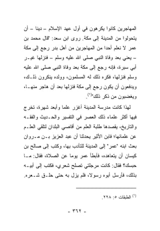 ‫ﺍﻟﻤﻬﺎﺠﺭﻴﻥ ﻜﺎﻨﻭﺍ ﻴﻜﺭﻫﻭﻥ ﻓﻲ ﺃﻭل ﻋﻬﺩ ﺍﻹﺴﻼﻡ – ﺩﻴﻨﺎ – ﺃﻥ‬
      ‫ﹰ‬
‫ﻴﺘﺤﻭﻟﻭﺍ ﻤﻥ ﺍﻟﻤﺩﻴﻨﺔ ﺇﻟﻰ ﻤﻜﺔ. ﺭﻭﻯ ﺍﺒﻥ ﺴﻌﺩ: "ﻗﺎل ﻤﺤﻤﺩ ﺒﻥ‬
‫ﻋﻤﺭ ﻻ ﻨﻌﻠﻡ ﺃﺤﺩﺍ ﻤﻥ ﺍﻟﻤﻬﺎﺠﺭﻴﻥ ﻤﻥ ﺃﻫل ﺒﺩﺭ ﺭﺠﻊ ﺇﻟﻰ ﻤﻜﺔ‬
                                     ‫‪‬‬
‫– ﻴﻌﻨﻲ ﺒﻌﺩ ﻭﻓﺎﺓ ﺍﻟﻨﺒﻲ ﺼﻠﻰ ﺍﷲ ﻋﻠﻴﻪ ﻭﺴﻠﻡ – ﻓﻨﺯﻟﻬﺎ ﻏﻴـﺭ‬
‫ﺃﺒﻲ ﺴﺒﺭﺓ، ﻓﺈﻨﻪ ﺭﺠﻊ ﺇﻟﻰ ﻤﻜﺔ ﺒﻌﺩ ﻭﻓﺎﺓ ﺍﻟﻨﺒﻲ ﺼﻠﻰ ﺍﷲ ﻋﻠﻴﻪ‬
‫ﻭﺴﻠﻡ ﻓﻨﺯﻟﻬﺎ، ﻓﻜﺭﻩ ﺫﻟﻙ ﻟﻪ ﺍﻟﻤﺴﻠﻤﻭﻥ، ﻭﻭﻟﺩﻩ ﻴﻨﻜﺭﻭﻥ ﺫﻟـﻙ،‬
‫ﻭﻴﺩﻓﻌﻭﻥ ﺃﻥ ﻴﻜﻭﻥ ﺭﺠﻊ ﺇﻟﻰ ﻤﻜﺔ ﻓﻨﺯﻟﻬﺎ ﺒﻌﺩ ﺃﻥ ﻫﺎﺠﺭ ﻤﻨﻬـﺎ،‬
                               ‫ﻭﻴﻐﻀﺒﻭﻥ ﻤﻥ ﺫﻜﺭ ﺫﻟﻙ")١(.‬
‫ﻟﻬﺫﺍ ﻜﺎﻨﺕ ﻤﺩﺭﺴﺔ ﺍﻟﻤﺩﻴﻨﺔ ﺃﻏﺯﺭ ﻋﻠﻤﺎ ﻭﺃﺒﻌﺩ ﺸﻬﺭﺓ، ﺘﺨﺭﺝ‬
                  ‫‪‬‬
‫ﻓﻴﻬﺎ ﺃﻜﺜﺭ ﻋﻠﻤﺎﺀ ﺫﻟﻙ ﺍﻟﻌﺼﺭ ﻓﻲ ﺍﻟﺘﻔﺴﻴﺭ ﻭﺍﻟﺤـﺩﻴﺙ ﻭﺍﻟﻔﻘـﻪ‬
‫ﻭﺍﻟﺘﺎﺭﻴﺦ، ﻴﻘﺼﺩﻫﺎ ﻁﻠﺒﺔ ﺍﻟﻌﻠﻡ ﻤﻥ ﺃﻗﺎﺼﻲ ﺍﻟﺒﻠﺩﺍﻥ ﻟﺘﻠﻘﻲ ﺍﻟﻌﻠـﻡ‬
‫ﻋﻥ ﻋﻠﻤﺎﺌﻬﺎ؛ ﻓﺎﺒﻥ ﺍﻷﺜﻴﺭ ﻴﺤﺩﺜﻨﺎ ﺃﻥ ﻋﺒﺩ ﺍﻟﻌﺯﻴﺯ ﺒـﻥ ﻤـﺭﻭﺍﻥ‬
‫ﺒﻌﺙ ﺍﺒﻨﻪ "ﻋﻤﺭ" ﺇﻟﻰ ﺍﻟﻤﺩﻴﻨﺔ ﻟﻠﺘﺄﺩﺏ ﺒﻬﺎ، ﻭﻜﺘﺏ ﺇﻟﻰ ﺼﺎﻟﺢ ﺒﻥ‬
‫ﻜﻴﺴﺎﻥ ﺃﻥ ﻴﺘﻌﺎﻫﺩﻩ، ﻓﺄﺒﻁﺄ ﻋﻤﺭ ﻴﻭﻤﺎ ﻋﻥ ﺍﻟﺼﻼﺓ، ﻓﻘﺎل: ﻤـﺎ‬
                     ‫‪‬‬
‫ﺤﺒﺴﻙ؟ ﻓﻘﺎل: ﻜﺎﻨﺕ ﻤﺭﺠﻠﺘﻲ ﺘﺼﻠﺢ ﺸﻌﺭﻱ، ﻓﻜﺘﺏ ﺇﻟﻰ ﺃﺒﻴـﻪ‬
‫ﺒﺫﻟﻙ، ﻓﺄﺭﺴل ﺃﺒﻭﻩ ﺭﺴﻭ ﹰ، ﻓﻠﻡ ﻴﺯل ﺒﻪ ﺤﺘﻰ ﺤﻠـﻕ ﺸـﻌﺭﻩ.‬
                            ‫ﻻ‬


                                                         ‫)١(‬
                                       ‫ﺍﻟﻁﺒﻘﺎﺕ ٥: ٨٢٢.‬

                      ‫- ٢٦٣ -‬
 