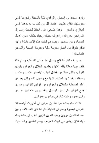 ‫ﻭﻨﺭﻯ ﻤﺤﻤﺩ ﺒﻥ ﺇﺴﺤﺎﻕ ﻭﺍﻟﻭﺍﻗﺩﻱ ﻨﺸﺄ ﺒﺎﻟﻤﺩﻴﻨﺔ ﻭﺘﺨﺭﺠﺎ ﻓـﻲ‬
‫ﻤﺩﺭﺴﺘﻬﺎ، ﻓﻜﺎﻥ ﻋﻠﻴﻬﻤﺎ ﺍﻋﺘﻤﺎﺩ ﻜل ﻤﻥ ﻜﺘـﺏ ﺒﻌـﺩﻫﻤﺎ ﻓـﻲ‬
‫ﺍﻟﻤﻐﺎﺯﻱ ﻭﺍﻟﺴﻴﺭ – ﻭﻫﺫﺍ ﻁﺒﻴﻌﻲ، ﻓﻤﻥ ﺃﺤﻔﻅ ﻟﺤﺩﻴﺙ ﺭﺴـﻭل‬
‫ﺍﷲ ﻭﺃﺨﺒﺭ ﺒﻐﺯﻭﺍﺘﻪ، ﻭﺃﻋﺭﻑ ﺒﺤﻴﺎﺘﻪ ﻭﺤﻴﺎﺓ ﺨﻠﻔﺎﺌﻪ ﻤـﻥ ﺃﻫـل‬
‫ﺍﻟﻤﺩﻴﻨﺔ، ﻭﺒﻴﻥ ﺴﻤﻌﻬﻡ، ﻭﺒﺼﺭﻫﻡ ﻜﺎﻨﺕ ﻫﺫﻩ ﺍﻷﺤـﺩﺍﺙ؟ ﻭﺍﻵﻥ‬
‫ﻨﺫﻜﺭ ﻁﺭﻓﺎ ﻤﻥ ﺃﺨﺒﺎﺭ ﻤﺩﺭﺴﺔ ﻤﻜﺔ ﻭﻤﺩﺭﺴﺔ ﺍﻟﻤﺩﻴﻨﺔ ﻭﺃﺸـﻬﺭ‬
                                          ‫ﹰ‬
                                              ‫ﻋﻠﻤﺎﺌﻬﻤﺎ:‬
‫ﻤﺩﺭﺴﺔ ﻤﻜﺔ: ﻟﻤﺎ ﻓﺘﺢ ﺭﺴﻭل ﺍﷲ ﺼﻠﻰ ﺍﷲ ﻋﻠﻴﻪ ﻭﺴﻠﻡ ﻤﻜﺔ‬
‫ﺨﻠﻑ ﻓﻴﻬﺎ ﻤﻌﺎﺫﺍ ﻴﻔﻘﻪ ﺃﻫﻠﻬﺎ ﻭﻴﻌﻠﻤﻬﻡ ﺍﻟﺤﻼل ﻭﺍﻟﺤﺭﺍﻡ ﻭﻴﻘﺭﺌﻬﻡ‬
                                          ‫ﹰ‬
‫ﺍﻟﻘﺭﺁﻥ، ﻭﻜﺎﻥ ﻤﻌﺎﺫ ﻤﻥ ﺃﻓﻀل ﺸﺒﺎﺏ ﺍﻷﻨﺼﺎﺭ ﻋﻠ ‪‬ـﺎ ﻭﺤﻠ ‪‬ـﺎ‬
  ‫ﻤ‬       ‫ﻤ‬
‫ﻭﺴﺨﺎﺀ، ﻭﻗﺩ ﺸﻬﺩ ﺍﻟﻤﺸﺎﻫﺩ ﻜﻠﻬﺎ ﻤﻊ ﺭﺴﻭل ﺍﷲ، ﻭﻜﺎﻥ ﻴﻌﺩ ﻤﻥ‬
‫ﺃﻋﻠﻡ ﺍﻟﺼﺤﺎﺒﺔ ﺒﺎﻟﺤﻼل ﻭﺍﻟﺤﺭﺍﻡ ﻭﻤﻥ ﺃﻗﺭﺌﻬﻡ ﻟﻠﻘﺭﺁﻥ، ﻭﻤﻤـﻥ‬
‫ﺠﻤﻊ ﺍﻟﻘﺭﺁﻥ ﻋﻠﻰ ﻋﻬﺩ ﺍﻟﺭﺴﻭل، ﻭﻗﺩ ﺭﻭﻯ ﻋﻨﻪ ﺍﺒﻥ ﻋﺒـﺎﺱ‬
               ‫ﻭﺍﺒﻥ ﻋﻤﺭ، ﻭﻤﺎﺕ ﺸﺎﺒﺎ ﻓﻲ ﻁﺎﻋﻭﻥ ﻋﻤﻭﺍﺱ.‬
                                ‫‪‬‬
‫ﻜﺫﻟﻙ ﻋﻠﻡ ﺒﻤﻜﺔ ﻋﺒﺩ ﺍﷲ ﺒﻥ ﻋﺒﺎﺱ ﻓﻲ ﺃﺨﺭﻴﺎﺕ ﺃﻴﺎﻤﻪ، ﻓﻘﺩ‬
‫ﻋﻠﻡ ﻓﻲ ﺍﻟﺒﺼﺭﺓ ﻭﻋﻠﻡ ﻓﻲ ﺍﻟﻤﺩﻴﻨﺔ، ﺜﻡ ﻟﻤﺎ ﻜﺎﻥ ﺍﻟﺨـﻼﻑ ﺒـﻴﻥ‬
‫ﻋﺒﺩ ﺍﻟﻤﻠﻙ ﺒﻥ ﻤﺭﻭﺍﻥ ﻭﻋﺒﺩ ﺍﷲ ﺒﻥ ﺍﻟﺯﺒﻴﺭ ﺫﻫﺏ ﺇﻟﻰ ﻤﻜﺔ ﻭﻋﻠﻡ‬
‫ﺒﻬﺎ، ﻓﻜﺎﻥ ﻴﺠﻠﺱ ﻓﻲ ﺍﻟﺒﻴﺕ ﺍﻟﺤﺭﺍﻡ، ﻭﻴﻌﹼﻡ ﺍﻟﺘﻔﺴﻴﺭ ﻭﺍﻟﺤـﺩﻴﺙ‬
                  ‫ﻠ‬

                     ‫- ٣٦٣ -‬
 