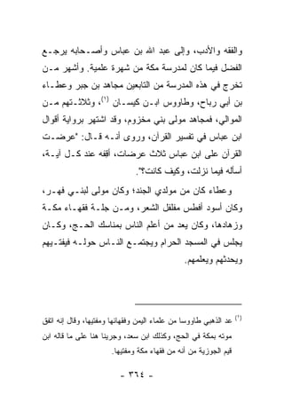 ‫ﻭﺍﻟﻔﻘﻪ ﻭﺍﻷﺩﺏ، ﻭﺇﻟﻰ ﻋﺒﺩ ﺍﷲ ﺒﻥ ﻋﺒﺎﺱ ﻭﺃﺼـﺤﺎﺒﻪ ﻴﺭﺠـﻊ‬
‫ﺍﻟﻔﻀل ﻓﻴﻤﺎ ﻜﺎﻥ ﻟﻤﺩﺭﺴﺔ ﻤﻜﺔ ﻤﻥ ﺸﻬﺭﺓ ﻋﻠﻤﻴﺔ. ﻭﺃﺸﻬﺭ ﻤـﻥ‬
‫ﺘﺨﺭﺝ ﻓﻲ ﻫﺫﻩ ﺍﻟﻤﺩﺭﺴﺔ ﻤﻥ ﺍﻟﺘﺎﺒﻌﻴﻥ ﻤﺠﺎﻫﺩ ﺒﻥ ﺠﺒﺭ ﻭﻋﻁـﺎﺀ‬
‫ﺒﻥ ﺃﺒﻲ ﺭﺒﺎﺡ، ﻭﻁﺎﻭﻭﺱ ﺍﺒـﻥ ﻜﻴﺴـﺎﻥ )١(، ﻭﺜﻼﺜـﺘﻬﻡ ﻤـﻥ‬
‫ﺍﻟﻤﻭﺍﻟﻲ، ﻓﻤﺠﺎﻫﺩ ﻤﻭﻟﻰ ﺒﻨﻲ ﻤﺨﺯﻭﻡ، ﻭﻗﺩ ﺍﺸﺘﻬﺭ ﺒﺭﻭﺍﻴﺔ ﺃﻗﻭﺍل‬
‫ﺍﺒﻥ ﻋﺒﺎﺱ ﻓﻲ ﺘﻔﺴﻴﺭ ﺍﻟﻘﺭﺁﻥ، ﻭﺭﻭﻯ ﺃﻨـﻪ ﻗـﺎل: "ﻋﺭﻀـﺕ‬
‫ﺍﻟﻘﺭﺁﻥ ﻋﻠﻰ ﺍﺒﻥ ﻋﺒﺎﺱ ﺜﻼﺙ ﻋﺭﻀﺎﺕ، ﺃﻗﻔﻪ ﻋﻨﺩ ﻜـل ﺁﻴـﺔ،‬
                ‫ِ‬
                               ‫ﺃﺴﺄﻟﻪ ﻓﻴﻤﺎ ﻨﺯﻟﺕ، ﻭﻜﻴﻑ ﻜﺎﻨﺕ؟".‬
‫ﻭﻋﻁﺎﺀ ﻜﺎﻥ ﻤﻥ ﻤﻭﻟﺩﻱ ﺍﻟﺠﻨﺩ؛ ﻭﻜﺎﻥ ﻤﻭﻟﻰ ﻟﺒﻨـﻲ ﻓﻬـﺭ،‬
                        ‫‪‬ﹶ‬
‫ﻭﻜﺎﻥ ﺃﺴﻭﺩ ﺃﻓﻁﺱ ﻤﻔﻠﻔل ﺍﻟﺸﻌﺭ، ﻭﻤـﻥ ﺠﻠـﺔ ﻓﻘﻬـﺎﺀ ﻤﻜـﺔ‬
‫ﻭﺯﻫﺎﺩﻫﺎ، ﻭﻜﺎﻥ ﻴﻌﺩ ﻤﻥ ﺃﻋﻠﻡ ﺍﻟﻨﺎﺱ ﺒﻤﻨﺎﺴﻙ ﺍﻟﺤـﺞ، ﻭﻜـﺎﻥ‬
‫ﻴﺠﻠﺱ ﻓﻲ ﺍﻟﻤﺴﺠﺩ ﺍﻟﺤﺭﺍﻡ ﻭﻴﺠﺘﻤـﻊ ﺍﻟﻨـﺎﺱ ﺤﻭﻟـﻪ ﻓﻴﻔﺘـﻴﻬﻡ‬
                                               ‫ﻭﻴﺤﺩﺜﻬﻡ ﻭﻴﻌﻠﻤﻬﻡ.‬




                                                                   ‫)١(‬
‫ﻋﺩ ﺍﻟﺫﻫﺒﻲ ﻁﺎﻭﻭ ‪‬ﺎ ﻤﻥ ﻋﻠﻤﺎﺀ ﺍﻟﻴﻤﻥ ﻭﻓﻘﻬﺎﺌﻬﺎ ﻭﻤﻔﺘﻴﻬﺎ، ﻭﻗﺎل ﺇﻨﻪ ﺍﺘﻔﻕ‬
                                                ‫ﺴ‬
‫ﻤﻭﺘﻪ ﺒﻤﻜﺔ ﻓﻲ ﺍﻟﺤﺞ، ﻭﻜﺫﻟﻙ ﺍﺒﻥ ﺴﻌﺩ، ﻭﺠﺭﻴﻨﺎ ﻫﻨﺎ ﻋﻠﻰ ﻤﺎ ﻗﺎﻟﻪ ﺍﺒﻥ‬
                       ‫ﻗﻴﻡ ﺍﻟﺠﻭﺯﻴﺔ ﻤﻥ ﺃﻨﻪ ﻤﻥ ﻓﻘﻬﺎﺀ ﻤﻜﺔ ﻭﻤﻔﺘﻴﻬﺎ.‬

                          ‫- ٤٦٣ -‬
 