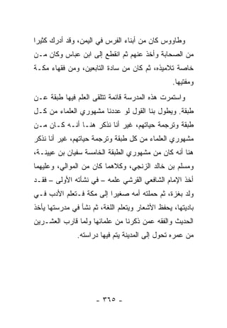 ‫ﻭﻁﺎﻭﻭﺱ ﻜﺎﻥ ﻤﻥ ﺃﺒﻨﺎﺀ ﺍﻟﻔﺭﺱ ﻓﻲ ﺍﻟﻴﻤﻥ، ﻭﻗﺩ ﺃﺩﺭﻙ ﻜﺜﻴﺭﺍ‬
 ‫‪‬‬
‫ﻤﻥ ﺍﻟﺼﺤﺎﺒﺔ ﻭﺃﺨﺫ ﻋﻨﻬﻡ ﺜﻡ ﺍﻨﻘﻁﻊ ﺇﻟﻰ ﺍﺒﻥ ﻋﺒﺎﺱ ﻭﻜﺎﻥ ﻤـﻥ‬
‫ﺨﺎﺼﺔ ﺘﻼﻤﻴﺫﻩ، ﺜﻡ ﻜﺎﻥ ﻤﻥ ﺴﺎﺩﺓ ﺍﻟﺘﺎﺒﻌﻴﻥ، ﻭﻤﻥ ﻓﻘﻬﺎﺀ ﻤﻜـﺔ‬
                                                 ‫ﻭﻤﻔﺘﻴﻬﺎ.‬
‫ﻭﺍﺴﺘﻤﺭﺕ ﻫﺫﻩ ﺍﻟﻤﺩﺭﺴﺔ ﻗﺎﺌﻤﺔ ﺘﺘﻠﻘﻰ ﺍﻟﻌﻠﻡ ﻓﻴﻬﺎ ﻁﺒﻘﺔ ﻋـﻥ‬
‫ﻁﺒﻘﺔ. ﻭﻴﻁﻭل ﺒﻨﺎ ﺍﻟﻘﻭل ﻟﻭ ﻋﺩﺩﻨﺎ ﻤﺸﻬﻭﺭﻱ ﺍﻟﻌﻠﻤﺎﺀ ﻤﻥ ﻜـل‬
‫ﻁﺒﻘﺔ ﻭﺘﺭﺠﻤﺔ ﺤﻴﺎﺘﻬﻡ، ﻏﻴﺭ ﺃﻨﺎ ﻨﺫﻜﺭ ﻫﻨـﺎ ﺃﻨـﻪ ﻜـﺎﻥ ﻤـﻥ‬
‫ﻤﺸﻬﻭﺭﻱ ﺍﻟﻌﻠﻤﺎﺀ ﻤﻥ ﻜل ﻁﺒﻘﺔ ﻭﺘﺭﺠﻤﺔ ﺤﻴﺎﺘﻬﻡ، ﻏﻴﺭ ﺃﻨﺎ ﻨﺫﻜﺭ‬
‫ﻫﻨﺎ ﺃﻨﻪ ﻜﺎﻥ ﻤﻥ ﻤﺸﻬﻭﺭﻱ ﺍﻟﻁﺒﻘﺔ ﺍﻟﺨﺎﻤﺴﺔ ﺴﻔﻴﺎﻥ ﺒﻥ ﻋﻴﻴﻨـﺔ،‬
‫ﻭﻤﺴﻠﻡ ﺒﻥ ﺨﺎﻟﺩ ﺍﻟﺯﻨﺠﻲ، ﻭﻜﻼﻫﻤﺎ ﻜﺎﻥ ﻤﻥ ﺍﻟﻤﻭﺍﻟﻲ، ﻭﻋﻠﻴﻬﻤﺎ‬
‫ﺃﺨﺫ ﺍﻹﻤﺎﻡ ﺍﻟﺸﺎﻓﻌﻲ ﺍﻟﻘﺭﺸﻲ ﻋﻠﻤﻪ – ﻓﻲ ﻨﺸﺄﺘﻪ ﺍﻷﻭﻟﻰ – ﻓﻘـﺩ‬
‫ﻭﻟﺩ ﺒﻐﺯﺓ، ﺜﻡ ﺤﻤﻠﺘﻪ ﺃﻤﻪ ﺼﻐﻴﺭﺍ ﺇﻟﻰ ﻤﻜﺔ ﻓـﺘﻌﻠﻡ ﺍﻷﺩﺏ ﻓـﻲ‬
                         ‫‪‬‬
‫ﺒﺎﺩﻴﺘﻬﺎ، ﻴﺤﻔﻅ ﺍﻷﺸﻌﺎﺭ ﻭﻴﺘﻌﻠﻡ ﺍﻟﻠﻐﺔ، ﺜﻡ ﻨﺸﺄ ﻓﻲ ﻤﺩﺭﺴﺘﻬﺎ ﻴﺄﺨﺫ‬
‫ﺍﻟﺤﺩﻴﺙ ﻭﺍﻟﻔﻘﻪ ﻋﻤﻥ ﺫﻜﺭﻨﺎ ﻤﻥ ﻋﻠﻤﺎﺌﻬﺎ ﻭﻟﻤﺎ ﻗﺎﺭﺏ ﺍﻟﻌﺸـﺭﻴﻥ‬
               ‫ﻤﻥ ﻋﻤﺭﻩ ﺘﺤﻭل ﺇﻟﻰ ﺍﻟﻤﺩﻴﻨﺔ ﻴﺘﻡ ﻓﻴﻬﺎ ﺩﺭﺍﺴﺘﻪ.‬




                      ‫- ٥٦٣ -‬
 