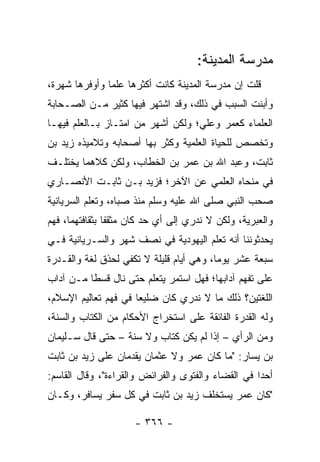 ‫ﻤﺩﺭﺴﺔ ﺍﻟﻤﺩﻴﻨﺔ:‬
‫ﻗﻠﺕ ﺇﻥ ﻤﺩﺭﺴﺔ ﺍﻟﻤﺩﻴﻨﺔ ﻜﺎﻨﺕ ﺃﻜﺜﺭﻫﺎ ﻋﻠﻤﺎ ﻭﺃﻭﻓﺭﻫﺎ ﺸﻬﺭﺓ،‬
               ‫‪‬‬
‫ﻭﺃﺒﻨﺕ ﺍﻟﺴﺒﺏ ﻓﻲ ﺫﻟﻙ، ﻭﻗﺩ ﺍﺸﺘﻬﺭ ﻓﻴﻬﺎ ﻜﺜﻴﺭ ﻤـﻥ ﺍﻟﺼـﺤﺎﺒﺔ‬
‫ﺍﻟﻌﻠﻤﺎﺀ ﻜﻌﻤﺭ ﻭﻋﻠ ‪‬؛ ﻭﻟﻜﻥ ﺃﺸﻬﺭ ﻤﻥ ﺍﻤﺘـﺎﺯ ﺒـﺎﻟﻌﻠﻡ ﻓﻴﻬـﺎ‬
                                   ‫ﻲ‬
‫ﻭﺘﺨﺼﺹ ﻟﻠﺤﻴﺎﺓ ﺍﻟﻌﻠﻤﻴﺔ ﻭﻜﺜﺭ ﺒﻬﺎ ﺃﺼﺤﺎﺒﻪ ﻭﺘﻼﻤﻴﺫﻩ ﺯﻴﺩ ﺒﻥ‬
‫ﺜﺎﺒﺕ، ﻭﻋﺒﺩ ﺍﷲ ﺒﻥ ﻋﻤﺭ ﺒﻥ ﺍﻟﺨﻁﺎﺏ، ﻭﻟﻜﻥ ﻜﻼﻫﻤﺎ ﻴﺨﺘﻠـﻑ‬
‫ﻓﻲ ﻤﻨﺤﺎﻩ ﺍﻟﻌﻠﻤﻲ ﻋﻥ ﺍﻵﺨﺭ؛ ﻓﺯﻴﺩ ﺒـﻥ ﺜﺎﺒـﺕ ﺍﻷﻨﺼـﺎﺭﻱ‬
‫ﺼﺤﺏ ﺍﻟﻨﺒﻲ ﺼﻠﻰ ﺍﷲ ﻋﻠﻴﻪ ﻭﺴﻠﻡ ﻤﻨﺫ ﺼﺒﺎﻩ، ﻭﺘﻌﻠﻡ ﺍﻟﺴﺭﻴﺎﻨﻴﺔ‬
‫ﻭﺍﻟﻌﺒﺭﻴﺔ، ﻭﻟﻜﻥ ﻻ ﻨﺩﺭﻱ ﺇﻟﻰ ﺃﻱ ﺤﺩ ﻜﺎﻥ ﻤﺜﻘﻔﺎ ﺒﺜﻘﺎﻓﺘﻬﻤﺎ، ﻓﻬﻡ‬
                ‫ﹰ‬
‫ﻴﺤﺩﺜﻭﻨﻨﺎ ﺃﻨﻪ ﺘﻌﻠﻡ ﺍﻟﻴﻬﻭﺩﻴﺔ ﻓﻲ ﻨﺼﻑ ﺸﻬﺭ ﻭﺍﻟﺴـﺭﻴﺎﻨﻴﺔ ﻓـﻲ‬
‫ﺴﺒﻌﺔ ﻋﺸﺭ ﻴﻭﻤﺎ، ﻭﻫﻲ ﺃﻴﺎﻡ ﻗﻠﻴﻠﺔ ﻻ ﺘﻜﻔﻲ ﻟﺤﺫﻕ ﻟﻐﺔ ﻭﺍﻟﻘـﺩﺭﺓ‬
                                          ‫‪‬‬
‫ﻋﻠﻰ ﺘﻔﻬﻡ ﺁﺩﺍﺒﻬﺎ؛ ﻓﻬل ﺍﺴﺘﻤﺭ ﻴﺘﻌﻠﻡ ﺤﺘﻰ ﻨﺎل ﻗﺴﻁﺎ ﻤـﻥ ﺁﺩﺍﺏ‬
          ‫ﹰ‬
‫ﺍﻟﻠﻐﺘﻴﻥ؟ ﺫﻟﻙ ﻤﺎ ﻻ ﻨﺩﺭﻱ ﻜﺎﻥ ﻀﻠﻴﻌﺎ ﻓﻲ ﻓﻬﻡ ﺘﻌﺎﻟﻴﻡ ﺍﻹﺴﻼﻡ،‬
                      ‫‪‬‬
‫ﻭﻟﻪ ﺍﻟﻘﺩﺭﺓ ﺍﻟﻔﺎﺌﻘﺔ ﻋﻠﻰ ﺍﺴﺘﺨﺭﺍﺝ ﺍﻷﺤﻜﺎﻡ ﻤﻥ ﺍﻟﻜﺘﺎﺏ ﻭﺍﻟﺴﻨﺔ،‬
‫ﻭﻤﻥ ﺍﻟﺭﺃﻱ – ﺇﺫﺍ ﻟﻡ ﻴﻜﻥ ﻜﺘﺎﺏ ﻭﻻ ﺴﻨﺔ – ﺤﺘﻰ ﻗﺎل ﺴـﻠﻴﻤﺎﻥ‬
                                      ‫ﹰ‬
‫ﺒﻥ ﻴﺴﺎﺭ: "ﻤﺎ ﻜﺎﻥ ﻋﻤﺭ ﻭﻻ ﻋﺜﻤﺎﻥ ﻴﻘﺩﻤﺎﻥ ﻋﻠﻰ ﺯﻴﺩ ﺒﻥ ﺜﺎﺒﺕ‬
‫ﺃﺤﺩﺍ ﻓﻲ ﺍﻟﻘﻀﺎﺀ ﻭﺍﻟﻔﺘﻭﻯ ﻭﺍﻟﻔﺭﺍﺌﺽ ﻭﺍﻟﻘﺭﺍﺀﺓ"، ﻭﻗﺎل ﺍﻟﻘﺎﺴﻡ:‬
                                                    ‫‪‬‬
‫"ﻜﺎﻥ ﻋﻤﺭ ﻴﺴﺘﺨﻠﻑ ﺯﻴﺩ ﺒﻥ ﺜﺎﺒﺕ ﻓﻲ ﻜل ﺴﻔﺭ ﻴﺴﺎﻓﺭ، ﻭﻜـﺎﻥ‬

                     ‫- ٦٦٣ -‬
 