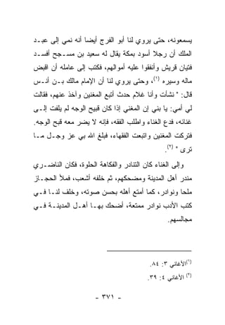 ‫ﻴﺴﻤﻌﻭﻨﻪ، ﺤﺘﻰ ﻴﺭﻭﻱ ﻟﻨﺎ ﺃﺒﻭ ﺍﻟﻔﺭﺝ ﺃﻴﻀﺎ ﺃﻨﻪ ﻨﻤﻲ ﺇﻟﻰ ﻋﺒـﺩ‬
                  ‫‪‬‬
‫ﺍﻟﻤﻠﻙ ﺃﻥ ﺭﺠﻼ ﺃﺴﻭﺩ ﺒﻤﻜﺔ ﻴﻘﺎل ﻟﻪ ﺴﻌﻴﺩ ﺒﻥ ﻤﺴـﺠﺢ ﺃﻓﺴـﺩ‬
                                      ‫ﹰ‬
‫ﻓﺘﻴﺎﻥ ﻗﺭﻴﺵ ﻭﺃﻨﻔﻘﻭﺍ ﻋﻠﻴﻪ ﺃﻤﻭﺍﻟﻬﻡ، ﻓﻜﺘﺏ ﺇﻟﻰ ﻋﺎﻤﻠﻪ ﺃﻥ ﺍﻗﺒﺽ‬
‫ﻤﺎﻟﻪ ﻭﺴ ‪‬ﺭﻩ )١(، ﻭﺤﺘﻰ ﻴﺭﻭﻱ ﻟﻨﺎ ﺃﻥ ﺍﻹﻤﺎﻡ ﻤﺎﻟﻙ ﺒـﻥ ﺃﻨـﺱ‬
                                            ‫ﻴ‬
‫ﻗﺎل: " ﻨﺸﺄﺕ ﻭﺃﻨﺎ ﻏﻼﻡ ﺤﺩﺙ ﺃﺘﺒﻊ ﺍﻟﻤﻐﻨﻴﻥ ﻭﺁﺨﺫ ﻋﻨﻬﻡ، ﻓﻘﺎﻟﺕ‬
‫ﻟﻲ ﺃﻤﻲ: ﻴﺎ ﺒﻨﻲ ﺇﻥ ﺍﻟﻤﻐﻨﻲ ﺇﺫﺍ ﻜﺎﻥ ﻗﺒﻴﺢ ﺍﻟﻭﺠﻪ ﻟﻡ ‪‬ﻠﻔﺕ ﺇﻟـﻰ‬
        ‫ﻴ‬                        ‫ﹼ‬
‫ﻏﻨﺎﺌﻪ، ﻓﺩﻉ ﺍﻟﻐﻨﺎﺀ ﻭﺍﻁﻠﺏ ﺍﻟﻔﻘﻪ، ﻓﺈﻨﻪ ﻻ ﻴﻀﺭ ﻤﻌﻪ ﻗﺒﺢ ﺍﻟﻭﺠﻪ.‬
‫ﻓﺘﺭﻜﺕ ﺍﻟﻤﻐﻨﻴﻥ ﻭﺍﺘﺒﻌﺕ ﺍﻟﻔﻘﻬﺎﺀ، ﻓﺒﻠﻎ ﺍﷲ ﺒﻲ ﻋﺯ ﻭﺠـل ﻤـﺎ‬
                                               ‫ﹸ‬
                                               ‫ﺘﺭﻯ " )٢(.‬
‫ﻭﺇﻟﻰ ﺍﻟﻐﻨﺎﺀ ﻜﺎﻥ ﺍﻟﺘﻨﺎﺩﺭ ﻭﺍﻟﻔﻜﺎﻫﺔ ﺍﻟﺤﻠﻭﺓ، ﻓﻜﺎﻥ ﺍﻟﻨﺎﻀـﺭﻱ‬
‫ﻤﻨﺩﺭ ﺃﻫل ﺍﻟﻤﺩﻴﻨﺔ ﻭﻤﻀﺤﻜﻬﻡ، ﺜﻡ ﺨﻠﻔﻪ ﺃﺸﻌﺏ، ﻓﻤﻸ ﺍﻟﺤﺠـﺎﺯ‬
‫ﻤﻠﺤﺎ ﻭﻨﻭﺍﺩﺭ، ﻜﻤﺎ ﺃﻤﺘﻊ ﺃﻫﻠﻪ ﺒﺤﺴﻥ ﺼﻭﺘﻪ، ﻭﺨﻠﻑ ﻟﻨـﺎ ﻓـﻲ‬
                                               ‫ﹰ‬
‫ﻜﺘﺏ ﺍﻷﺩﺏ ﻨﻭﺍﺩﺭ ﻤﻤﺘﻌﺔ، ﺃﻀﺤﻙ ﺒﻬـﺎ ﺃﻫـل ﺍﻟﻤﺩﻴﻨـﺔ ﻓـﻲ‬
                                                ‫ﻤﺠﺎﻟﺴﻬﻡ.‬



                                                         ‫)١‬
                                         ‫(ﺍﻷﻏﺎﻨﻲ ٣: ٤٨.‬
                                                         ‫)٢(‬
                                         ‫ﺍﻷﻏﺎﻨﻲ ٤: ٩٣.‬

                      ‫- ١٧٣ -‬
 