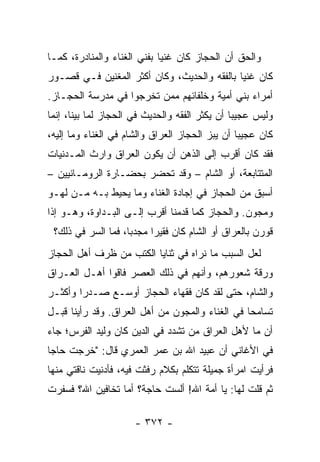 ‫ﻭﺍﻟﺤﻕ ﺃﻥ ﺍﻟﺤﺠﺎﺯ ﻜﺎﻥ ﻏﻨﻴﺎ ﺒﻔﻨﻲ ﺍﻟﻐﻨﺎﺀ ﻭﺍﻟﻤﻨﺎﺩﺭﺓ، ﻜﻤـﺎ‬
                             ‫‪‬‬
‫ﻜﺎﻥ ﻏﻨﻴﺎ ﺒﺎﻟﻔﻘﻪ ﻭﺍﻟﺤﺩﻴﺙ، ﻭﻜﺎﻥ ﺃﻜﺜﺭ ﺍﻟﻤﻐﻨﻴﻥ ﻓـﻲ ﻗﺼـﻭﺭ‬
                                             ‫‪‬‬
‫ﺃﻤﺭﺍﺀ ﺒﻨﻲ ﺃﻤﻴﺔ ﻭﺨﻠﻔﺎﺌﻬﻡ ﻤﻤﻥ ﺘﺨﺭﺠﻭﺍ ﻓﻲ ﻤﺩﺭﺴﺔ ﺍﻟﺤﺠـﺎﺯ.‬
‫ﻭﻟﻴﺱ ﻋﺠﻴﺒﺎ ﺃﻥ ﻴﻜﺜﺭ ﺍﻟﻔﻘﻪ ﻭﺍﻟﺤﺩﻴﺙ ﻓﻲ ﺍﻟﺤﺠﺎﺯ ﻟﻤﺎ ﺒﻴﻨﺎ، ﺇﻨﻤﺎ‬
                                                ‫‪‬‬
‫ﻜﺎﻥ ﻋﺠﻴﺒﺎ ﺃﻥ ﻴﺒﺯ ﺍﻟﺤﺠﺎﺯ ﺍﻟﻌﺭﺍﻕ ﻭﺍﻟﺸﺎﻡ ﻓﻲ ﺍﻟﻐﻨﺎﺀ ﻭﻤﺎ ﺇﻟﻴﻪ،‬
                                  ‫‪‬‬              ‫‪‬‬
‫ﻓﻘﺩ ﻜﺎﻥ ﺃﻗﺭﺏ ﺇﻟﻰ ﺍﻟﺫﻫﻥ ﺃﻥ ﻴﻜﻭﻥ ﺍﻟﻌﺭﺍﻕ ﻭﺍﺭﺙ ﺍﻟﻤـﺩﻨﻴﺎﺕ‬
          ‫ﹸ‬
‫ﺍﻟﻤﺘﺘﺎﺒﻌﺔ، ﺃﻭ ﺍﻟﺸﺎﻡ – ﻭﻗﺩ ﺘﺤﻀﺭ ﺒﺤﻀـﺎﺭﺓ ﺍﻟﺭﻭﻤـﺎﻨﻴﻴﻥ –‬
‫ﺃﺴﺒﻕ ﻤﻥ ﺍﻟﺤﺠﺎﺯ ﻓﻲ ﺇﺠﺎﺩﺓ ﺍﻟﻐﻨﺎﺀ ﻭﻤﺎ ﻴﺤﻴﻁ ﺒـﻪ ﻤـﻥ ﻟﻬـﻭ‬
‫ﻭﻤﺠﻭﻥ. ﻭﺍﻟﺤﺠﺎﺯ ﻜﻤﺎ ﻗﺩﻤﻨﺎ ﺃﻗﺭﺏ ﺇﻟـﻰ ﺍﻟﺒـﺩﺍﻭﺓ، ﻭﻫـﻭ ﺇﺫﺍ‬
 ‫ﻗﻭﺭﻥ ﺒﺎﻟﻌﺭﺍﻕ ﺃﻭ ﺍﻟﺸﺎﻡ ﻜﺎﻥ ﻓﻘﻴﺭﺍ ﻤﺠﺩﺒﺎ، ﻓﻤﺎ ﺍﻟﺴﺭ ﻓﻲ ﺫﻟﻙ؟‬
                    ‫‪‬‬     ‫‪‬‬
‫ﻟﻌل ﺍﻟﺴﺒﺏ ﻤﺎ ﻨﺭﺍﻩ ﻓﻲ ﺜﻨﺎﻴﺎ ﺍﻟﻜﺘﺏ ﻤﻥ ﻅﺭﻑ ﺃﻫل ﺍﻟﺤﺠﺎﺯ‬
‫ﻭﺭﻗﺔ ﺸﻌﻭﺭﻫﻡ، ﻭﺃﻨﻬﻡ ﻓﻲ ﺫﻟﻙ ﺍﻟﻌﺼﺭ ﻓﺎﻗﻭﺍ ﺃﻫـل ﺍﻟﻌـﺭﺍﻕ‬
‫ﻭﺍﻟﺸﺎﻡ، ﺤﺘﻰ ﻟﻘﺩ ﻜﺎﻥ ﻓﻘﻬﺎﺀ ﺍﻟﺤﺠﺎﺯ ﺃﻭﺴـﻊ ﺼـﺩﺭﺍ ﻭﺃﻜﺜـﺭ‬
        ‫‪‬‬
‫ﺘﺴﺎﻤﺤﺎ ﻓﻲ ﺍﻟﻐﻨﺎﺀ ﻭﺍﻟﻤﺠﻭﻥ ﻤﻥ ﺃﻫل ﺍﻟﻌﺭﺍﻕ. ﻭﻗﺩ ﺭﺃﻴﻨﺎ ﻗﺒـل‬
                                                 ‫‪‬‬
‫ﺃﻥ ﻤﺎ ﻷﻫل ﺍﻟﻌﺭﺍﻕ ﻤﻥ ﺘﺸﺩﺩ ﻓﻲ ﺍﻟﺩﻴﻥ ﻜﺎﻥ ﻭﻟﻴﺩ ﺍﻟﻔﺭﺱ؛ ﺠﺎﺀ‬
‫ﻓﻲ ﺍﻷﻏﺎﻨﻲ ﺃﻥ ﻋﺒﻴﺩ ﺍﷲ ﺒﻥ ﻋﻤﺭ ﺍﻟﻌ ‪‬ﺭﻱ ﻗﺎل: "ﺨﺭﺠﺕ ﺤﺎﺠﺎ‬
 ‫‪‬‬                ‫‪‬ﻤ‬
‫ﻓﺭﺃﻴﺕ ﺍﻤﺭﺃﺓ ﺠﻤﻴﻠﺔ ﺘﺘﻜﻠﻡ ﺒﻜﻼﻡ ﺭﻓﺜﺕ ﻓﻴﻪ، ﻓﺄﺩﻨﻴﺕ ﻨﺎﻗﺘﻲ ﻤﻨﻬﺎ‬
‫ﺜﻡ ﻗﻠﺕ ﻟﻬﺎ: ﻴﺎ ﺃﻤﺔ ﺍﷲ! ﺃﻟﺴﺕ ﺤﺎﺠﺔ؟ ﺃﻤﺎ ﺘﺨﺎﻓﻴﻥ ﺍﷲ؟ ﻓﺴﻔﺭﺕ‬

                      ‫- ٢٧٣ -‬
 