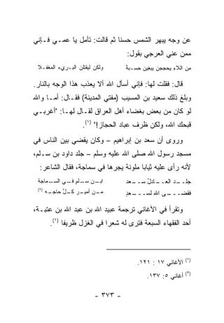 ‫ﻋﻥ ﻭﺠﻪ ﻴﺒﻬﺭ ﺍﻟﺸﻤﺱ ﺤﺴﻨﺎ ﺜﻡ ﻗﺎﻟﺕ: ﺘﺄﻤل ﻴﺎ ﻋﻤـﻲ ﻓـﺈﻨﻲ‬
                             ‫ﹰ‬
                                   ‫ﻤﻤﻥ ﻋﻨﻲ ﺍﻟﻌﺭﺠﻲ ﺒﻘﻭل:‬
                                         ‫‪‬‬
 ‫ﻭﻟﻜﻥ ﻟﻴﻘﺘﻠﻥ ﺍﻟﺒـﺭﻱﺀ ﺍﻟﻤﻐ ﹶـﻼ‬
   ‫‪ ‬ﹶﻔ‬     ‫ِ‬     ‫‪‬‬                ‫ِ ‪ً ِ  ِ       ِ ‬‬
                                   ‫ﻤﻥ ﺍﻟﻼﺀ ﻴﺤﺠﺠﻥ ﻴﺒﻐﻴﻥ ﺤﺴـﺒﺔ‬

‫ﻗﺎل: ﻓﻘﻠﺕ ﻟﻬﺎ: ﻓﺈﻨﻲ ﺃﺴﺄل ﺍﷲ ﺃﻻ ﻴﻌﺫﺏ ﻫﺫﺍ ﺍﻟﻭﺠﻪ ﺒﺎﻟﻨﺎﺭ.‬
‫ﻭﺒﻠﻎ ﺫﻟﻙ ﺴﻌﻴﺩ ﺒﻥ ﺍﻟﻤﺴﻴﺏ )ﻤﻔﺘﻲ ﺍﻟﻤﺩﻴﻨﺔ( ﻓﻘـﺎل: ﺃﻤـﺎ ﻭﺍﷲ‬
‫ﻟﻭ ﻜﺎﻥ ﻤﻥ ﺒﻌﺽ ‪‬ﻐﻀﺎﺀ ﺃﻫل ﺍﻟﻌﺭﺍﻕ ﻟﻘـﺎل ﻟﻬـﺎ: "ﺃﻏﺭﺒـﻲ‬
                                   ‫ﺒ‬
                    ‫ﻗﺒﺤﻙ ﺍﷲ، ﻭﻟﻜﻥ ﻅﺭ‪‬ﻑ ﻋ ‪‬ﺎﺩ ﺍﻟﺤﺠﺎﺯ!" )١(.‬
                                    ‫‪‬ﺒ‬     ‫ﹶ‬
‫ﻭﺭﻭﻯ ﺃﻥ ﺴﻌﺩ ﺒﻥ ﺇﺒﺭﺍﻫﻴﻡ – ﻭﻜﺎﻥ ﻴﻘﻀﻲ ﺒﻴﻥ ﺍﻟﻨﺎﺱ ﻓﻲ‬
‫ﻤﺴﺠﺩ ﺭﺴﻭل ﺍﷲ ﺼﻠﻰ ﺍﷲ ﻋﻠﻴﻪ ﻭﺴﻠﻡ – ﺠﻠﺩ ﺩﺍﻭﺩ ﺒﻥ ﺴـﻠﻡ،‬
  ‫ﻷﻨﻪ ﺭﺃﻯ ﻋﻠﻴﻪ ﺜﻴﺎﺒﺎ ﻤﻠ ‪‬ﻨﺔ ﻴﺠﺭﻫﺎ ﻓﻲ ﺴﻤﺎﺠﺔ، ﻓﻘﺎل ﺍﻟﺸﺎﻋﺭ:‬
                                 ‫‪ ‬ﻭ‬
 ‫ـﻤﺎﺠﺔ‬
     ‫ـﻥ ﺴ ـﻠﻡ ـﻲ ﺍﻟﺴـ‬
           ‫ﺍﺒـ ‪‬ـ ﹾ ٍ ﻓـ‬           ‫ـﻌﺩ‬
                                   ‫ـﺎﺩل ﺴــ ‪‬‬
                                         ‫ﺠﻠ ـﺩ ﺍﻟﻌــ ُ‬
                                                  ‫ﹶــ‬
 ‫)٢(‬
       ‫ـﻪ‬
        ‫ـﻥ ـﺭ ـل ﺤﺎﺠـ‬
             ‫ﻤـ ﺃﻤﻴـ ﻜـ ﱢ‬          ‫ـﻌﺩ‬
                                   ‫ـﻰ ﺍﷲ ﻟﺴـــ ٍ‬
                                               ‫ﻓﻘﻀـــ‬

‫ﻭﺘﻘﺭﺃ ﻓﻲ ﺍﻷﻏﺎﻨﻲ ﺘﺭﺠﻤﺔ ﻋﺒﻴﺩ ﺍﷲ ﺒﻥ ﻋﺒﺩ ﺍﷲ ﺒﻥ ﻋﺘﺒـﺔ،‬
        ‫ﺃﺤﺩ ﺍﻟﻔﻘﻬﺎﺀ ﺍﻟﺴﺒﻌﺔ ﻓﺘﺭﻯ ﻟﻪ ﺸﻌﺭﺍ ﻓﻲ ﺍﻟﻐﺯل ﻅﺭﻴﻔﺎ )١(.‬
              ‫ﹰ‬              ‫‪‬‬



                                                           ‫)١(‬
                                       ‫ﺍﻷﻏﺎﻨﻲ ٧١ : ١٢١.‬
                                                           ‫)٢(‬
                                           ‫ﺃﻏﺎﻨﻲ ٥: ٧٣١.‬

                         ‫- ٣٧٣ -‬
 