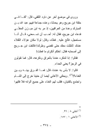 ‫ﻭﺭﻭﻯ ﻓﻲ ﻤﻭﻀﻊ ﺁﺨﺭ ﻋﻥ ﺩﺍﻭﺩ ﺍﻟﺜﻘﻔﻲ، ﻗﺎل: "ﻜﻨـﺎ ﻓـﻲ‬
‫ﺤﻠﻘﺔ ﺍﺒﻥ ‪‬ﺭﻴﺞ ﻭﻫﻭ ﻴﺤﺩﺜﻨﺎ، ﻭﻋﻨﺩﻩ ﺠﻤﺎﻋﺔ ﻓﻴﻬﻡ ﻋﺒﺩ ﺍﷲ ﺒـﻥ‬
                                           ‫ﺠ‬
‫ﺍﻟﻤﺒﺎﺭﻙ ﻭﻋﺩﺓ ﻤﻥ ﺍﻟﻌﺭﺍﻗﻴﻴﻥ، ﺇﺫ ﻤﺭ ﺒﻪ ﺍﺒﻥ ﻤﻴ‪‬ـ ‪‬ﻥ ﺍﻟﻤﻐ ﱢـﻲ‬
  ‫ﻨ‬       ‫‪ ‬ﺯ‬
‫ﻓﺩﻋﺎﻩ ﺍﺒﻥ ﺠﺭﻴﺞ، ﻓﻘﺎل ﻟﻪ: ﺃﺤـﺏ ﺃﻥ ﺘﺴـﻤﻌﻨﻲ، ﻗـﺎل ﺃﻨـﺎ‬
‫ﻤﺴﺘﻌﺠل، ﻓﺄﻟﺢ ﻋﻠﻴﻪ.. ﻓﻐ ﱠﺎﻩ، ﻭﻗﺎل: ﻟﻭﻻ ﻤﻜﺎﻥ ﻫﺅﻻﺀ ﺍﻟﺜﻘﻼﺀ‬
                              ‫ﻨ‬
‫ﻋﻨﺩﻙ ﻷﻁﻠﺕ ﻤﻌﻙ ﺤﺘﻰ ﺘﻘﻀﻲ ﻭﻁﺭﻙ! ﻓﺎﻟﺘﻔﺕ ﺍﺒﻥ ﺠـﺭﻴﺞ‬
                   ‫ﺇﻟﻰ ﺃﺼﺤﺎﺒﻪ ﻓﻘﺎل: ﻟﻌﻠﻜﻡ ﺃﻨﻜﺭﺘﻡ ﻤﺎ ﻓﻌﻠﺕ!‬
‫ﻓﻘﺎﻟﻭﺍ: ﺇﻨﺎ ﻟﻨﻨﻜﺭﻩ ﻋﻨﺩﻨﺎ ﺒﺎﻟﻌﺭﺍﻕ ﻭﻨﻜﺭﻫﻪ، ﻗﺎل: ﻓﻤﺎ ﺘﻘﻭﻟﻭﻥ‬
                                   ‫ﻓﻲ ﺍﻟﺭﺠﺯ؟ ﻴﻌﻨﻲ ﺍﻟﺤﺩﺍﺀ.‬
                                    ‫‪‬‬
‫ﻗﺎﻟﻭﺍ: ﻻ ﺒﺄﺱ ﺒﻪ ﻋﻨﺩﻨﺎ، ﻗﺎل: ﻓﻤـﺎ ﺍﻟﻔـﺭﻕ ﺒﻴﻨـﻪ ﻭﺒـﻴﻥ‬
‫ﺍﻟﻐﻨﺎﺀ؟!)٢(". ﻭﻴﺤﻜﻲ ﺍﻷﻏﺎﻨﻲ ﺃﻴﻀﺎ ﺃﻥ ﺤﻨﻴﻨﺎ ﺨﺭﺝ ﺇﻟﻰ ﺍﻟﺸـﺎﻡ‬
                ‫ﹰ‬        ‫‪‬‬
‫ﻭﺍﺠﺘﻤﻊ ﺒﺎﻟﻔﺘﻴﺎﻥ، ﻓﻘﹼﺏ ﻟﻬﻡ ﺍﻟﻐﻨﺎﺀ ﻋﻠﻰ ﺠﻤﻴﻊ ﺃﻟﻭﺍﻨﻪ ﻓﻼ ﻓﻜﻬﻭﺍ‬
                                     ‫ﻠ‬




                                                           ‫=‬
                                                           ‫)١(‬
                                           ‫ﺃﻏﺎﻨﻲ ٨ : ٦٩.‬
                                                           ‫)٢(‬
                                        ‫ﺍﻷﻏﺎﻨﻲ ١ : ٧٥١.‬

                      ‫- ٤٧٣ -‬
 