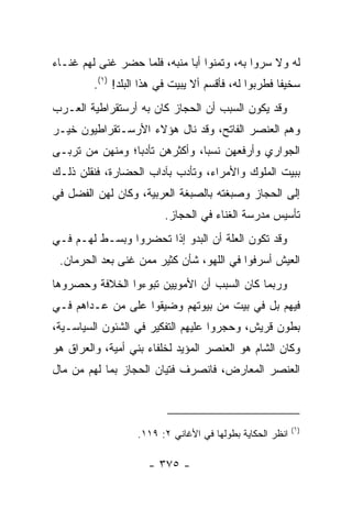 ‫ﻟﻪ ﻭﻻ ﺴﺭﻭﺍ ﺒﻪ، ﻭﺘﻤﻨﻭﺍ ﺃﺒﺎ ﻤﻨﺒﻪ، ﻓﻠﻤﺎ ﺤﻀﺭ ﻏﻨﻰ ﻟﻬﻡ ﻏﻨـﺎﺀ‬
         ‫ﺴﺨﻴﻔﺎ ﻓﻁﺭﺒﻭﺍ ﻟﻪ، ﻓﺄﻗﺴﻡ ﺃﻻ ﻴﺒﻴﺕ ﻓﻲ ﻫﺫﺍ ﺍﻟﺒﻠﺩ! )١(.‬
                                                      ‫ﹰ‬
‫ﻭﻗﺩ ﻴﻜﻭﻥ ﺍﻟﺴﺒﺏ ﺃﻥ ﺍﻟﺤﺠﺎﺯ ﻜﺎﻥ ﺒﻪ ﺃﺭﺴﺘﻘﺭﺍﻁﻴﺔ ﺍﻟﻌـﺭﺏ‬
‫ﻭﻫﻡ ﺍﻟﻌﻨﺼﺭ ﺍﻟﻔﺎﺘﺢ، ﻭﻗﺩ ﻨﺎل ﻫﺅﻻﺀ ﺍﻷﺭﺴـﺘﻘﺭﺍﻁﻴﻭﻥ ﺨﻴـﺭ‬
‫ﺍﻟﺠﻭﺍﺭﻱ ﻭﺃﺭﻓﻌﻬﻥ ﻨﺴﺒﺎ، ﻭﺃﻜﺜﺭﻫﻥ ﺘﺄﺩﺒﺎ؛ ﻭﻤﻨﻬﻥ ﻤﻥ ﺘﺭﺒـﻰ‬
                 ‫‪‬‬              ‫‪‬‬
‫ﺒﺒﻴﺕ ﺍﻟﻤﻠﻭﻙ ﻭﺍﻷﻤﺭﺍﺀ، ﻭﺘﺄﺩﺏ ﺒﺂﺩﺍﺏ ﺍﻟﺤﻀﺎﺭﺓ، ﻓﻨﻘﻠﻥ ﺫﻟـﻙ‬
‫ﺇﻟﻰ ﺍﻟﺤﺠﺎﺯ ﻭﺼﺒﻐﺘﻪ ﺒﺎﻟﺼﺒﻐﺔ ﺍﻟﻌﺭﺒﻴﺔ، ﻭﻜﺎﻥ ﻟﻬﻥ ﺍﻟﻔﻀل ﻓﻲ‬
                         ‫ﺘﺄﺴﻴﺱ ﻤﺩﺭﺴﺔ ﺍﻟﻐﻨﺎﺀ ﻓﻲ ﺍﻟﺤﺠﺎﺯ.‬
‫ﻭﻗﺩ ﺘﻜﻭﻥ ﺍﻟﻌﻠﺔ ﺃﻥ ﺍﻟﺒﺩﻭ ﺇﺫﺍ ﺘﺤﻀﺭﻭﺍ ﻭﺒﺴـﻁ ﻟﻬـﻡ ﻓـﻲ‬
 ‫ﺍﻟﻌﻴﺵ ﺃﺴﺭﻓﻭﺍ ﻓﻲ ﺍﻟﻠﻬﻭ، ﺸﺄﻥ ﻜﺜﻴﺭ ﻤﻤﻥ ﻏﻨﻰ ﺒﻌﺩ ﺍﻟﺤﺭﻤﺎﻥ.‬
‫ﻭﺭﺒﻤﺎ ﻜﺎﻥ ﺍﻟﺴﺒﺏ ﺃﻥ ﺍﻷﻤﻭﻴﻴﻥ ﺘﺒﻭﺀﻭﺍ ﺍﻟﺨﻼﻓﺔ ﻭﺤﺼﺭﻭﻫﺎ‬
‫ﻓﻴﻬﻡ ﺒل ﻓﻲ ﺒﻴﺕ ﻤﻥ ﺒﻴﻭﺘﻬﻡ ﻭﻀﻴﻘﻭﺍ ﻋﻠﻰ ﻤﻥ ﻋـﺩﺍﻫﻡ ﻓـﻲ‬
‫ﺒﻁﻭﻥ ﻗﺭﻴﺵ، ﻭﺤﺠﺭﻭﺍ ﻋﻠﻴﻬﻡ ﺍﻟﺘﻔﻜﻴﺭ ﻓﻲ ﺍﻟﺸﺌﻭﻥ ﺍﻟﺴﻴﺎﺴـﻴﺔ،‬
‫ﻭﻜﺎﻥ ﺍﻟﺸﺎﻡ ﻫﻭ ﺍﻟﻌﻨﺼﺭ ﺍﻟﻤﺅﻴﺩ ﻟﺨﻠﻔﺎﺀ ﺒﻨﻲ ﺃﻤﻴﺔ، ﻭﺍﻟﻌﺭﺍﻕ ﻫﻭ‬
‫ﺍﻟﻌﻨﺼﺭ ﺍﻟﻤﻌﺎﺭﺽ، ﻓﺎﻨﺼﺭﻑ ﻓﺘﻴﺎﻥ ﺍﻟﺤﺠﺎﺯ ﺒﻤﺎ ﻟﻬﻡ ﻤﻥ ﻤﺎل‬



                                                           ‫)١(‬
                   ‫ﺍﻨﻅﺭ ﺍﻟﺤﻜﺎﻴﺔ ﺒﻁﻭﻟﻬﺎ ﻓﻲ ﺍﻷﻏﺎﻨﻲ ٢: ٩١١.‬

                      ‫- ٥٧٣ -‬
 