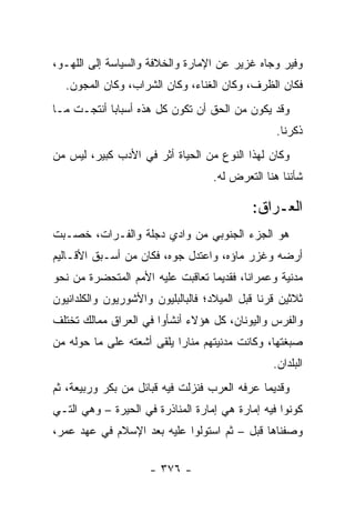 ‫ﻭﻓﻴﺭ ﻭﺠﺎﻩ ﻏﺯﻴﺭ ﻋﻥ ﺍﻹﻤﺎﺭﺓ ﻭﺍﻟﺨﻼﻓﺔ ﻭﺍﻟﺴﻴﺎﺴﺔ ﺇﻟﻰ ﺍﻟﻠﻬـﻭ،‬
  ‫ﻓﻜﺎﻥ ﺍﻟﻅﺭﻑ، ﻭﻜﺎﻥ ﺍﻟﻐﻨﺎﺀ، ﻭﻜﺎﻥ ﺍﻟﺸﺭﺍﺏ، ﻭﻜﺎﻥ ﺍﻟﻤﺠﻭﻥ.‬
‫ﻭﻗﺩ ﻴﻜﻭﻥ ﻤﻥ ﺍﻟﺤﻕ ﺃﻥ ﺘﻜﻭﻥ ﻜل ﻫﺫﻩ ﺃﺴﺒﺎﺒﺎ ﺃﻨﺘﺠـﺕ ﻤـﺎ‬
            ‫‪‬‬
                                                  ‫ﺫﻜﺭﻨﺎ.‬
‫ﻭﻜﺎﻥ ﻟﻬﺫﺍ ﺍﻟﻨﻭﻉ ﻤﻥ ﺍﻟﺤﻴﺎﺓ ﺃﺜﺭ ﻓﻲ ﺍﻷﺩﺏ ﻜﺒﻴﺭ، ﻟﻴﺱ ﻤﻥ‬
                                   ‫ﺸﺄﻨﻨﺎ ﻫﻨﺎ ﺍﻟﺘﻌﺭﺽ ﻟﻪ.‬

                                            ‫ﺍﻟﻌـﺭﺍﻕ:‬
‫ﻫﻭ ﺍﻟﺠﺯﺀ ﺍﻟﺠﻨﻭﺒﻲ ﻤﻥ ﻭﺍﺩﻱ ﺩﺠﻠﺔ ﻭﺍﻟﻔـﺭﺍﺕ، ﺨﺼـﺒﺕ‬
‫ﺃﺭﻀﻪ ﻭﻏﺯﺭ ﻤﺎﺅﻩ، ﻭﺍﻋﺘﺩل ﺠﻭﻩ، ﻓﻜﺎﻥ ﻤﻥ ﺃﺴـﺒﻕ ﺍﻷﻗـﺎﻟﻴﻡ‬
‫ﻤﺩﻨﻴﺔ ﻭﻋﻤﺭﺍﻨﺎ، ﻓﻘﺩﻴﻤﺎ ﺘﻌﺎﻗﺒﺕ ﻋﻠﻴﻪ ﺍﻷﻤﻡ ﺍﻟﻤﺘﺤﻀﺭﺓ ﻤﻥ ﻨﺤﻭ‬
                                  ‫‪‬‬       ‫ﹰ‬
‫ﺜﻼﺜﻴﻥ ﻗﺭﻨﺎ ﻗﺒل ﺍﻟﻤﻴﻼﺩ؛ ﻓﺎﻟﺒﺎﻟﺒﻠﻴﻭﻥ ﻭﺍﻷﺸﻭﺭﻴﻭﻥ ﻭﺍﻟﻜﻠﺩﺍﻨﻴﻭﻥ‬
                                               ‫ﹰ‬
‫ﻭﺍﻟﻔﺭﺱ ﻭﺍﻟﻴﻭﻨﺎﻥ، ﻜل ﻫﺅﻻﺀ ﺃﻨﺸﺄﻭﺍ ﻓﻲ ﺍﻟﻌﺭﺍﻕ ﻤﻤﺎﻟﻙ ﺘﺨﺘﻠﻑ‬
‫ﺼﺒﻐﺘﻬﺎ، ﻭﻜﺎﻨﺕ ﻤﺩﻨﻴﺘﻬﻡ ﻤﻨﺎﺭﺍ ﻴﻠﻘﻰ ﺃﺸﻌﺘﻪ ﻋﻠﻰ ﻤﺎ ﺤﻭﻟﻪ ﻤﻥ‬
                           ‫‪‬‬
                                                 ‫ﺍﻟﺒﻠﺩﺍﻥ.‬
‫ﻭﻗﺩﻴﻤﺎ ﻋﺭﻓﻪ ﺍﻟﻌﺭﺏ ﻓﻨﺯﻟﺕ ﻓﻴﻪ ﻗﺒﺎﺌل ﻤﻥ ﺒﻜﺭ ﻭﺭﺒﻴﻌﺔ، ﺜﻡ‬
                                              ‫‪‬‬
‫ﻜﻭﻨﻭﺍ ﻓﻴﻪ ﺇﻤﺎﺭﺓ ﻫﻲ ﺇﻤﺎﺭﺓ ﺍﻟﻤﻨﺎﺫﺭﺓ ﻓﻲ ﺍﻟﺤﻴﺭﺓ – ﻭﻫﻲ ﺍﻟﺘـﻲ‬
‫ﻭﺼﻔﻨﺎﻫﺎ ﻗﺒل – ﺜﻡ ﺍﺴﺘﻭﻟﻭﺍ ﻋﻠﻴﻪ ﺒﻌﺩ ﺍﻹﺴﻼﻡ ﻓﻲ ﻋﻬﺩ ﻋﻤﺭ،‬

                     ‫- ٦٧٣ -‬
 