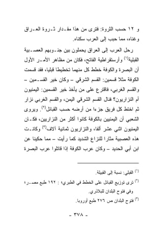 ‫ﻭ ٢١ ﺤﺴﺏ ﺍﻟﺜﺭﻭﺓ: ﻓﺘﺭﻯ ﻤﻥ ﻫﺫﺍ ﻤﻘـﺩﺍﺭ ﺜـﺭﻭﺓ ﺍﻟﻌـﺭﺍﻕ‬
                           ‫ﻭﻏﻨﺎﻩ، ﻤﻤﺎ ﺤﺒﺏ ﺇﻟﻰ ﺍﻟﻌﺭﺏ ﺴﻜﻨﺎﻩ.‬
‫ﺭﺤل ﺍﻟﻌﺭﺏ ﺇﻟﻰ ﺍﻟﻌﺭﺍﻕ ﻴﺤﻤﻠﻭﻥ ﺒﻴﻥ ﺠﻨـﻭﺒﻬﻡ ﺍﻟﻌﺼـﺒﻴﺔ‬
                                                         ‫)١(‬
‫ﻭﺃﺭﺴﺘﻘﺭﺍﻁﻴﺔ ﺍﻟﻔﺎﺘﺢ، ﻓﻜﺎﻥ ﻤﻥ ﻤﻅﺎﻫﺭ ﺍﻷﻤـﺭ ﺍﻷﻭل‬                   ‫ﺍﻟﻘ ‪‬ﻠﻴﺔ‬
                                                                  ‫ﹶﺒ‬
‫ﺃﻥ ﺍﻟﺒﺼﺭﺓ ﻭﺍﻟﻜﻭﻓﺔ ﺨﻁﻁ ﻜل ﻤﻨﻬﻤﺎ ﺘﺨﻁﻴﻁﺎ ﻗﺒﻠﻴﺎ، ﻓﻘﺩ ﻗﺴﻤﺕ‬
           ‫ﹰ ‪‬‬
‫ﺍﻟﻜﻭﻓﺔ ﻤﺜﻼ ﻗﺴﻤﻴﻥ: ﺍﻟﻘﺴﻡ ﺍﻟﺸﺭﻗﻲ – ﻭﻜﺎﻥ ﺨﻴﺭ ﺍﻟﻘﺴـﻤﻴﻥ –‬
                                          ‫ﹰ‬
‫ﻭﺍﻟﻘﺴﻡ ﺍﻟﻐﺭﺒﻲ، ﻓﺎﻗﺘﺭﻉ ﻋﻠﻰ ﻤﻥ ﻴﺄﺨﺫ ﺨﻴﺭ ﺍﻟﻘﺴﻤﻴﻥ: ﺍﻟﻴﻤﻨﻴﻭﻥ‬
‫ﺃﻡ ﺍﻟﻨﺯﺍﺭﻴﻭﻥ؟ ﻓﻨﺎل ﺍﻟﻘﺴﻡ ﺍﻟﺸﺭﻗﻲ ﺍﻟﻴﻤﻥ، ﻭﺍﻟﻘﺴﻡ ﺍﻟﻐﺭﺒﻲ ﻨﺯﺍﺭ‬
‫ﺜﻡ ﺍﺨﺘﻁ ﻜل ﻓﺭﻴﻕ ﺠﺯﺀﺍ ﻤﻥ ﺃﺭﻀﻪ ﺤﺴﺏ ﺍﻟﻘﺒﺎﺌل)٢(. ﻭﻴﺭﻭﻯ‬
                               ‫‪‬‬
‫ﺍﻟﺸﻌﺒﻲ ﺃﻥ ﺍﻟﻴﻤﻨﻴﻴﻥ ﺒﺎﻟﻜﻭﻓﺔ ﻜﺎﻨﻭﺍ ﺃﻜﺜﺭ ﻤﻥ ﺍﻟﻨﺯﺍﺭﻴﻴﻥ، ﻓﻜـﺎﻥ‬
         ‫)٣(‬
‫ﻭﻜﺎﻨـﺕ‬         ‫ﺍﻟﻴﻤﻨﻴﻭﻥ ﺍﺜﻨﻲ ﻋﺸﺭ ﺃﻟﻔﺎ، ﻭﺍﻟﻨﺯﺍﺭﻴﻭﻥ ﺜﻤﺎﻨﻴﺔ ﺁﻻﻑ‬
                                       ‫ﹰ‬
‫ﻫﺫﻩ ﺍﻟﻌﺼﺒﻴﺔ ﻤﺜﺎﺭﺍ ﻟﻠﻨﺯﺍﻉ ﺍﻟﺸﺩﻴﺩ ﻜﻤﺎ ﺭﺃﻴﺕ – ﻤﻤﺎ ﺤﻜﻴﻨﺎ ﻋﻥ‬
                                       ‫‪‬‬
‫ﺍﺒﻥ ﺃﺒﻲ ﺍﻟﺤﺩﻴﺩ – ﻭﻜﺎﻥ ﻋﺭﺏ ﺍﻟﻜﻭﻓﺔ ﺇﺫﺍ ﻗﺎﺘﻠﻭﺍ ﻋﺭﺏ ﺍﻟﺒﺼﺭﺓ‬


                                                                   ‫)١(‬
                                       ‫ﺍﻟﻘﺒﻠﻲ: ﻨﺴﺒﺔ ﺇﻟﻰ ﺍﻟﻘﺒﻴﻠﺔ.‬
                                                                   ‫)٢(‬
‫ﺘﺭﻯ ﺘﻭﺯﻴﻊ ﺍﻟﻘﺒﺎﺌل ﻋﻠﻰ ﺍﻟﺨﻁﻁ ﻓﻲ ﺍﻟﻁﺒﺭﻱ؛ : ٢٩١ ﻁﺒﻊ ﻤﺼـﺭ؛‬
                                   ‫ﻭﻓﻲ ﻓﺘﻭﺡ ﺍﻟﺒﻠﺩﺍﻥ ﻟﻠﺒﻼﺫﺭﻱ.‬
                                                                   ‫)٣(‬
                             ‫ﻓﺘﻭﺡ ﺍﻟﺒﻠﺩﺍﻥ ﺹ ٦٧٢ ﻁﺒﻊ ﺃﻭﺭﻭﺒﺎ.‬

                         ‫- ٨٧٣ -‬
 