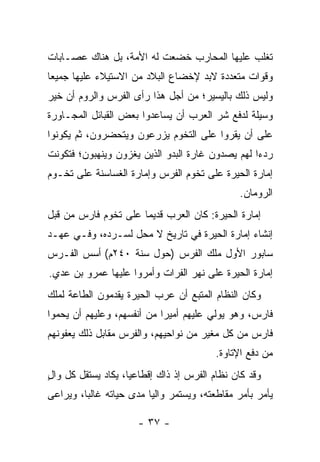 ‫ﺘﻐﻠﺏ ﻋﻠﻴﻬﺎ ﺍﻟﻤﺤﺎﺭﺏ ﺨﻀﻌﺕ ﻟﻪ ﺍﻷﻤﺔ، ﺒل ﻫﻨﺎﻙ ﻋﺼـﺎﺒﺎﺕ‬
‫ﻭﻗﻭﺍﺕ ﻤﺘﻌﺩﺩﺓ ﻻﺒﺩ ﻹﺨﻀﺎﻉ ﺍﻟﺒﻼﺩ ﻤﻥ ﺍﻻﺴﺘﻴﻼﺀ ﻋﻠﻴﻬﺎ ﺠﻤﻴﻌﺎ‬
 ‫‪‬‬
‫ﻭﻟﻴﺱ ﺫﻟﻙ ﺒﺎﻟﻴﺴﻴﺭ؛ ﻤﻥ ﺃﺠل ﻫﺫﺍ ﺭﺃﻯ ﺍﻟﻔﺭﺱ ﻭﺍﻟﺭﻭﻡ ﺃﻥ ﺨﻴﺭ‬
‫ﻭﺴﻴﻠﺔ ﻟﺩﻓﻊ ﺸﺭ ﺍﻟﻌﺭﺏ ﺃﻥ ﻴﺴﺎﻋﺩﻭﺍ ﺒﻌﺽ ﺍﻟﻘﺒﺎﺌل ﺍﻟﻤﺠـﺎﻭﺭﺓ‬
‫ﻋﻠﻰ ﺃﻥ ﻴﻘﺭﻭﺍ ﻋﻠﻰ ﺍﻟﺘﺨﻭﻡ ﻴﺯﺭﻋﻭﻥ ﻭﻴﺘﺤﻀﺭﻭﻥ، ﺜﻡ ﻴﻜﻭﻨﻭﺍ‬
‫ﺭﺩﺀﺍ ﻟﻬﻡ ﻴﺼﺩﻭﻥ ﻏﺎﺭﺓ ﺍﻟﺒﺩﻭ ﺍﻟﺫﻴﻥ ﻴﻐﺯﻭﻥ ﻭﻴﻨﻬﺒﻭﻥ؛ ﻓﺘﻜﻭﻨﺕ‬
                                                  ‫‪‬‬
‫ﺇﻤﺎﺭﺓ ﺍﻟﺤﻴﺭﺓ ﻋﻠﻰ ﺘﺨﻭﻡ ﺍﻟﻔﺭﺱ ﻭﺇﻤﺎﺭﺓ ﺍﻟﻐﺴﺎﺴﻨﺔ ﻋﻠﻰ ﺘﺨـﻭﻡ‬
                                               ‫ﺍﻟﺭﻭﻤﺎﻥ.‬
‫ﺇﻤﺎﺭﺓ ﺍﻟﺤﻴﺭﺓ: ﻜﺎﻥ ﺍﻟﻌﺭﺏ ﻗﺩﻴﻤﺎ ﻋﻠﻰ ﺘﺨﻭﻡ ﻓﺎﺭﺱ ﻤﻥ ﻗﺒل‬
                      ‫‪‬‬
‫ﺇﻨﺸﺎﺀ ﺇﻤﺎﺭﺓ ﺍﻟﺤﻴﺭﺓ ﻓﻲ ﺘﺎﺭﻴﺦ ﻻ ﻤﺤل ﻟﺴـﺭﺩﻩ، ﻭﻓـﻲ ﻋﻬـﺩ‬
‫ﺴﺎﺒﻭﺭ ﺍﻷﻭل ﻤﻠﻙ ﺍﻟﻔﺭﺱ )ﺤﻭل ﺴﻨﺔ ٠٤٢ﻡ( ﺃﺴﺱ ﺍﻟﻔـﺭﺱ‬
‫ﺇﻤﺎﺭﺓ ﺍﻟﺤﻴﺭﺓ ﻋﻠﻰ ﻨﻬﺭ ﺍﻟﻔﺭﺍﺕ ﻭﺃﻤ ‪‬ﻭﺍ ﻋﻠﻴﻬﺎ ﻋﻤ‪‬ﺭﻭ ﺒﻥ ﻋﺩﻱ.‬
 ‫‪‬‬          ‫‪‬‬         ‫ﺭ‬
‫ﻭﻜﺎﻥ ﺍﻟﻨﻅﺎﻡ ﺍﻟﻤﺘﺒﻊ ﺃﻥ ﻋﺭﺏ ﺍﻟﺤﻴﺭﺓ ﻴﻘﺩﻤﻭﻥ ﺍﻟﻁﺎﻋﺔ ﻟﻤﻠﻙ‬
‫ﻓﺎﺭﺱ، ﻭﻫﻭ ﻴﻭﻟﻲ ﻋﻠﻴﻬﻡ ﺃﻤﻴﺭﺍ ﻤﻥ ﺃﻨﻔﺴﻬﻡ، ﻭﻋﻠﻴﻬﻡ ﺃﻥ ﻴﺤﻤﻭﺍ‬
                            ‫‪‬‬
‫ﻓﺎﺭﺱ ﻤﻥ ﻜل ﻤﻐﻴﺭ ﻤﻥ ﻨﻭﺍﺤﻴﻬﻡ، ﻭﺍﻟﻔﺭﺱ ﻤﻘﺎﺒل ﺫﻟﻙ ﻴﻌﻔﻭﻨﻬﻡ‬
                                         ‫ﻤﻥ ﺩﻓﻊ ﺍﻹﺘﺎﻭﺓ.‬
‫ﻭﻗﺩ ﻜﺎﻥ ﻨﻅﺎﻡ ﺍﻟﻔﺭﺱ ﺇﺫ ﺫﺍﻙ ﺇﻗﻁﺎﻋﻴﺎ، ﻴﻜﺎﺩ ﻴﺴﺘﻘل ﻜل ﻭﺍل‬
‫ٍ‬                   ‫‪‬‬
‫ﻴﺄﻤﺭ ﺒﺄﻤﺭ ﻤﻘﺎﻁﻌﺘﻪ، ﻭﻴﺴﺘﻤﺭ ﻭﺍﻟﻴﺎ ﻤﺩﻯ ﺤﻴﺎﺘﻪ ﻏﺎﻟﺒﺎ، ﻭﻴﺭﺍﻋﻰ‬
         ‫‪‬‬               ‫‪‬‬

                      ‫- ٧٣ -‬
 