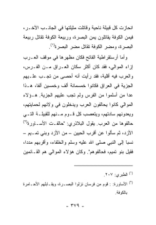 ‫ﺍﻨﺤﺎﺯﺕ ﻜل ﻗﺒﻴﻠﺔ ﻨﺎﺤﻴﺔ ﻭﻗﺎﺘﻠﺕ ﻤﺜﻴﻠﺘﻬﺎ ﻓﻲ ﺍﻟﺠﺎﻨـﺏ ﺍﻵﺨـﺭ،‬
‫ﻓ ‪‬ﻤﻥ ﺍﻟﻜﻭﻓﺔ ﻴﻘﺎﺘﻠﻭﻥ ﻴﻤﻥ ﺍﻟﺒﺼﺭﺓ، ﻭﺭﺒﻴﻌﺔ ﺍﻟﻜﻭﻓﺔ ﺘﻘﺎﺘل ﺭﺒﻴﻌﺔ‬
                                                     ‫ﻴ ‪‬‬
               ‫ﺍﻟﺒﺼﺭﺓ، ﻭﻤﻀﺭ ﺍﻟﻜﻭﻓﺔ ﺘﻘﺎﺘل ﻤﻀﺭ ﺍﻟﺒﺼﺭﺓ)١(.‬
‫ﻭﺃﻤﺎ ﺃﺭﺴﺘﻘﺭﺍﻁﻴﺔ ﺍﻟﻔﺎﺘﺢ ﻓﻜﺎﻥ ﻤﻅﻬﺭﻫﺎ ﻓﻲ ﻤﻭﻗﻑ ﺍﻟﻌـﺭﺏ‬
‫ﺇﺯﺍﺀ ﺍﻟﻤﻭﺍﻟﻲ، ﻓﻘﺩ ﻜﺎﻥ ﺃﻜﺜﺭ ﺴﻜﺎﻥ ﺍﻟﻌـﺭﺍﻕ ﻤـﻥ ﺍﻟﻔـﺭﺱ،‬
‫ﻭﺍﻟﻌﺭﺏ ﻓﻴﻪ ﺃﻗﻠﻴﺔ، ﻓﻘﺩ ﺭﺃﻴﺕ ﺃﻨﻪ ﺃﺤﺼﻰ ﻤﻥ ﺘﺠـﺏ ﻋﻠـﻴﻬﻡ‬
‫ﺍﻟﺠﺯﻴﺔ ﻓﻲ ﺍﻟﻌﺭﺍﻕ ﻓﻜﺎﻨﻭﺍ ﺨﻤﺴﻤﺎﺌﺔ ﺃﻟﻑ ﻭﺨﻤﺴﻴﻥ ﺃﻟﻔﺎ، ﻫـﺫﺍ‬
       ‫ﹰ‬
‫ﻋﺩﺍ ﻤﻥ ﺃﺴﻠﻤﻭﺍ ﻤﻥ ﺍﻟﻔﺭﺱ ﻭﻟﻡ ﺘﺠﺏ ﻋﻠﻴﻬﻡ ﺍﻟﺠﺯﻴﺔ. ﻫـﺅﻻﺀ‬
‫ﺍﻟﻤﻭﺍﻟﻲ ﻜﺎﻨﻭﺍ ﻴﺤﺎﻟﻔﻭﻥ ﺍﻟﻌﺭﺏ ﻭﻴﺩﺨﻠﻭﻥ ﻓﻲ ﻭﻻﺌﻬﻡ ﻟﺤﻤﺎﻴﺘﻬﻡ،‬
‫ﻭﻴﻌﺩﻭﻨﻬﻡ ﺴﺎﺩﺘﻬﻡ، ﻭﻴﺘﻌﺼﺏ ﻜل ﻗـﻭﻡ ﻤـﻨﻬﻡ ﻟﻠﻘﺒﻴﻠـﺔ ﺍﻟﺘـﻲ‬
‫)٢(‬
      ‫ﺤﺎﻟﻔﻭﻫﺎ ﻤﻥ ﺍﻟﻌﺭﺏ. ﻴﻘﻭل ﺍﻟﺒﻼﺫﺭﻱ: "ﺤﺎﻟﻔـﺕ ﺍﻷﺴـﺎﻭﺭﺓ‬
‫ﺍﻷﺯﺩ، ﺜﻡ ﺴﺄﻟﻭﺍ ﻋﻥ ﺃﻗﺭﺏ ﺍﻟﺤﻴﻴﻥ – ﻤﻥ ﺍﻷﺯﺩ ﻭﺒﻨﻲ ﺘﻤـﻴﻡ –‬
‫ﻨﺴﺒﺎ ﺇﻟﻰ ﺍﻟﻨﺒﻲ ﺼﻠﻰ ﺍﷲ ﻋﻠﻴﻪ ﻭﺴﻠﻡ ﻭﺍﻟﺨﻠﻔﺎﺀ، ﻭﺃﻗﺭﺒﻬﻡ ﻤﺩﺩﺍ،‬
  ‫‪‬‬                                                 ‫‪‬‬
‫ﻓﻘﻴل ﺒﻨﻭ ﺘﻤﻴﻡ، ﻓﺤﺎﻟﻔﻭﻫﻡ". ﻭﻜﺎﻥ ﻫﺅﻻﺀ ﺍﻟﻤﻭﺍﻟﻲ ﻫﻡ ﺍﻟﻘـﺎﺌﻤﻴﻥ‬


                                                             ‫)١(‬
                                            ‫ﺍﻟﻁﺒﺭﻱ: ٧٠٢.‬
                                                             ‫)٢(‬
‫ﺍﻷﺴﺎﻭﺭﺓ: : ﻗﻭﻡ ﻤﻥ ﻓﺭﺴﺎﻥ ﻨﺯﻟﻭﺍ ﺍﻟﺒﺼـﺭﺓ، ﻭﻴﻘـﺎﺒﻠﻬﻡ ﺍﻷﺤـﺎﻤﺭﺓ‬
                                                  ‫ﺒﺎﻟﻜﻭﻓﺔ.‬

                       ‫- ٩٧٣ -‬
 