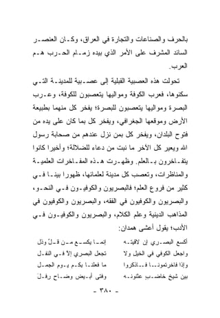 ‫ﺒﺎﻟﺤﺭﻑ ﻭﺍﻟﺼﻨﺎﻋﺎﺕ ﻭﺍﻟﺘﺠﺎﺭﺓ ﻓﻲ ﺍﻟﻌﺭﺍﻕ، ﻭﻜـﺎﻥ ﺍﻟﻌﻨﺼـﺭ‬
‫ﺍﻟﺴﺎﺌﺩ ﺍﻟﻤﺸﺭﻑ ﻋﻠﻰ ﺍﻷﻤﺭ ﺍﻟﺫﻱ ﺒﻴﺩﻩ ﺯﻤـﺎﻡ ﺍﻟﺤـﺭﺏ ﻫـﻡ‬
                                                  ‫ﺍﻟﻌﺭﺏ.‬
‫ﺘﺤﻭﻟﺕ ﻫﺫﻩ ﺍﻟﻌﺼﺒﻴﺔ ﺍﻟﻘﺒﻠﻴﺔ ﺇﻟﻰ ﻋﺼـﺒﻴﺔ ﻟﻠﻤﺩﻴﻨـﺔ ﺍﻟﺘـﻲ‬
‫ﺴﻜﻨﻭﻫﺎ، ﻓﻌﺭﺏ ﺍﻟﻜﻭﻓﺔ ﻭﻤﻭﺍﻟﻴﻬﺎ ﻴﺘﻌﺼﺒﻭﻥ ﻟﻠﻜﻭﻓﺔ، ﻭﻋـﺭﺏ‬
‫ﺍﻟﺒﺼﺭﺓ ﻭﻤﻭﺍﻟﻴﻬﺎ ﻴﺘﻌﺼﺒﻭﻥ ﻟﻠﺒﺼﺭﺓ؛ ﻴﻔﺨﺭ ﻜل ﻤﻨﻬﻤﺎ ﺒﻁﺒﻴﻌﺔ‬
‫ﺍﻷﺭﺽ ﻭﻤﻭﻗﻌﻬﺎ ﺍﻟﺠﻐﺭﺍﻓﻲ، ﻭﻴﻔﺨﺭ ﻜل ﺒﻤﺎ ﻜﺎﻥ ﻋﻠﻰ ﻴﺩﻩ ﻤﻥ‬
‫ﻓﺘﻭﺡ ﺍﻟﺒﻠﺩﺍﻥ، ﻭﻴﻔﺨﺭ ﻜل ﺒﻤﻥ ﻨﺯل ﻋﻨﺩﻫﻡ ﻤﻥ ﺼﺤﺎﺒﺔ ﺭﺴﻭل‬
‫ﺍﷲ ﻭﻴﻌﻴﺭ ﻜل ﺍﻵﺨﺭ ﻤﺎ ﻨﺒﺕ ﻤﻥ ﺩﻋﺎﺀ ﻟﻠﻀﻼﻟﺔ؛ ﻭﺃﺨﻴﺭﺍ ﻜﺎﻨﻭﺍ‬
       ‫‪‬‬
‫ﻴﺘﻔـﺎﺨﺭﻭﻥ ﺒـﺎﻟﻌﻠﻡ. ﻭﻅﻬـﺭﺕ ﻫـﺫﻩ ﺍﻟﻤﻔـﺎﺨﺭﺍﺕ ﺍﻟﻌﻠﻤﻴـﺔ‬
 ‫ـ‬                         ‫ـ‬
‫ﻭﺍﻟﻤﻨﺎﻅﺭﺍﺕ، ﻭﺘﻌﺼﺏ ﻜل ﻤﺩﻴﻨﺔ ﻟﻌﻠﻤﺎﺌﻬﺎ، ﻅﻬﻭﺭﺍ ﺒﻴ ﹰـﺎ ﻓـﻲ‬
      ‫‪ ‬ﻨ‬
‫ﻜﺜﻴﺭ ﻤﻥ ﻓﺭﻭﻉ ﺍﻟﻌﻠﻡ؛ ﻓﺎﻟﺒﺼﺭﻴﻭﻥ ﻭﺍﻟﻜﻭﻓﻴـﻭﻥ ﻓـﻲ ﺍﻟﻨﺤـﻭ،‬
‫ﻭﺍﻟﺒﺼﺭﻴﻭﻥ ﻭﺍﻟﻜﻭﻓﻴﻭﻥ ﻓﻲ ﺍﻟﻔﻘﻪ، ﻭﺍﻟﺒﺼﺭﻴﻭﻥ ﻭﺍﻟﻜﻭﻓﻴﻭﻥ ﻓﻲ‬
‫ﺍﻟﻤﺫﺍﻫﺏ ﺍﻟﺩﻴﻨﻴﺔ ﻭﻋﻠﻡ ﺍﻟﻜﻼﻡ، ﻭﺍﻟﺒﺼﺭﻴﻭﻥ ﻭﺍﻟﻜﻭﻓﻴـﻭﻥ ﻓـﻲ‬
                                ‫ﺍﻷﺩﺏ؛ ﻴﻘﻭل ﺃﻋﺸﻰ ﻫﻤ ‪‬ﺍﻥ:‬
                                   ‫‪ ‬ﺩ‬
 ‫ـﺎ ‪‬ﻜﺴ ـﻊ ﻤ ـﻥ ﻗ ـل ﻭﺫل‬
     ‫ﺇﻨﻤـ ﻴ ‪‬ـ ‪‬ـ ﹶـ ﱢ‬           ‫ﺃﻜ ‪‬ﻊ ﺍﻟﺒﺼـ ِﻱ ﺇﻥ ﻻﻗﻴﺘـﻪ‬
                                            ‫ﺭ‬        ‫ﹾﺴ‬
 ‫ﺘﺠﻌل ﺍﻟﺒﺼﺭﻱ ﺇﻻ ﻓـﻲ ﺍﻟﻨ ﹶـل‬
   ‫ﹶﻔ‬        ‫ِ ‪ ‬ﱠ‬       ‫‪‬‬       ‫ﻭﺍﺠﻌل ﺍﻟ ﹸﻭﻓﻲ ﻓﻲ ﺍﻟﺨﻴل ﻭﻻ‬
                                    ‫‪ِ‬‬          ‫ﻜ‬
 ‫ﻤﺎ ﻓﻌﻠﻨـﺎ ﺒ ﹸـﻡ ﻴـﻭﻡ ﺍﻟﺠ ‪‬ـل‬
   ‫ﹾ ‪‬ﻤ‬       ‫ِﻜ ‪‬‬               ‫ﻭﺇ ﹶﺍ ﻓﺎﺨﺭﺘﻤ ـﺎ ـﺎﺫﻜ ‪‬ﻭﺍ‬
                                   ‫‪ ‬ﹸ ‪‬ﻭﻨـ ﻓـ ﹾ ﹸﺭ‬  ‫ﺫ‬
 ‫ﻭﻓﺘﻰ ﺃﺒ‪‬ـ ‪‬ﺽ ﻭ ‪‬ـﺎﺡ ﺭ ﹶـل‬
 ‫ﻀ ٍ ِﻓ َ‬      ‫ﻴ‬                 ‫ﺒﻴﻥ ﺸﻴﺦ ﺨﺎﻀـﺏ ﻋﺜ ﹸﻭ ﹶـﻪ‬
                                 ‫ٍ ‪ ‬ﹾﻨ ﻨ ‪‬‬      ‫ٍ‬

                       ‫- ٠٨٣ -‬
 