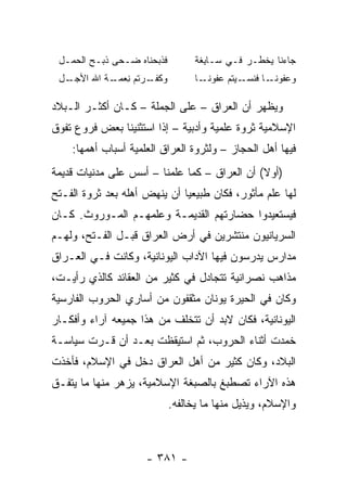 ‫ﻓﺫﺒﺤ‪‬ﻨﺎﻩ ‪‬ـﺤﻰ ﺫﺒ‪‬ـﺢ ﺍﻟﺤﻤـل‬
        ‫ﹶ ‪‬‬      ‫ﹶﹶ ‪ ‬ﻀ‬             ‫ﺠﺎﺀﻨﺎ ﻴﺨﻁـﺭ ﻓـﻲ ‪‬ـﺎﺒ ﹶﺔ‬
                                     ‫ﺴ ِﻐ‬
 ‫ـل‬
  ‫ـﺭ ﹸﻡ ﻨ ـﺔ ﺍﷲ ﺍﻷﺠـ‬
           ‫ﻭﻜﻔـ ﺘ ِﻌﻤـ‬              ‫ـﻴ ﹸﻡ ‪‬ﻔﻭﻨ ـﺎ‬
                                      ‫ﻭﻋﻔﻭﻨ ـﺎ ﻓﻨﺴـ ﺘ ﻋ ‪ ‬ﹶـ‬
                                                      ‫‪ ‬ﹶ ‪ ‬ﹶـ‬

‫ﻭﻴﻅﻬﺭ ﺃﻥ ﺍﻟﻌﺭﺍﻕ – ﻋﻠﻰ ﺍﻟﺠﻤﻠﺔ – ﻜـﺎﻥ ﺃﻜﺜـﺭ ﺍﻟـﺒﻼﺩ‬
‫ﺍﻹﺴﻼﻤﻴﺔ ﺜﺭﻭﺓ ﻋﻠﻤﻴﺔ ﻭﺃﺩﺒﻴﺔ – ﺇﺫﺍ ﺍﺴﺘﺜﻨﻴﻨﺎ ﺒﻌﺽ ﻓﺭﻭﻉ ﺘﻔ ‪‬ﻕ‬
 ‫ﻭ‬
    ‫ﻓﻴﻬﺎ ﺃﻫل ﺍﻟﺤﺠﺎﺯ – ﻭﻟﺜﺭﻭﺓ ﺍﻟﻌﺭﺍﻕ ﺍﻟﻌﻠﻤﻴﺔ ﺃﺴﺒﺎﺏ ﺃﻫﻤﻬﺎ:‬
‫)ﺃﻭﻻ( ﺃﻥ ﺍﻟﻌﺭﺍﻕ – ﻜﻤﺎ ﻋﻠﻤﻨﺎ – ﺃﺴﺱ ﻋﻠﻰ ﻤﺩﻨﻴﺎﺕ ﻗﺩﻴﻤﺔ‬
                                              ‫ﹰ‬
‫ﻟﻬﺎ ﻋﻠﻡ ﻤﺄﺜﻭﺭ، ﻓﻜﺎﻥ ﻁﺒﻴﻌﻴﺎ ﺃﻥ ﻴﻨﻬﺽ ﺃﻫﻠﻪ ﺒﻌﺩ ﺜﺭﻭﺓ ﺍﻟﻔـﺘﺢ‬
                              ‫‪‬‬
‫ﻓﻴﺴﺘﻌﻴﺩﻭﺍ ﺤﻀﺎﺭﺘﻬﻡ ﺍﻟﻘﺩﻴﻤـﺔ ﻭﻋﻠﻤﻬـﻡ ﺍﻟﻤـﻭﺭﻭﺙ. ﻜـﺎﻥ‬
‫ﺍﻟﺴﺭﻴﺎﻨﻴﻭﻥ ﻤﻨﺘﺸﺭﻴﻥ ﻓﻲ ﺃﺭﺽ ﺍﻟﻌﺭﺍﻕ ﻗﺒـل ﺍﻟﻔـﺘﺢ، ﻭﻟﻬـﻡ‬
‫ﻤﺩﺍﺭﺱ ﻴﺩﺭﺴﻭﻥ ﻓﻴﻬﺎ ﺍﻵﺩﺍﺏ ﺍﻟﻴﻭﻨﺎﻨﻴﺔ، ﻭﻜﺎﻨﺕ ﻓـﻲ ﺍﻟﻌـﺭﺍﻕ‬
‫ﻤﺫﺍﻫﺏ ﻨﺼﺭﺍﻨﻴﺔ ﺘﺘﺠﺎﺩل ﻓﻲ ﻜﺜﻴﺭ ﻤﻥ ﺍﻟﻌﻘﺎﺌﺩ ﻜﺎﻟﺫﻱ ﺭﺃﻴـﺕ،‬
‫ﻭﻜﺎﻥ ﻓﻲ ﺍﻟﺤﻴﺭﺓ ﻴﻭﻨﺎﻥ ﻤﺜﻘﻔﻭﻥ ﻤﻥ ﺃﺴﺎﺭﻱ ﺍﻟﺤﺭﻭﺏ ﺍﻟﻔﺎﺭﺴﻴﺔ‬
‫ﺍﻟﻴﻭﻨﺎﻨﻴﺔ، ﻓﻜﺎﻥ ﻻﺒﺩ ﺃﻥ ﺘﺘﺨﻠﻑ ﻤﻥ ﻫﺫﺍ ﺠﻤﻴﻌﻪ ﺁﺭﺍﺀ ﻭﺃﻓﻜـﺎﺭ‬
‫ﺨﻤﺩﺕ ﺃﺜﻨﺎﺀ ﺍﻟﺤﺭﻭﺏ، ﺜﻡ ﺍﺴﺘﻴﻘﻅﺕ ﺒﻌـﺩ ﺃﻥ ﻗـﺭﺕ ﺴﻴﺎﺴـﺔ‬
‫ﺍﻟﺒﻼﺩ، ﻭﻜﺎﻥ ﻜﺜﻴﺭ ﻤﻥ ﺃﻫل ﺍﻟﻌﺭﺍﻕ ﺩﺨل ﻓﻲ ﺍﻹﺴﻼﻡ، ﻓﺄﺨﺫﺕ‬
‫ﻫﺫﻩ ﺍﻵﺭﺍﺀ ﺘﺼﻁﺒﻎ ﺒﺎﻟﺼﺒﻐﺔ ﺍﻹﺴﻼﻤﻴﺔ، ﻴﺯﻫﺭ ﻤﻨﻬﺎ ﻤﺎ ﻴﺘﻔـﻕ‬
                              ‫ﻭﺍﻹﺴﻼﻡ، ﻭﻴﺫﻴل ﻤﻨﻬﺎ ﻤﺎ ﻴﺨﺎﻟﻔﻪ.‬



                      ‫- ١٨٣ -‬
 