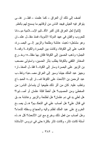 ‫ﺃﻀﻑ ﺇﻟﻰ ﺫﻟﻙ ﺃﻥ ﺍﻟﻌﺭﺍﻕ – ﻜﻤﺎ ﻋﻠﻤﺕ – ﻗﻁـﺭ ﻏﻨـﻰ‬
‫ﻴﺘﻭﺍﻓﺭ ﻓﻴﻪ ﺍﻟﻌﻴﺵ ﻓﻴﺠﺩ ﺍﻟﻨﺎﺱ ﻤﻥ ﺃﻭﻗﺎﺘﻬﻡ ﻤﺎ ﻴﺴﻤﺢ ﻟﻬﻡ ﺒﺎﻟﻌﻠﻡ.‬
‫)ﺜﺎﻨﻴﺎ( ﻟﻌل ﺍﻟﻌﺭﺍﻕ ﻜﺎﻥ ﺃﻜﺒﺭ ﺍﻷﻗـﺎﻟﻴﻡ ﺍﻹﺴـﻼﻤﻴﺔ ﻤﻴـﺩﺍﻨﺎ‬
 ‫ﹰ‬                                              ‫‪‬‬
‫ﻟﻠﺤﺭﻭﺏ ﻭﺍﻟﻔﺘﻥ ﻓﻲ ﻋﻬﺩ ﺍﻟﺩﻭﻟﺔ ﺍﻷﻤﻭﻴﺔ، ﻓﻤﻨﺫ ﻤﻘﺘـل ﻋﺜﻤـﺎﻥ‬
‫ﻭﻫﻭ ﻤﺸﺘﻌل؛ ﺫﻫﺒﺕ ﻋﺎﺌﺸﺔ ﻭﻁﻠﺤﺔ ﻭﺍﻟﺯﺒﻴﺭ ﺇﻟـﻰ ﺍﻟﺒﺼـﺭﺓ،‬
‫ﻓﺫﻫﺏ ﻋﻠﻲ ﺇﻟﻰ ﺍﻟﻜﻭﻓﺔ، ﻭﻜﺎﻨﺕ ﺒﻴﻥ ﺍﻟﺒﺼﺭﺓ ﻭﺍﻟﻜﻭﻓـﺔ ﻭﻗﻌـﺔ‬
                                            ‫‪‬‬
‫ﺍﻟﺠﻤل؛ ﻭﺫﻫﺏ ﺍﻟﺤﺴﻴﻥ ﺇﻟﻰ ﺍﻟﻜﻭﻓﺔ ﻓﻜﺎﻥ ﺒﻬﺎ ﻤﻘﺘﻠـﻪ؛ ﻭﺨـﺭﺝ‬
‫ﺍﻟﻤﺨﺘﺎﺭ ﺍﻟﺜﻘﻔﻲ ﺒﺎﻟﻜﻭﻓﺔ ﻴﻁﻠﺏ ﺒﺜﺄﺭ ﺍﻟﺤﺴﻴﻥ، ﻭﺍﺴﺘﻭﻟﻰ ﻤﺼﻌﺏ‬
‫ﺒﻥ ﺍﻟﺯﺒﻴﺭ ﻋﻠﻰ ﺍﻟﺒﺼﺭﺓ ﻭﺴﺎﺭ ﺇﻟﻰ ﺍﻟﻜﻭﻓـﺔ ﻓﻘﺘـل ﺍﻟﻤﺨﺘـﺎﺭ؛‬
‫ﻭﺠﻬﺯ ﻋﺒﺩ ﺍﻟﻤﻠﻙ ﺠﻴﺸﺎ ﻭﺴ ‪‬ﺭ ﺇﻟﻰ ﺍﻟﻌﺭﺍﻕ ﻤﺼـﻌﺒﺎ؛ ﻭﺘﻐﻠـﺏ‬
         ‫‪‬‬                 ‫ﻴ‬     ‫ﹰ‬
‫ﻋﺒﺩ ﺍﻟﺭﺤﻤﻥ ﺒﻥ ﺍﻷﺸﻌﺙ ﻋﻠﻰ ﺍﻟﻜﻭﻓﺔ ﻓﺴـﺎﺭ ﺇﻟﻴـﻪ ﺍﻟﺤﺠـﺎﺝ‬
‫ﻭﺘﻐﻠﺏ ﻋﻠﻴﻪ. ﻜﺎﻥ ﻤﻥ ﺃﺜﺭ ﺫﻟﻙ ﻁﺒﻴﻌﻴﺎ ﺃﻥ ﻴﺘﺴﺎﺀل ﺍﻟﻨﺎﺱ: ﻤﻥ‬
                     ‫‪‬‬
‫ﺍﻟﻤﺨﻁﺊ ﻭﻤﻥ ﺍﻟﻤﺼﻴﺏ؟ ﻫل ﺃﺨﻁﺄ ﻗﺘﻠﺔ ﻋﺜﻤﺎﻥ ﺃﻭ ﺃﺼـﺎﺒﻭﺍ؟‬
‫ﻫل ﻟﻌﻠﻲ ﻴﺩ ﻓﻲ ﺩﻡ ﻋﺜﻤﺎﻥ؟ ﻫل ﻟﻁﻠﺤﺔ ﻭﺍﻟﺯﺒﻴﺭ ﻭﻋﺎﺌﺸﺔ ﺤـﻕ‬
                                            ‫‪‬‬
‫ﻓﻲ ﻗﺘﺎل ﻋﻠﻲ؟ ﻫل ﺃﺼﺎﺏ ﻋﻠﻲ ﻓﻲ ﺍﻟﺘﺤﻜـﻴﻡ؟ ﻫـل ﻴﺼـﺢ‬
                      ‫‪‬‬
‫ﺍﻟﺨﺭﻭﺝ ﻋﻠﻰ ﻋﺒﺩ ﺍﻟﻤﻠﻙ ﻟﻅﻠﻡ ﻭﺍﻟﻴﻪ ﻭﺍﻟﺤﺠﺎﺝ ﻭﺴﻔﻜﻪ ﻟﻠﺩﻤﺎﺀ؟‬
                       ‫‪ِ ‬‬
‫ﻭﻫل ﺃﺼﺎﺏ ﻤﻥ ﻓﻌل ﺫﻟﻙ ﻭﺨﺭﺝ ﻤﻊ ﺍﺒﻥ ﺍﻷﺸﻌﺙ؟ ﻜل ﻫـﺫﻩ‬
‫ﺃﺴﺌﻠﺔ ﻜﺎﻨﺕ ﺘﺜﺎﺭ، ﻭﻜﺎﻨﺕ ﺘﺜﺎﺭ ﺒﻜﺜﺭﺓ ﺤﺘﻰ ﻓﻲ ﺩﺭﻭﺱ ﺍﻷﺴﺎﺘﺫﺓ‬

                      ‫- ٢٨٣ -‬
 