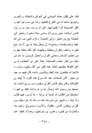 ‫ﻓﺄﻤﺎ ﻋﻠﻲ ﻓﻜﺎﻥ ﻋﻤﻠﻪ ﺍﻟﺴﻴﺎﺴﻲ ﻓﻲ ﺍﻟﻌﺭﺍﻕ ﻭﺍﺸﺘﻐﺎﻟﻪ ﺒـﺎﻟﺤﺭﺏ‬
                                             ‫‪‬‬
‫ﻭﺸﺌﻭﻨﻬﺎ ﻤﺎﻨﻌﺎ ﻟﻪ ﻤﻥ ﺍﻟﺘﻔﺭﻍ ﻟﻠﺘﻌﻠﻴﻡ، ﻭﺃﻤﺎ ﺍﺒﻥ ﻤﺴـﻌﻭﺩ ﻓﻬـﻭ‬
                                            ‫‪‬‬
‫ﺃﻜﺜﺭ ﺍﻟﺼﺤﺎﺒﺔ ﺃﺜﺭﺍ ﻋﻠﻤﻴﺎ ﻓﻴﻬﺎ. ﻜﺎﻥ ﺍﺒـﻥ ﻤﺴـﻌﻭﺩ ﻤـﻥ ﺃﻭل‬
                               ‫‪‬‬     ‫‪‬‬
‫ﺍﻟﻨﺎﺱ ﺇﺴﻼﻤﺎ، ﺤﺘﻰ ﺭﻭﻯ ﺃﻨﻪ ﺴﺎﺩﺱ ﺴﺘﺔ ﺃﺴﻠﻤﻭﺍ، ﻭﻫﺎﺠﺭ ﺇﻟﻰ‬
                                         ‫‪‬‬
‫ﺍﻟﺤﺒﺸﺔ ﻤﻊ ﻤﻥ ﻫﺎﺠﺭ، ﻭﺇﻟﻰ ﺍﻟﻤﺩﻴﻨﺔ، ﻭﻻﺯﻡ ﺍﻟﻨﺒﻲ ﺼـﻠﻰ ﺍﷲ‬
‫ﻋﻠﻴﻪ ﻭﺴﻠﻡ ﻴﺨﺩﻤﻪ، ﻭﺴﻤﺢ ﻟﻪ ﺃﻥ ﻴﺩﺨل ﺒﻴﺘﻪ ﺤـﻴﻥ ﻻ ﻴﺴـﻤﺢ‬
‫ﻟﻐﻴﺭﻩ، ﻭﺸﻐﻑ ﺒﺎﻟﻘﺭﺁﻥ ﻴﺤﻔﻅﻪ ﻭﻴﺘﻔﻬﻤﻪ؛ ﻜل ﺫﻟﻙ ﺠﻌﻠﻪ ﻴﻔﻬـﻡ‬
‫ﻤﻥ ﺘﻌﺎﻟﻴﻡ ﺍﻹﺴﻼﻡ ﻭﻤﻌﺎﻨﻲ ﺍﻟﻘﺭﺁﻥ ﻭﺃﻋﻤﺎل ﺍﻟﺭﺴﻭل ﻤﺎ ﻋﺩ ﻤﻥ‬
   ‫‪‬‬
‫ﺃﺠﻠﻪ ﻤﻥ ﻜﺒﺎﺭ ﻋﻠﻤﺎﺀ ﺍﻟﺼﺤﺎﺒﺔ. ﺒﻌﺜﻪ ﻋﻤﺭ ﺒﻥ ﺍﻟﺨﻁﺎﺏ ﺇﻟـﻰ‬
‫ﺃﻫل ﺍﻟﻜﻭﻓﺔ ﻴﻌﻠﻤﻬﻡ، ﻓﺄﺨﺫ ﻋﻨﻪ ﻜﺜﻴﺭ ﻤﻥ ﺍﻟﻜـﻭﻓﻴﻴﻥ، ﻭﻟﺯﻤـﻪ‬
‫ﺘﻼﻤﻴﺫ ﻟﻪ ﻴﺘﻌﻠﻤﻭﻥ ﻋﻨﻪ ﺍﻟﻌﻠﻡ ﻭﻴﺘﺄﺩﺒﻭﻥ ﺒﺄﺩﺒﻪ، ﻗﺎل ﻓﻴﻬﻡ ﺴـﻌﻴﺩ‬
‫ﺒﻥ ﺠﺒﻴﺭ: "ﻜﺎﻥ ﺃﺼﺤﺎﺏ ﻋﺒﺩ ﺍﷲ ﺴﺭﺝ ﻫﺫﻩ ﺍﻟﻘﺭﻴـﺔ" )ﻴﻌﻨـﻲ‬
                    ‫‪‬‬
‫ﺍﻟﻜﻭﻓﺔ(، ﻭﻜﺎﻥ ﻴﻌﻠﻡ ﺍﻟﻨﺎﺱ ﺍﻟﻘﺭﺁﻥ ﻭﻴﻔﺴﺭﻩ ﻭﻴـﺭﻭﻱ ﺃﺤﺎﺩﻴـﺙ‬
‫ﺴﻤﻌﻬﺎ ﻤﻥ ﺭﺴﻭل ﺍﷲ، ﻭ ‪‬ﺴﺄل ﻋـﻥ ﺤـﻭﺍﺩﺙ ﻓﻴﻔﺘـﻰ ﻓﻴﻬـﺎ‬
                           ‫ﻴ‬
‫ﺍﺴﺘﻨﺒﺎﻁﺎ ﻤﻥ ﺍﻟﻜﺘﺎﺏ ﺃﻭ ﺍﻟﺴﻨﺔ ﺃﻭ ﺒﺭﺃﻴﻪ – ﺇﺫﺍ ﻟﻡ ﻴﺭﺩ ﻓﻴﻬﺎ ﻜﺘﺎﺏ‬
                                                    ‫ﹰ‬
‫ﻭﻻ ﺴﻨﺔ – ﻭﺍﺸﺘﻬﺭ ﻤﻥ ﻤﺩﺭﺴﺘﻪ ﻫﺫﻩ ﺴـﺘﺔ، ﻜـﺎﻨﻭﺍ ﻴﻌﻠﻤـﻭﻥ‬
‫ﺍﻟﻘﺭﺁﻥ ﻭﻴﻔﺘﻭﻥ ﺍﻟﻨﺎﺱ: ﻋﻠﹾﻘﻤﺔ، ﻭﺍﻷﺴﻭ ‪ ،‬ﻭﻤﺴﺭﻭﻕ ﻭﻋ ‪‬ﻴـﺩﺓ،‬
     ‫‪‬ﺒ‬           ‫‪ ‬ﺩ‬          ‫‪‬‬
‫ﻭﺍﻟﺤﺎﺭﺙ ﺒﻥ ﻗﻴﺱ، ﻭﻋﻤﺭﻭ ﺒﻥ ﺸﺭﺤﺒﻴل، ﻭﻫﺅﻻﺀ ﺨﻠﻔﻭﺍ ﻋﺒﺩ‬


                      ‫- ٥٨٣ -‬
 