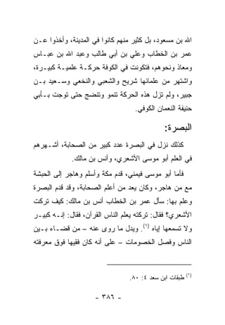 ‫ﺍﷲ ﺒﻥ ﻤﺴﻌﻭﺩ، ﺒل ﻜﺜﻴﺭ ﻤﻨﻬﻡ ﻜﺎﻨﻭﺍ ﻓﻲ ﺍﻟﻤﺩﻴﻨﺔ، ﻭﺃﺨﺫﻭﺍ ﻋـﻥ‬
‫ﻋﻤﺭ ﺒﻥ ﺍﻟﺨﻁﺎﺏ ﻭﻋﻠﻲ ﺒﻥ ﺃﺒﻲ ﻁﺎﻟﺏ ﻭﻋﺒﺩ ﺍﷲ ﺒﻥ ﻋﺒـﺎﺱ‬
                             ‫‪‬‬
‫ﻭﻤﻌﺎﺫ ﻭﻨﺤﻭﻫﻡ، ﻓﺘﻜﻭﻨﺕ ﻓﻲ ﺍﻟﻜﻭﻓﺔ ﺤﺭﻜـﺔ ﻋﻠﻤﻴـﺔ ﻜﺒﻴـﺭﺓ،‬
‫ﻭﺍﺸﺘﻬﺭ ﻤﻥ ﻋﻠﻤﺎﺌﻬﺎ ﺸﺭﻴﺢ ﻭﺍﻟﺸﻌﺒﻲ ﻭﺍﻟﻨﺨﻌﻲ ﻭﺴـﻌﻴﺩ ﺒـﻥ‬
‫ﺠﺒﻴﺭ، ﻭﻟﻡ ﺘﺯل ﻫﺫﻩ ﺍﻟﺤﺭﻜﺔ ﺘﻨﻤﻭ ﻭﺘﻨﻀﺞ ﺤﺘﻰ ﺘﻭﺠﺕ ﺒـﺄﺒﻲ‬
                                   ‫ﺤﻨﻴﻔﺔ ﺍﻟﻨﻌﻤﺎﻥ ﺍﻟﻜﻭﻓﻲ.‬

                                             ‫ﺍﻟﺒﺼﺭﺓ:‬
‫ﻜﺫﻟﻙ ﻨﺯل ﻓﻲ ﺍﻟﺒﺼﺭﺓ ﻋﺩﺩ ﻜﺒﻴﺭ ﻤﻥ ﺍﻟﺼﺤﺎﺒﺔ، ﺃﺸـﻬﺭﻫﻡ‬
             ‫ﻓﻲ ﺍﻟﻌﻠﻡ ﺃﺒﻭ ﻤﻭﺴﻰ ﺍﻷﺸﻌﺭﻱ، ﻭﺃﻨﺱ ﺒﻥ ﻤﺎﻟﻙ.‬
‫ﻓﺄﻤﺎ ﺃﺒﻭ ﻤﻭﺴﻰ ﻓﻴﻤﻨﻲ، ﻗﺩﻡ ﻤﻜﺔ ﻭﺃﺴﻠﻡ ﻭﻫﺎﺠﺭ ﺇﻟﻰ ﺍﻟﺤﺒﺸﺔ‬
‫ﻤﻊ ﻤﻥ ﻫﺎﺠﺭ، ﻭﻜﺎﻥ ﻴﻌﺩ ﻤﻥ ﺃﻋﻠﻡ ﺍﻟﺼﺤﺎﺒﺔ، ﻭﻗﺩ ﻗﺩﻡ ﺍﻟﺒﺼﺭﺓ‬
‫ﻭﻋﻠﻡ ﺒﻬﺎ: ﺴﺄل ﻋﻤﺭ ﺒﻥ ﺍﻟﺨﻁﺎﺏ ﺃﻨﺱ ﺒﻥ ﻤﺎﻟﻙ: ﻜﻴﻑ ﺘﺭﻜﺕ‬
‫ﺍﻷﺸﻌﺭﻱ؟ ﻓﻘﺎل: ﺘﺭﻜﺘﻪ ﻴﻌﻠﻡ ﺍﻟﻨﺎﺱ ﺍﻟﻘﺭﺁﻥ، ﻓﻘﺎل: ﺇﻨـﻪ ﻜﺒﻴـﺭ‬
‫ﻭﻻ ﺘﺴﻤﻌﻬﺎ ﺇﻴﺎﻩ )١(. ﻭﻴﺩل ﻤﺎ ﺭﻭﻯ ﻋﻨﻪ – ﻤﻥ ﻗﻀـﺎﺀ ﺒـﻴﻥ‬
‫ﺍﻟﻨﺎﺱ ﻭﻓﺼل ﺍﻟﺨﺼﻭﻤﺎﺕ – ﻋﻠﻰ ﺃﻨﻪ ﻜﺎﻥ ﻓﻘﻴﻬﺎ ﻓﻭﻕ ﻤﻌﺭﻓﺘﻪ‬
            ‫‪‬‬


                                                        ‫)١(‬
                                 ‫ﻁﺒﻘﺎﺕ ﺍﺒﻥ ﺴﻌﺩ ٤: ٠٨.‬

                     ‫- ٦٨٣ -‬
 