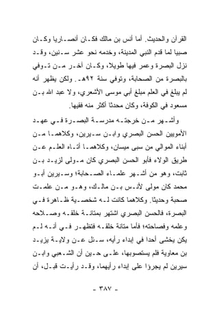 ‫ﺍﻟﻘﺭﺁﻥ ﻭﺍﻟﺤﺩﻴﺙ. ﺃﻤﺎ ﺃﻨﺱ ﺒﻥ ﻤﺎﻟﻙ ﻓﻜـﺎﻥ ﺃﻨﺼـﺎﺭﻴﺎ ﻭﻜـﺎﻥ‬
       ‫‪‬‬
‫ﺼﺒﻴﺎ ﻟﻤﺎ ﻗﺩﻡ ﺍﻟﻨﺒﻲ ﺍﻟﻤﺩﻴﻨﺔ، ﻭﺨﺩﻤﻪ ﻨﺤﻭ ﻋﺸﺭ ﺴـﻨﻴﻥ، ﻭﻗـﺩ‬
                                                  ‫‪‬‬
‫ﻨﺯل ﺍﻟﺒﺼﺭﺓ ﻭﻋﻤﺭ ﻓﻴﻬﺎ ﻁﻭﻴ ﹰ، ﻭﻜـﺎﻥ ﺁﺨـﺭ ﻤـﻥ ﺘـﻭﻓﻲ‬
                      ‫ﻼ‬
‫ﺒﺎﻟﺒﺼﺭﺓ ﻤﻥ ﺍﻟﺼﺤﺎﺒﺔ، ﻭﺘﻭﻓﻲ ﺴﻨﺔ ٢٩ﻫـ. ﻭﻟﻜﻥ ﻴﻅﻬﺭ ﺃﻨﻪ‬
‫ﻟﻡ ﻴﺒﻠﻎ ﻓﻲ ﺍﻟﻌﻠﻡ ﻤﺒﻠﻎ ﺃﺒﻲ ﻤﻭﺴﻰ ﺍﻷﺸﻌﺭﻱ، ﻭﻻ ﻋﺒﺩ ﺍﷲ ﺒـﻥ‬
            ‫ﻤﺴﻌﻭﺩ ﻓﻲ ﺍﻟﻜﻭﻓﺔ، ﻭﻜﺎﻥ ﻤﺤﺩﺜﺎ ﺃﻜﺜﺭ ﻤﻨﻪ ﻓﻘﻴﻬﺎ.‬
              ‫‪‬‬              ‫ﹰ‬
‫ﻭﺃﺸـﻬﺭ ﻤ ـﻥ ﺨﺭﺠﺘ ـﻪ ﻤﺩﺭﺴ ـﺔ ﺍﻟﺒﺼ ـﺭﺓ ﻓ ـﻲ ﻋﻬ ـﺩ‬
 ‫ـ‬     ‫ـ ـ‬           ‫ـ‬       ‫ـ‬       ‫ـ‬     ‫ـ‬
‫ﺍﻷﻤﻭﻴﻴﻥ ﺍﻟﺤﺴﻥ ﺍﻟﺒﺼﺭﻱ ﻭﺍﺒـﻥ ﺴـﻴﺭﻴﻥ، ﻭﻜﻼﻫﻤـﺎ ﻤـﻥ‬
‫ﺃﺒﻨﺎﺀ ﺍﻟﻤﻭﺍﻟﻲ ﻤﻥ ﺴﺒﻰ ﻤﻴﺴﺎﻥ، ﻭﻜﻼﻫﻤـﺎ ﺃﺘـﺎﻩ ﺍﻟﻌﻠـﻡ ﻋـﻥ‬
‫ﻁﺭﻴﻕ ﺍﻟﻭﻻﺀ ﻓﺄﺒﻭ ﺍﻟﺤﺴﻥ ﺍﻟﺒﺼﺭﻱ ﻜﺎﻥ ﻤـﻭﻟﻰ ﻟﺯﻴـﺩ ﺒـﻥ‬
‫ﺜﺎﺒﺕ، ﻭﻫﻭ ﻤﻥ ﺃﺸـﻬﺭ ﻋﻠﻤـﺎﺀ ﺍﻟﺼـﺤﺎﺒﺔ؛ ﻭﺴـﻴﺭﻴﻥ ﺃﺒـﻭ‬
‫ﻤﺤﻤﺩ ﻜﺎﻥ ﻤﻭﻟﻰ ﻷﻨـﺱ ﺒـﻥ ﻤﺎﻟـﻙ، ﻭﻫـﻭ ﻤـﻥ ﻋﻠﻤـﺕ‬
‫ﺼﺤﺒﺔ ﻭﺤﺩﻴﺜﺎ. ﻭﻜﻼﻫﻤﺎ ﻜﺎﻨﺕ ﻟـﻪ ﺸﺨﺼـﻴﺔ ﻅـﺎﻫﺭﺓ ﻓـﻲ‬
                                    ‫ﹰ‬
‫ﺍﻟﺒﺼﺭﺓ، ﻓﺎﻟﺤﺴﻥ ﺍﻟﺒﺼﺭﻱ ﺍﺸﺘﻬﺭ ﺒﻤﺘﺎﻨـﺔ ﺨﻠﻘـﻪ ﻭﺼـﻼﺤﻪ‬
‫ﻭﻋﻠﻤﻪ ﻭﻓﺼﺎﺤﺘﻪ؛ ﻓﺄﻤﺎ ﻤﺘﺎﻨﺔ ﺨﻠﻘـﻪ ﻓﺘﻅﻬـﺭ ﻓـﻲ ﺃﻨـﻪ ﻟـﻡ‬
‫ﻴﻜﻥ ﻴﺨﺸﻰ ﺃﺤﺩﺍ ﻓﻲ ﺇﺒﺩﺍﺀ ﺭﺃﻴﻪ، ﺴـﺌل ﻋـﻥ ﻭﻻﻴـﺔ ﻴﺯﻴـﺩ‬
                                     ‫‪‬‬
‫ﺒﻥ ﻤﻌﺎﻭﻴﺔ ﻓﻠﻡ ﻴﺴﺘﺼﻭﺒﻬﺎ، ﻋﻠـﻰ ﺤـﻴﻥ ﺃﻥ ﺍﻟﺸـﻌﺒﻲ ﻭﺍﺒـﻥ‬
‫ﺴﻴﺭﻴﻥ ﻟﻡ ﻴﺠﺭﺅﺍ ﻋﻠﻰ ﺇﺒﺩﺍﺀ ﺭﺃﻴﻬﻤﺎ، ﻭﻗـﺩ ﺭﺃﻴـﺕ ﻗﺒـل، ﺃﻥ‬

                    ‫- ٧٨٣ -‬
 