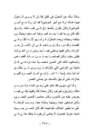 ‫ﺴﺎﺌﻼ ﺴﺄﻟﻪ ﻋﻥ ﺍﻟﺩﺨﻭل ﻓﻲ ﺍﻟﻔﺘﻥ ﻓﻜـﺎﻥ ﻻ ﻴـﺭﻯ ﺍﻟـﺩﺨﻭل‬
                                             ‫ﹰ‬
‫ﻓﻴﻬﺎ، ﻓﺴﺄﻟﻪ: ﻭﻻ ﻤﻊ ﺃﻤﻴﺭ ﺍﻟﻤﺅﻤﻨﻴﻥ؟ ﻓﻘـﺎل: ﻭﻻ ﻤـﻊ ﺃﻤﻴـﺭ‬
‫ﺍﻟﻤﺅﻤﻨﻴﻥ! ﻭﻜﺎﻥ ﻴﻘﺎﺭﻥ ﺒﺎﻟﺤﺠـﺎﺝ ﻓـﻲ ﻓﺼـﺎﺤﺘﻪ. ﻭﻓـﻭﻕ‬
‫ﺫﻟﻙ ﻜﺎﻥ ﻭﺭﻋﺎ ﺘﻘ ‪‬ـﺎ ﻴﻌـﺩﻩ ﺍﻟﺼـﻭﻓﻴﺔ ﺃﺤـﺩﻫﻡ، ﻭﻴﺘﻤﺜﻠـﻭﻥ‬
                                   ‫‪ ‬ﻴ‬
‫ﺒﺤﻜﻤﻪ ﻭﺠﻤﻠﻪ؛ ﻭﻴﻌﺩﻩ ﺍﻟﻤﻌﺘﺯﻟـﺔ ﺭﺃﺴـﻬﻡ ﻷﻨـﻪ ﺘﻜﻠـﻡ ﻓـﻲ‬
‫ﺍﻟﻘﻀﺎﺀ ﻭﺍﻟﻘـﺩﺭ، ﻭﻜـﺎﻥ ﻴـﺫﻫﺏ ﺇﻟـﻰ ﺃﻥ ﺍﻹﻨﺴـﺎﻥ ﺤـﺭ‬
‫ﺍﻹﺭﺍﺩﺓ، ﻭﻜﺎﻥ ﻓﻘﻴﻬﺎ ﻴﺴﺘﻔﺘﻲ ﻓﻴﻤـﺎ ﻴﻌـﺭﺽ ﻤـﻥ ﺍﻟﺤـﻭﺍﺩﺙ‬
                                 ‫‪‬‬
‫ﻓﻴﻔﺘﻰ ﺒﻌﻠﻡ؛ ﻭﻜﺎﻥ ﻗﺼﺎ ‪‬ـﺎ ﻴﻌـﺩ ﻤـﻥ ﺴـﺎﺩﺓ ﺍﻟﻘﺼـﺎﺹ‬
                         ‫ﺼ‬
‫ﻭﺃﺼﺩﻗﻬﻡ، ﻟﺫﻟﻙ ﻜﺎﻥ ﺍﻟﺤﺴﻥ ﺸﺨﺼـﻴﺔ ﻤﻤﺘـﺎﺯﺓ ﻓـﻲ ﻜـل‬
‫ﻨﺎﺤﻴﺔ ﻤﻥ ﺍﻟﻨﻭﺍﺤﻲ ﺍﻟﺘﻲ ﺫﻜﺭﻨﺎﻫـﺎ. ﻭﻴـﺭﻭﻯ ﺍﺒـﻥ ﺨﻠﻜـﺎﻥ‬
‫ﺃﻨﻪ ﻟﻤﺎ ﻤﺎﺕ )ﺴﻨﺔ ٠١١ﻫــ( ﺘﺒـﻊ ﺃﻫـل ﺍﻟﺒﺼـﺭﺓ ﻜﻠﻬـﻡ‬
          ‫ﺠﻨﺎﺯﺘﻪ، ﺤﺘﻰ ﻟﻡ ﻴﺒﻕ ﺒﺎﻟﻤﺴﺠﺩ ﻤﻥ ﻴﺼﻠﻲ ﺍﻟﻌﺼﺭ.‬
‫ﻭﺃﻤﺎ ﺍﺒﻥ ﺴﻴﺭﻴﻥ ﻓﻘﺩ ﺘﻌﻠﻡ ﻋﻠﻰ ﺯﻴﺩ ﺒﻥ ﺜﺎﺒﺕ، ﻭﺃﻨـﺱ ﺒـﻥ‬
‫ﻤﺎﻟﻙ، ﻭﺸﺭﻴﺢ ﻭﻏﻴﺭﻫﻡ، ﻭﻜﺎﻥ ﻤﺤﺩﺜﺎ ﺜﻘﺔ ﻭﻓﻘﻴﻬﺎ ﻴﻔﺘـﻰ ﻓﻴﻤـﺎ‬
             ‫‪‬‬          ‫ﹰ‬
‫ﻴﻌﺭﺽ ﻋﻠﻴﻪ ﻤﻥ ﺍﻟﺸﺌﻭﻥ، ﻭﻜﺎﻥ ﻤﻌﺎﺼﺭﺍ ﻟﻠﺤﺴﻥ ﺍﻟﺒﺼـﺭﻱ،‬
                ‫‪‬‬
‫ﻭﻜﺎﻥ ﺼﺩﻴﻘﻴﻥ ﺤﻴﻨﺎ، ﻭﺒﻴﻨﻬﻤﺎ ﻭﺤﺸﺔ ﺤﻴﻨﺎ. ﻭﺴـﺒﺏ ﺍﻟﻭﺤﺸـﺔ‬
                ‫ﹰ‬                  ‫ﹰ‬
‫ﻋﻠﻰ ﻤﺎ ﻴﻅﻬﺭ ﺍﺨﺘﻼﻑ ﻁﺒﺎﻋﻬﻤﺎ، ﻓﻘﺩ ﻜﺎﻥ ﺍﻟﺤﺴـﻥ ﺼـﺭﻴﺤﺎ‬
 ‫‪‬‬
‫ﺸﺩﻴﺩﺍ ﺤﺯﻴﻨﺎ ﻏﻀﻭﺒﺎ، ﻻ ﻴﺨﺸﻰ ﺃﻥ ﻴﻘﻭﻡ ﻤﺎ ﻴﻌﺘﻘﺩ ﺤﺘـﻰ ﻓـﻲ‬
                                   ‫‪‬‬     ‫ﹰ‬     ‫‪‬‬

                    ‫- ٨٨٣ -‬
 