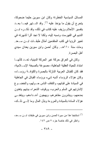 ‫ﺍﻟﻤﺴﺎﺌل ﺍﻟﺴﻴﺎﺴﻴﺔ ﺍﻟﺨﻁﺭﺓ؛ ﻭﻜﺎﻥ ﺍﺒﻥ ﺴﻴﺭﻴﻥ ﺤﻠﻴﻤﺎ ﻀﺤﻭﻜﺎ،‬
  ‫ﹰ‬     ‫‪‬‬
‫ﻴﺘﺤﺭﺝ ﺃﻥ ﻴﻘﻭل ﻤﺎ ﻴﺅﺨﺫ ﻋﻠﻴﻪ )١(. ﻭﻗﺩ ﺍﺸـﺘﻬﺭ ﻓﻴﻤـﺎ ﺒﻌـﺩ‬
‫ﺒﺘﻔﺴﻴﺭ ﺍﻷﺤﻼﻡ ﻭﺯﻴﻑ ﻋﻠﻴﻪ ﻜﺘﺎﺏ ﻓﻲ ﺫﻟﻙ، ﻭﻗﺩ ﺫﻜـﺭﻩ ﺍﺒـﻥ‬
‫ﺍﻟﻨﺩﻴﻡ ﻓﻲ ﺍﻟﻔﻬﺭﺴﺕ ﻭﻨﺴﺒﻪ ﺇﻟﻴﻪ، ﻭﻟﻜﻨﺎ ﻻ ﻨﺠﺩ ﺃﺜﺭﺍ ﻟﺸﻬﺭﺘﻪ ﻓﻲ‬
           ‫‪‬‬
‫ﺘﻌﺒﻴﺭ ﺍﻟﺭﺅﻴﺎ ﻓﻲ ﻜﺘﺏ ﺍﻟﻤﺘﻘﺩﻤﻴﻥ ﺃﻤﺜﺎل ﻁﺒﻘـﺎﺕ ﺍﺒـﻥ ﺴـﻌﺩ.‬
‫ﻭﻤﺎﺕ ﺴﻨﺔ ٠١١ﻫـ. ﻭﻜﺎﻥ ﺃﺤﺴﻥ ﻭﺍﺒﻥ ﺴﻴﺭﻴﻥ ﻴﻌﺩﺍﻥ ﺴﻴﺩﻱ‬
                                               ‫ﺃﻫل ﺍﻟﺒﺼﺭﺓ.‬
‫ﻭﻜﺎﻥ ﻓﻲ ﺍﻟﻌﺭﺍﻕ ﺤﺭﻜﺔ ﻏﻴﺭ ﺍﻟﺤﺭﻜﺔ ﺍﻟﺩﻴﻨﻴﺔ، ﺘﻌـﺩ ﻜﺄﻨﻬـﺎ‬
‫ﺍﻤﺘﺩﺍﺩ ﻟﻠﺤﻴﺎﺓ ﺍﻟﻌﻘﻠﻴﺔ ﺍﻟﺠﺎﻫﻠﻴﺔ، ﻤﺼﺒﻭﻏﺔ ﺒﺎﻟﺼﺒﻐﺔ ﺍﻹﺴـﻼﻤﻴﺔ،‬
‫ﻓﻘﺩ ﻜﺎﻥ ﻟﻠﻘﺒﺎﺌل ﺍﻟﻌﺭﺒﻴﺔ ﺍﻟﻨﺎﺯﻟﺔ ﺒﺎﻟﺒﺼﺭﺓ ﻭﺍﻟﻜﻭﻓـﺔ ﺭﺅﺴـﺎﺀ،‬
‫ﻭﻜﺎﻥ ﻫﺅﻻﺀ ﺍﻟﺭﺅﺴﺎﺀ ﺃﺸﺒﻪ ﺸﻲﺀ ﺒﺭﺅﺴﺎﺀ ﺍﻟﻘﺒﺎﺌل ﻓﻲ ﺍﻟﺠﺎﻫﻠﻴﺔ‬
‫ﻓﻲ ﺍﻟﺴﻴﺎﺩﺓ ﻋﻠﻰ ﻗﺒﺎﺌﻬﻡ، ﻭﺍﻟﺘﻔﺎﻑ ﺍﻟﻨﺎﺱ ﺤـﻭﻟﻬﻡ، ﻭﺍﻟﺨﻀـﻭﻉ‬
‫ﻹﺸﺎﺭﺘﻬﻡ ﻓﻲ ﺍﻟﺴﻠﻡ ﻭﺍﻟﺤﺭﺏ، ﻭﻭﻗﻭﻑ ﺍﻟﺸﻌﺭﺍﺀ ﺒﺒﺎﺒﻬﻡ ﻴﺘﻐﻨﻭﻥ‬
‫ﺒﻤﺩﺤﻬﻡ، ﻭﻴﻨﺸﺭﻭﻥ ﻤﻔﺎﺨﺭﻫﻡ، ﻭﻴﻬﺠﻭﻥ ﺃﻋـﺩﺍﺀﻫﻡ، ﻭﻴﺘﻐﻨـﻰ‬
‫ﻫﺅﻻﺀ ﺍﻟﺴﺎﺩﺓ ﺒﺎﻟﺴﻴﺎﺩﺓ ﻭﺍﻟﻤﺭﻭﺀﺓ ﻭﺒﺫل ﺍﻟﻤﺎل ﻭﻤﺎ ﺇﻟـﻰ ﺫﻟـﻙ،‬


                                                            ‫)١(‬
‫ﺍﺴﺘﻨﺘﺠﻨﺎ ﻫﺫﺍ ﻤﻥ ﺴﻴﺭﺓ ﺍﻟﺤﺴﻥ ﻭﺍﺒﻥ ﺴﻴﺭﻴﻥ ﻓﻲ ﻁﺒﻘﺎﺕ ﺍﺒـﻥ ﺴـﻌﺩ،‬
                     ‫ﻭﺍﻨﻅﺭ ﻓﻲ ﺫﻟﻙ ﺨﺎﺼﺔ ﺠﺯﺀ ٧ ﺹ ٢٤١.‬

                       ‫- ٩٨٣ -‬
 