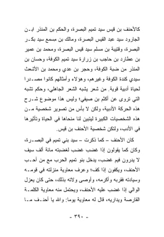 ‫ﻜﺎﻷﺤﻨﻑ ﺒﻥ ﻗﻴﺱ ﺴﻴﺩ ﺘﻤﻴﻡ ﺍﻟﺒﺼﺭﺓ، ﻭﺍﻟﺤﻜﻡ ﺒﻥ ﺍﻟﻤﻨﺫﺭ ﺍﺒـﻥ‬
‫ﺍﻟﺠﺎﺭﻭﺩ ﺴﻴﺩ ﻋﺒﺩ ﺍﻟﻘﻴﺱ ﺍﻟﺒﺼﺭﺓ، ﻭﻤﺎﻟﻙ ﺒﻥ ﻤﺴ ‪‬ﻊ ﺴﻴﺩ ﺒﻜﹾـﺭ‬
           ‫ِ ‪‬ﻤ‬
‫ﺍﻟﺒﺼﺭﺓ، ﻭﻗﺘﻴﺒﺔ ﺒﻥ ﻤﺴﻠﻡ ﺴﻴﺩ ﻗﻴﺱ ﺍﻟﺒﺼﺭﺓ، ﻭﻤﺤﻤﺩ ﺒﻥ ﻋﻤ‪‬ﻴﺭ‬
‫ﺒﻥ ﻋﻁﺎﺭﺩ ﺒﻥ ﺤﺎﺠﺏ ﺒﻥ ﺯ ‪‬ﺍﺭﺓ ﺴﻴﺩ ﺘﻤﻴﻡ ﺍﻟﻜﻭﻓﺔ، ﻭﺤﺴﺎﻥ ﺒﻥ‬
                             ‫‪‬ﺭ‬
‫ﺍﻟﻤﻨﺫﺭ ﻤﻥ ﻀﺒﺔ ﺍﻟﻜﻭﻓﺔ، ﻭﺤﺠ‪‬ﺭ ﺒﻥ ﻋﺩﻱ ﻭﻤﺤﻤﺩ ﺒﻥ ﺍﻷﺸﻌﺙ‬
                         ‫‪‬‬
‫ﺴﻴﺩﻱ ﻜﻨﺩﺓ ﺍﻟﻜﻭﻓﺔ ﻭﻏﻴﺭﻫﻡ، ﻭﻫﺅﻻﺀ ﻭﺃﻤﺜﺎﻟﻬﻡ ﻜﺎﻨﻭﺍ ﻤﺼـﺩﺭﺍ‬
 ‫‪‬‬
‫ﻟﺤﻴﺎﺓ ﺃﺩﺒﻴﺔ ﻗﻭﻴﺔ. ﻤﻥ ﺸﻌﺭ ﻴﺸﺒﻪ ﺍﻟﺸﻌﺭ ﺍﻟﺠﺎﻫﻠﻲ، ﻭﺤﻜﻡ ﺘﺸﺒﻪ‬
‫ﺍﻟﺘﻲ ﺘﺭﻭﻯ ﻋﻥ ﺃﻜﺜﻡ ﺒﻥ ﺼﻴﻔﻲ؛ ﻭﻟﻴﺱ ﻫﺫﺍ ﻤﻭﻀﻭﻉ ﺸـﺭﺡ‬
‫ﻫﺫﻩ ﺍﻟﺤﺭﻜﺔ ﺍﻷﺩﺒﻴﺔ، ﻭﻟﻜﻥ ﻻ ﺒﺄﺱ ﻤﻥ ﺘﺼﻭﻴﺭ ﺸﺨﺼﻴﺔ ﻤـﻥ‬
‫ﻫﺫﻩ ﺍﻟﺸﺨﺼﻴﺎﺕ ﺍﻟﻜﺒﻴﺭﺓ ﻟﻴﺘﺒﻴﻥ ﻟﻨﺎ ﻤﻨﺤﺎﻫﺎ ﻓﻲ ﺍﻟﺤﻴﺎﺓ ﻭﺘﺄﺜﻴﺭﻫﺎ‬
               ‫ﻓﻲ ﺍﻷﺩﺏ، ﻭﻟﺘﻜﻥ ﺸﺨﺼﻴﺔ ﺍﻷﺤﻨﻑ ﺒﻥ ﻗﻴﺱ.‬
‫ﻜﺎﻥ ﺍﻷﺤﻨﻑ – ﻜﻤﺎ ﺫﻜﺭﺕ – ﺴﻴﺩ ﺒﻨﻲ ﺘﻤﻴﻡ ﻓﻲ ﺍﻟﺒﺼـﺭﺓ،‬
‫ﻭﻜﺎﻥ ﻜﻤﺎ ﻴﻘﻭﻟﻭﻥ ﺇﺫﺍ ﻏﻀﺏ ﻏﻀﺏ ﻟﻐﻀﺒﺘﻪ ﻤﺎﺌﺔ ﺃﻟﻑ ﺴﻴﻑ‬
‫ﻻ ﻴﺩﺭﻭﻥ ﻓﻴﻡ ﻏﻀﺏ، ﻴﺩﺨل ﺒﻨﻭ ﺘﻤﻴﻡ ﺍﻟﺤﺭﺏ ﻤﻊ ﻤﻥ ﺃﺤـﺏ‬
‫ﺍﻷﺤﻨﻑ، ﻭﻴﻜﻔﻭﻥ ﺇﺫﺍ ﻜﻑ؛ ﻭﻋﺭﻑ ﻤﻌﺎﻭﻴﺔ ﻤﻨﺯﻟﺘﻪ ﻓﻲ ﻗﻭﻤـﻪ‬
‫ﻭﺴﻴﺎﺩﺘﻪ ﻓﻘﺭﺒﻪ ﻭﺃﻜﺭﻤﻪ، ﻭﺃﻭﺼﻰ ﻭﻻﺘﻪ ﺒﺫﻟﻙ، ﺤﺘﻰ ﻜﺎﻥ ﻴﻌﺯل‬
‫ﺍﻟﻭﺍﻟﻲ ﺇﺫﺍ ﻏﻀﺏ ﻋﻠﻴﻪ ﺍﻷﺤﻨﻑ، ﻭﻴﺤﺘﻤل ﻤﻨﻪ ﻤﻌﺎﻭﻴﺔ ﺍﻟﻜﻠﻤـﺔ‬
‫ﺍﻟﻘﺎﺭﺼﺔ ﻭﻴﺩﺍﺭﻴﻪ، ﻗﺎل ﻟﻪ ﻤﻌﺎﻭﻴﺔ ﻴﻭﻤﺎ: ﻭﺍﷲ ﻴﺎ ﺃﺤﻨـﻑ ﻤـﺎ‬
                   ‫‪‬‬

                      ‫- ٠٩٣ -‬
 