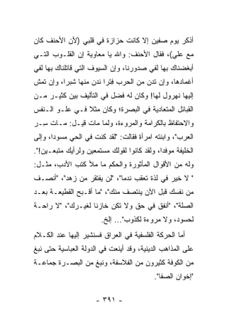 ‫ﺃﺫﻜﺭ ﻴﻭﻡ ﺼﻔﻴﻥ ﺇﻻ ﻜﺎﻨﺕ ﺤﺯﺍﺯﺓ ﻓﻲ ﻗﻠﺒﻲ )ﻷﻥ ﺍﻷﺤﻨﻑ ﻜﺎﻥ‬
‫ﻤﻊ ﻋﻠﻲ(، ﻓﻘﺎل ﺍﻷﺤﻨﻑ: ﻭﺍﷲ ﻴﺎ ﻤﻌﺎﻭﻴﺔ ﺇﻥ ﺍﻟﻘﻠـﻭﺏ ﺍﻟﺘـﻲ‬
                                             ‫‪‬‬
‫ﺃﺒﻐﻀﻨﺎﻙ ﺒﻬﺎ ﻟﻔﻲ ﺼﺩﻭﺭﻨﺎ، ﻭﺇﻥ ﺍﻟﺴﻴﻭﻑ ﺍﻟﺘﻲ ﻗﺎﺘﻠﻨﺎﻙ ﺒﻬﺎ ﻟﻔﻲ‬
‫ﺃﻏﻤﺎﺩﻫﺎ، ﻭﺇﻥ ﺘﺩﻥ ﻤﻥ ﺍﻟﺤﺭﺏ ﻓﺘﺭﺍ ﻨﺩﻥ ﻤﻨﻬﺎ ﺸﺒﺭﺍ، ﻭﺇﻥ ﺘﻤﺵ‬
          ‫‪‬‬             ‫ِﹾ ‪‬‬         ‫‪‬‬
‫ﺇﻟﻴﻬﺎ ﻨﻬﺭﻭل ﻟﻬﺎ! ﻭﻜﺎﻥ ﻟﻪ ﻓﻀل ﻓﻲ ﺍﻟﺘﺄﻟﻴﻑ ﺒﻴﻥ ﻜﺜﻴـﺭ ﻤـﻥ‬
‫ﺍﻟﻘﺒﺎﺌل ﺍﻟﻤﺘﻌﺎﺩﻴﺔ ﻓﻲ ﺍﻟﺒﺼﺭﺓ؛ ﻭﻜﺎﻥ ﻤﺜﻼ ﻓـﻲ ﻋﻠـﻭ ﺍﻟـﻨﻔﺱ‬
                ‫ﹰ‬
‫ﻭﺍﻻﺤﺘﻔﺎﻅ ﺒﺎﻟﻜﺭﺍﻤﺔ ﻭﺍﻟﻤﺭﻭﺀﺓ، ﻭﻟﻤﺎ ﻤﺎﺕ ﻗﻴـل: ﻤـﺎﺕ ِـﺭ‬
‫ﺴ ‪‬‬
‫ﺍﻟﻌﺭﺏ"، ﻭﺍﺒﻨﺘﻪ ﺍﻤﺭﺃﺓ ﻓﻘﺎﻟﺕ: "ﻟﻘﺩ ﻜﻨﺕ ﻓﻲ ﺍﻟﺤﻲ ﻤﺴﻭﺩﺍ، ﻭﺇﻟﻰ‬
       ‫‪‬‬
‫ﺍﻟﺨﻠﻴﻔﺔ ﻤﻭﻓﺩﺍ، ﻭﻟﻘﺩ ﻜﺎﻨﻭﺍ ﻟﻘﻭﻟﻙ ﻤﺴﺘﻤﻌﻴﻥ ﻭﻟﺭﺃﻴﻙ ﻤﺘﺒﻌـﻴﻥ!".‬
                                             ‫‪‬‬
‫ﻭﻟﻪ ﻤﻥ ﺍﻷﻗﻭﺍل ﺍﻟﻤﺄﺜﻭﺭﺓ ﻭﺍﻟﺤﻜﻡ ﻤﺎ ﻤﻸ ﻜﺘﺏ ﺍﻷﺩﺏ، ﻤﺜـل:‬
‫" ﻻ ﺨﻴﺭ ﻓﻲ ﻟﺫﺓ ﺘﻌﻘﺏ ﻨﺩﻤﺎ"، "ﻟﻥ ﻴﻔﺘﻘﺭ ﻤﻥ ﺯﻫﺩ"، "ﺃﻨﺼـﻑ‬
                             ‫‪‬‬
‫ﻤﻥ ﻨﻔﺴﻙ ﻗﺒل ﺍﻵﻥ ﻴﻨﺘﺼﻑ ﻤﻨﻙ"، "ﻤﺎ ﺃﻗـﺒﺢ ﺍﻟﻘﻁﻴﻌـﺔ ﺒﻌـﺩ‬
                                  ‫‪‬‬
‫ﺍﻟﺼﻠﺔ"، "ﺃﻨﻔﻕ ﻓﻲ ﺤﻕ ﻭﻻ ﺘﻜﻥ ﺨﺎﺯﻨﺎ ﻟﻐﻴـﺭﻙ"، "ﻻ ﺭﺍﺤـﺔ‬
                   ‫ﹰ‬
                        ‫ﻟﺤﺴﻭﺩ، ﻭﻻ ﻤﺭﻭﺀﺓ ﻟﻜﺫﻭﺏ"... ﺇﻟﺦ.‬
‫ﺃﻤﺎ ﺍﻟﺤﺭﻜﺔ ﺍﻟﻔﻠﺴﻔﻴﺔ ﻓﻲ ﺍﻟﻌﺭﺍﻕ ﻓﺴﻨﺸﻴﺭ ﺇﻟﻴﻬﺎ ﻋﻨﺩ ﺍﻟﻜـﻼﻡ‬
‫ﻋﻠﻰ ﺍﻟﻤﺫﺍﻫﺏ ﺍﻟﺩﻴﻨﻴﺔ، ﻭﻗﺩ ﺃﻴﻨﻌﺕ ﻓﻲ ﺍﻟﺩﻭﻟﺔ ﺍﻟﻌﺒﺎﺴﻴﺔ ﺤﺘﻰ ﻨﺒﻎ‬
‫ﻤﻥ ﺍﻟﻜﻭﻓﺔ ﻜﺜﻴﺭﻭﻥ ﻤﻥ ﺍﻟﻔﻼﺴﻔﺔ، ﻭﻨﺒﻎ ﻤﻥ ﺍﻟﺒﺼـﺭﺓ ﺠﻤﺎﻋـﺔ‬
                                           ‫"ﺇﺨﻭﺍﻥ ﺍﻟﺼﻔﺎ".‬

                      ‫- ١٩٣ -‬
 