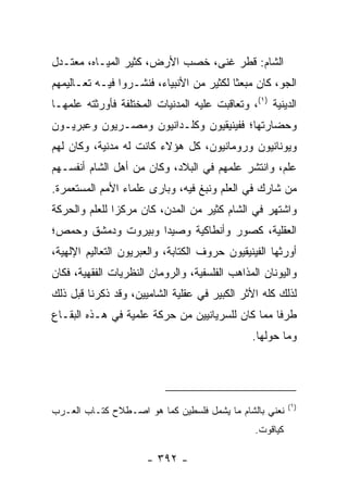 ‫ﺍﻟﺸﺎﻡ: ﻗﻁﺭ ﻏﻨﻰ، ﺨﺼﺏ ﺍﻷﺭﺽ، ﻜﺜﻴﺭ ﺍﻟﻤﻴـﺎﻩ، ﻤﻌﺘـﺩل‬
‫ﺍﻟﺠﻭ، ﻜﺎﻥ ﻤﺒﻌﺜﺎ ﻟﻜﺜﻴﺭ ﻤﻥ ﺍﻷﻨﺒﻴﺎﺀ، ﻓﻨﺸـﺭﻭﺍ ﻓﻴـﻪ ﺘﻌـﺎﻟﻴﻤﻬﻡ‬
                                          ‫ﹰ‬
‫ﺍﻟﺩﻴﻨﻴﺔ )١(، ﻭﺘﻌﺎﻗﺒﺕ ﻋﻠﻴﻪ ﺍﻟﻤﺩﻨﻴﺎﺕ ﺍﻟﻤﺨﺘﻠﻔﺔ ﻓﺄﻭﺭﺜﺘﻪ ﻋﻠﻤﻬـﺎ‬
‫ﻭﺤﻀﺎﺭﺘﻬﺎ؛ ﻓﻔﻴﻨﻴﻘﻴﻭﻥ ﻭﻜﻠـﺩﺍﻨﻴﻭﻥ ﻭﻤﺼـﺭﻴﻭﻥ ﻭﻋﺒﺭﻴـﻭﻥ‬
‫ﻭﻴﻭﻨﺎﻨﻴﻭﻥ ﻭﺭﻭﻤﺎﻨﻴﻭﻥ، ﻜل ﻫﺅﻻﺀ ﻜﺎﻨﺕ ﻟﻪ ﻤﺩﻨﻴﺔ، ﻭﻜﺎﻥ ﻟﻬﻡ‬
‫ﻋﻠﻡ، ﻭﺍﻨﺘﺸﺭ ﻋﻠﻤﻬﻡ ﻓﻲ ﺍﻟﺒﻼﺩ، ﻭﻜﺎﻥ ﻤﻥ ﺃﻫل ﺍﻟﺸﺎﻡ ﺃﻨﻔﺴـﻬﻡ‬
‫ﻤﻥ ﺸﺎﺭﻙ ﻓﻲ ﺍﻟﻌﻠﻡ ﻭﻨﺒﻎ ﻓﻴﻪ، ﻭﺒﺎﺭﻯ ﻋﻠﻤﺎﺀ ﺍﻷﻤﻡ ﺍﻟﻤﺴﺘﻌﻤﺭﺓ.‬
‫ﻭﺍﺸﺘﻬﺭ ﻓﻲ ﺍﻟﺸﺎﻡ ﻜﺜﻴﺭ ﻤﻥ ﺍﻟﻤﺩﻥ، ﻜﺎﻥ ﻤﺭﻜﺯﺍ ﻟﻠﻌﻠﻡ ﻭﺍﻟﺤﺭﻜﺔ‬
               ‫‪‬‬
‫ﺍﻟﻌﻘﻠﻴﺔ، ﻜﺼﻭﺭ ﻭﺃﻨﻁﺎﻜﻴﺔ ﻭﺼﻴﺩﺍ ﻭﺒﻴﺭﻭﺕ ﻭﺩﻤﺸﻕ ﻭﺤﻤﺹ؛‬
‫ﺃﻭﺭﺜﻬﺎ ﺍﻟﻔﻴﻨﻴﻘﻴﻭﻥ ﺤﺭﻭﻑ ﺍﻟﻜﺘﺎﺒﺔ، ﻭﺍﻟﻌﺒﺭﻴﻭﻥ ﺍﻟﺘﻌﺎﻟﻴﻡ ﺍﻹﻟﻬﻴﺔ،‬
‫ﻭﺍﻟﻴﻭﻨﺎﻥ ﺍﻟﻤﺫﺍﻫﺏ ﺍﻟﻔﻠﺴﻔﻴﺔ، ﻭﺍﻟﺭﻭﻤﺎﻥ ﺍﻟﻨﻅﺭﻴﺎﺕ ﺍﻟﻔﻘﻬﻴﺔ، ﻓﻜﺎﻥ‬
‫ﻟﺫﻟﻙ ﻜﻠﻪ ﺍﻷﺜﺭ ﺍﻟﻜﺒﻴﺭ ﻓﻲ ﻋﻘﻠﻴﺔ ﺍﻟﺸﺎﻤﻴﻴﻥ، ﻭﻗﺩ ﺫﻜﺭﻨﺎ ﻗﺒل ﺫﻟﻙ‬
‫ﻁﺭﻓﺎ ﻤﻤﺎ ﻜﺎﻥ ﻟﻠﺴﺭﻴﺎﻨﻴﻴﻥ ﻤﻥ ﺤﺭﻜﺔ ﻋﻠﻤﻴﺔ ﻓﻲ ﻫـﺫﻩ ﺍﻟﺒﻘـﺎﻉ‬
                                                  ‫ﹰ‬
                                               ‫ﻭﻤﺎ ﺤﻭﻟﻬﺎ.‬




                                                          ‫)١(‬
‫ﻨﻌﻨﻲ ﺒﺎﻟﺸﺎﻡ ﻤﺎ ﻴﺸﻤل ﻓﻠﺴﻁﻴﻥ ﻜﻤﺎ ﻫﻭ ﺍﺼـﻁﻼﺡ ﻜﺘـﺎﺏ ﺍﻟﻌـﺭﺏ‬
                                                ‫ﻜﻴﺎﻗﻭﺕ.‬

                      ‫- ٢٩٣ -‬
 