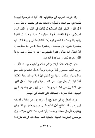 ‫ﻭﻗﺩ ﻋﺭﻑ ﺍﻟﻌﺭﺏ ﻓﻲ ﺠﺎﻫﻠﻴﺘﻬﻡ ﻫﺫﻩ ﺍﻟﺒﻼﺩ، ﻓﺯﺤﻔﻭﺍ ﺇﻟﻴﻬـﺎ‬
‫ﻁﻤﻌﺎ ﻓﻲ ﺨﻴﺭﺍﺘﻬﺎ، ﻭﺃﻨﺸﺄﻭﺍ ﻭﻻﻴﺎﺕ ﺒﻬﺎ ﻓﻲ ﺤﻤﺹ ﻭﺒﻁﺭﺓ ﻤﻥ‬
                                               ‫‪‬‬
‫ﺃﻭل ﺍﻟﻘﺭﻥ ﺍﻟﺜﺎﻨﻲ ﻗﺒل ﺍﻟﻤﻴﻼﺩ؛ ﺜﻡ ﻜﺎﻨﺕ ﻓﻲ ﺍﻟﻘـﺭﻥ ﺍﻟﺨـﺎﻤﺱ‬
‫ﺍﻟﻤﻴﻼﺩﻱ ﺇﻤﺎﺭﺓ ﺍﻟﻐﺴﺎﺴﻨﺔ ﻭﻗﺩ ﺴﺒﻕ ﺫﻜﺭﻫـﺎ، ﻭﻗـﺩ ﺘـﺄﻗﻠﻤﻭﺍ‬
‫ﺒﺈﻗﻠﻴﻤﻬﺎ؛ ﻭﺍﻋﺘﻨﻘﻭﺍ ﺍﻟﻨﺼﺭﺍﻨﻴﺔ ﺒﻌﺩ ﺍﻨﺘﺸﺎﺭﻫﺎ ﻓﻲ ﺭﺒﻭﻉ ﺍﻟﺸـﺎﻡ،‬
‫ﻭﺘﻤﺩﻨﻭﺍ ﺒﺸﻲﺀ ﻤﻥ ﻤﺩﻨﻴﺘﻬﺎ، ﻭﺘﻜﻠﻤﻭﺍ ﺒﻠﻐﺔ ﻫـﻲ ﺨﻠـﻴﻁ ﻤـﻥ‬
‫ﺍﻵﺭﺍﻤﻴﺔ ﻭﺍﻟﻌﺭﺒﻴﺔ، ﻭﻋﺩﻭﺍ ﺃﻨﻔﺴﻬﻡ ﺴﻭﺭﻴﻴﻥ ﻴﺭﺘﺒﻁﻭﻥ ﺒﺴـﻭﺭﻴﺎ‬
                         ‫ﺃﻜﺜﺭ ﻤﻤﺎ ﻴﺭﺘﺒﻁﻭﻥ ﺒﺠﺯﻴﺭﺓ ﺍﻟﻌﺭﺏ.‬
‫ﻓﺘﺢ ﺍﻹﺴﻼﻡ ﻫﺫﻩ ﺍﻟﺒﻼﺩ ﻭﻨﺸﺭ ﻟﻐﺘﻪ ﻭﺘﻌﺎﻟﻴﻤﻪ ﺒﻬـﺎ، ﻓﺄﺨـﺫ‬
‫ﻋﺭﺏ ﺍﻟﺸﺎﻡ ﻴﺘﻌﻠﻤﻭﻥ ﻟﻐﺔ ﻗﺭﻴﺵ، ﻭﺒﺩﺃ ﺃﻫـل ﺍﻟﺸـﺎﻡ ﺃﻨﻔﺴـﻬﻡ‬
‫ﻴﺘﻌﻠﻤﻭﻨﻬﺎ، ﻭﻴﺘﻜﻠﻤﻭﻥ ﺒﻬﺎ ﻤﻊ ﻟﻐﺘﻬﻡ ﺍﻵﺭﺍﻤﻴﺔ ﺃﻭ ﺍﻟﻴﻭﻨﺎﻨﻴﺔ؛ ﻜﺫﻟﻙ‬
‫ﺃﺨﺫ ﺍﻹﺴﻼﻡ ﻴﺤل ﻓﻴﻬﺎ ﻤﺤل ﺍﻟﻨﺼﺭﺍﻨﻴﺔ ﻭﺍﻟﻴﻬﻭﺩﻴﺔ، ﻭﺩﺨل ﻜﺜﻴﺭ‬
‫ﻤﻥ ﺍﻟﺸﺎﻤﻴﻴﻥ ﻓﻲ ﺍﻹﺴﻼﻡ، ﻭﺒﻌﺙ ﻋﻤﺭ ﺇﻟﻴﻬﻡ ﻤﻥ ﻴﻌﻠﻤﻬﻡ ﺍﻟﺩﻴﻥ‬
          ‫ﺍﻟﺠﺩﻴﺩ، ﺸﺄﻨﻪ ﻤﻊ ﻜل ﺍﻟﻤﻤﺎﻟﻙ ﺍﻟﺘﻲ ﻓﺘﺤﺕ ﻓﻲ ﻋﻬﺩﻩ.‬
‫ﺃﻭﺭﺩ ﺍﻟﺒﺨﺎﺭﻱ ﻓﻲ ﺍﻟﺘﺎﺭﻴﺦ: ﺃﻥ ﻴﺯﻴﺩ ﺒﻥ ﺃﺒﻲ ﺴﻔﻴﺎﻥ ﻜﺘـﺏ‬
‫ﺇﻟﻰ ﻋﻤﺭ: "ﻗﺩ ﺍﺤﺘﺎﺝ ﺃﻫل ﺍﻟﺸﺎﻡ ﺇﻟـﻰ ﻤـﻥ ﻴﻌﻠﻤﻬـﻡ ﺍﻟﻘـﺭﺁﻥ‬
‫ﻭﻴﻔﻘﻬﻡ، ﻓﺄﺭﺴل ﻤﻌﺎﺫﺍ ﻭﻋﺒﺎﺩﺓ ﻭﺃﺒﺎ ﺍﻟﺩﺭﺩﺍﺀ"، ﻓﻜﺎﻥ ﻫﺅﻻﺀ ﺃﻭل‬
                                     ‫ﹰ‬
‫ﻤﺅﺴﺴﻲ ﺍﻟﻤﺩﺭﺴﺔ ﺍﻟﺩﻴﻨﻴﺔ ﺒﺎﻟﺸﺎﻡ؛ ﻓﺄﻤﺎ ﻤﻌﺎﺫ ﻓﻘﺩ ﻗﺭﺃﺕ ﻁﺭ ﹰـﺎ‬
  ‫ﻓ‬

                      ‫- ٣٩٣ -‬
 